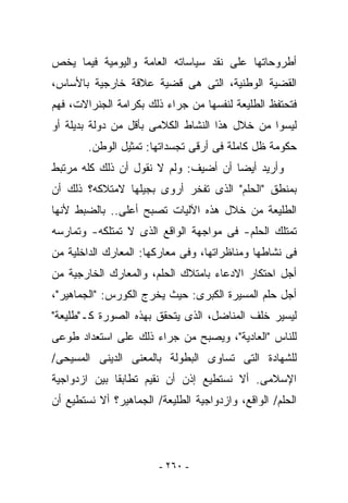 ‫ﺃﻁﺭﻭﺤﺎﺘﻬﺎ ﻋﻠﻰ ﻨﻘﺩ ﺴﻴﺎﺴﺎﺘﻪ ﺍﻟﻌﺎﻤﺔ ﻭﺍﻟﻴﻭﻤﻴﺔ ﻓﻴﻤﺎ ﻴﺨﺹ‬
‫ﺍﻟﻘﻀﻴﺔ ﺍﻟﻭﻁﻨﻴﺔ، ﺍﻟﺘﻰ ﻫﻰ ﻗﻀﻴﺔ ﻋﻼﻗﺔ ﺨﺎﺭﺠﻴﺔ ﺒﺎﻷﺴﺎﺱ،‬
‫ﻓﺘﺤﺘﻔﻅ ﺍﻟﻁﻠﻴﻌﺔ ﻟﻨﻔﺴﻬﺎ ﻤﻥ ﺠﺭﺍﺀ ﺫﻟﻙ ﺒﻜﺭﺍﻤﺔ ﺍﻟﺠﻨﺭﺍﻻﺕ، ﻓﻬﻡ‬
‫ﻟﻴﺴﻭﺍ ﻤﻥ ﺨﻼل ﻫﺫﺍ ﺍﻟﻨﺸﺎﻁ ﺍﻟﻜﻼﻤﻰ ﺒﺄﻗل ﻤﻥ ﺩﻭﻟﺔ ﺒﺩﻴﻠﺔ ﺃﻭ‬
        ‫ﺤﻜﻭﻤﺔ ﻅل ﻜﺎﻤﻠﺔ ﻓﻰ ﺃﺭﻗﻰ ﺘﺠﺴﺩﺍﺘﻬﺎ: ﺘﻤﺜﻴل ﺍﻟﻭﻁﻥ.‬
‫ﻭﺃﺭﻴﺩ ﺃﻴﻀﺎ ﺃﻥ ﺃﻀﻴﻑ: ﻭﻟﻡ ﻻ ﻨﻘﻭل ﺃﻥ ﺫﻟﻙ ﻜﻠﻪ ﻤﺭﺘﺒﻁ‬
‫ﺒﻤﻨﻁﻕ "ﺍﻟﺤﻠﻡ" ﺍﻟﺫﻯ ﺘﻔﺨﺭ ﺃﺭﻭﻯ ﺒﺠﻴﻠﻬﺎ ﻻﻤﺘﻼﻜﻪ؟ ﺫﻟﻙ ﺃﻥ‬
‫ﺍﻟﻁﻠﻴﻌﺔ ﻤﻥ ﺨﻼل ﻫﺫﻩ ﺍﻵﻟﻴﺎﺕ ﺘﺼﺒﺢ ﺃﻋﻠﻰ.. ﺒﺎﻟﻀﺒﻁ ﻷﻨﻬﺎ‬
‫ﺘﻤﺘﻠﻙ ﺍﻟﺤﻠﻡ- ﻓﻰ ﻤﻭﺍﺠﻬﺔ ﺍﻟﻭﺍﻗﻊ ﺍﻟﺫﻯ ﻻ ﺘﻤﺘﻠﻜﻪ- ﻭﺘﻤﺎﺭﺴﻪ‬
‫ﻓﻰ ﻨﺸﺎﻁﻬﺎ ﻭﻤﻨﺎﻅﺭﺍﺘﻬﺎ، ﻭﻓﻰ ﻤﻌﺎﺭﻜﻬﺎ: ﺍﻟﻤﻌﺎﺭﻙ ﺍﻟﺩﺍﺨﻠﻴﺔ ﻤﻥ‬
‫ﺃﺠل ﺍﺤﺘﻜﺎﺭ ﺍﻻﺩﻋﺎﺀ ﺒﺎﻤﺘﻼﻙ ﺍﻟﺤﻠﻡ، ﻭﺍﻟﻤﻌﺎﺭﻙ ﺍﻟﺨﺎﺭﺠﻴﺔ ﻤﻥ‬
‫ﺃﺠل ﺤﻠﻡ ﺍﻟﻤﺴﻴﺭﺓ ﺍﻟﻜﺒﺭﻯ: ﺤﻴﺙ ﻴﺨﺭﺝ ﺍﻟﻜﻭﺭﺱ: "ﺍﻟﺠﻤﺎﻫﻴﺭ"،‬
‫ﻟﻴﺴﻴﺭ ﺨﻠﻑ ﺍﻟﻤﻨﺎﻀل، ﺍﻟﺫﻯ ﻴﺘﺤﻘﻕ ﺒﻬﺫﻩ ﺍﻟﺼﻭﺭﺓ ﻜـ"ﻁﻠﻴﻌﺔ"‬
‫ﻟﻠﻨﺎﺱ "ﺍﻟﻌﺎﺩﻴﺔ"، ﻭﻴﺼﺒﺢ ﻤﻥ ﺠﺭﺍﺀ ﺫﻟﻙ ﻋﻠﻰ ﺍﺴﺘﻌﺩﺍﺩ ﻁﻭﻋﻰ‬
‫ﻟﻠﺸﻬﺎﺩﺓ ﺍﻟﺘﻰ ﺘﺴﺎﻭﻯ ﺍﻟﺒﻁﻭﻟﺔ ﺒﺎﻟﻤﻌﻨﻰ ﺍﻟﺩﻴﻨﻰ ﺍﻟﻤﺴﻴﺤﻰ/‬
‫ﺍﻹﺴﻼﻤﻰ. ﺃﻻ ﻨﺴﺘﻁﻴﻊ ﺇﺫﻥ ﺃﻥ ﻨﻘﻴﻡ ﺘﻁﺎﺒﻘﺎ ﺒﻴﻥ ﺍﺯﺩﻭﺍﺠﻴﺔ‬
‫ﺍﻟﺤﻠﻡ/ ﺍﻟﻭﺍﻗﻊ، ﻭﺍﺯﺩﻭﺍﺠﻴﺔ ﺍﻟﻁﻠﻴﻌﺔ/ ﺍﻟﺠﻤﺎﻫﻴﺭ؟ ﺃﻻ ﻨﺴﺘﻁﻴﻊ ﺃﻥ‬




                        ‫- ٠٦٢ -‬
 