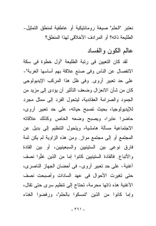 ‫ﻨﻌﺘﺒﺭ "ﺍﻟﺤﻠﻡ" ﺼﻴﻐﺔ ﺭﻭﻤﺎﻨﺘﻴﻜﻴﺔ ﺃﻭ ﻋﺎﻁﻔﻴﺔ ﻟﻤﻨﻁﻕ ﺍﻟﺘﻤﺜﻴل-‬
           ‫ﺍﻟﻁﻠﻴﻌﺔ ﺫﺍﺘﻪ؟ ﺃﻭ ﺍﻟﻤﺭﺍﺩﻑ ﺍﻷﺨﻼﻗﻰ ﻟﻬﺫﺍ ﺍﻟﻤﻨﻁﻕ؟‬

                                  ‫ﻋﺎﻟﻡ ﺍﻟﻜﻭﻥ ﻭﺍﻟﻔﺴﺎﺩ‬
‫ﻟﻘﺩ ﻜﺎﻥ ﺍﻟﺘﻌﻴﻴﻥ ﻓﻰ ﺭﺘﺒﺔ ﺍﻟﻁﻠﻴﻌﺔ "ﺃﻭل ﺨﻁﻭﺓ ﻓﻰ ﺴﻜﺔ‬
‫ﺍﻻﻨﻔﺼﺎل ﻋﻥ ﺍﻟﻨﺎﺱ ﻭﻓﻰ ﺼﻨﻊ ﻋﻼﻗﺔ ﺒﻬﻡ ﺃﺴﺎﺴﻬﺎ ﺍﻟﻐﺭﺒﺔ"-‬
‫ﻋﻠﻰ ﺤﺩ ﺘﻌﺒﻴﺭ ﺃﺭﻭﻯ. ﻭﻓﻰ ﻅل ﻫﺫﺍ ﺍﻟﻤﺭﻜﺏ ﺍﻹﻴﺩﻴﻭﻟﻭﺠﻰ‬
‫ﻜﺎﻥ ﻤﻥ ﺸﺄﻥ ﺍﻻﻨﻌﺯﺍل ﻭﻀﻌﻑ ﺍﻟﺘﺄﺜﻴﺭ ﺃﻥ ﻴﺅﺩﻯ ﺇﻟﻰ ﻤﺯﻴﺩ ﻤﻥ‬
‫ﺍﻟﺠﻤﻭﺩ ﻭﺍﻟﺼﺭﺍﻤﺔ ﺍﻟﻌﻘﺎﺌﺩﻴﺔ، ﻟﻴﺘﺤﻭل ﺍﻟﻔﺭﺩ ﺇﻟﻰ ﻤﻤﺜل ﻤﺠﺭﺩ‬
‫ﻟﻺﻴﺩﻴﻭﻟﻭﺠﻴﺎ، ﺒﺤﻴﺙ ﺘﺼﺒﺢ ﺤﻴﺎﺘﻪ، ﻋﻠﻰ ﺤﺩ ﺘﻌﺒﻴﺭ ﺃﺭﻭﻯ،‬
‫ﺤﺎﻀﺭﺍ ﻋﺎﺒﺭﺍ، ﻭﻴﺼﺒﺢ ﻭﻀﻌﻪ ﺍﻟﺨﺎﺹ ﻭﻜﺫﻟﻙ ﻋﻼﻗﺎﺘﻪ‬
‫ﺍﻻﺠﺘﻤﺎﻋﻴﺔ ﻤﺴﺄﻟﺔ ﻫﺎﻤﺸﻴﺔ، ﻭﻴﺘﺤﻭل ﺍﻟﺘﻨﻅﻴﻡ ﺇﻟﻰ ﺒﺩﻴل ﻋﻥ‬
‫ﺍﻟﻤﺠﺘﻤﻊ ﺃﻭ ﺇﻟﻰ ﻤﺠﺘﻤﻊ ﻤﻭﺍﺯ. ﻭﻤﻥ ﻫﺫﻩ ﺍﻟﺯﺍﻭﻴﺔ ﻟﻡ ﻴﻜﻥ ﺜﻤﺔ‬
                            ‫ٍ‬
‫ﻓﺎﺭﻕ ﻨﻭﻋﻰ ﺒﻴﻥ ﺍﻟﺴﺘﻴﻨﻴﻴﻥ ﻭﺍﻟﺴﺒﻌﻴﻨﻴﻴﻥ، ﺃﻭ ﺒﻴﻥ ﺍﻟﻘﺎﺩﺓ‬
‫ﻭﺍﻷﺘﺒﺎﻉ. ﻓﺎﻟﻘﺎﺩﺓ ﺍﻟﺴﺘﻴﻨﻴﻴﻥ ﻜﺎﻨﻭﺍ ﺇﻤﺎ ﻤﻥ ﺍﻟﺫﻴﻥ ﻏ ﱡﻭﺍ ﻨﺼﻑ‬
      ‫ﻨ‬
‫ﺃﻏﻨﻴﺔ- ﻋﻠﻰ ﺤﺩ ﺘﻌﺒﻴﺭ ﺃﺭﻭﻯ- ﻓﻰ ﺃﺤﻀﺎﻥ ﺍﻟﺠﻬﺎﺯ ﺍﻟﻨﺎﺼﺭﻯ،‬
‫ﺤﺘﻰ ﺘﻐﻴﺭﺕ ﺍﻷﺤﻭﺍل ﻓﻰ ﻋﻬﺩ ﺍﻟﺴﺎﺩﺍﺕ ﻭﺃﺼﺒﺤﺕ ﻨﺼﻑ‬
‫ﺍﻷﻏﻨﻴﺔ ﻫﺫﻩ ﺫﺍﺘﻬﺎ ﻤﺤ ‪‬ﻤﺔ، ﺘﺤﺘﺎﺝ ﺇﻟﻰ ﺘﻨﻅﻴﻡ ﺴﺭﻯ ﺤﺘﻰ ﺘﻘﺎل،‬
                                 ‫ﺭ‬
‫ﻭﺇﻤﺎ ﻜﺎﻨﻭﺍ ﻤﻥ ﺍﻟﺫﻴﻥ "ﺘﻤﺴﻜﻭﺍ ﺒﺎﻟﺤﻠﻡ"، ﻭﺭﻓﻀﻭﺍ ﺍﻟﻐﻨﺎﺀ‬

                        ‫- ١٦٢ -‬
 