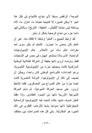 ‫ﺍﻟﻤﻭﺠﻪ"، ﺍﻟﺭﺍﻓﺽ ﻤﺴﺒﻘﺎ ﻷﻯ ﻨﺠﺎﺡ، ﻓﺎﻟﻨﺠﺎﺡ ﻓﻰ ﻅل ﻫﺫﺍ‬
‫ﺍﻟﺠﻭ ﻻ ﻴﻤﻜﻥ ﺘﻔﺴﻴﺭﻩ ﺇﻻ ﻜﻨﺘﻴﺠﺔ ﻟﺨﻴﺎﻨﺔ ﻤﺎ، ﺘﻨﺎﺯل ﻤﺎ، ﻷﻨﻪ‬
‫ﺒﺒﺴﺎﻁﺔ ﻟﻴﺱ ﻨﺠﺎﺤﺎ "ﻟﻠﻜﻴﺘﺵ- ﺍﻟﺤﻘﻴﻘﺔ- ﺍﻟﺘﺎﺭﻴﺦ"، ﻭﺒﺎﻟﺘﺎﻟﻰ ﻓﻬﻭ‬
               ‫ﺩﺍﺌﻤﺎ ﺠﺯﺀ ﻤﻥ ﻨﺠﺎﺡ ﺍﻟﺭﺠﻌﻴﺔ ﺒﺸﻜل ﺃﻭ ﺒﺂﺨﺭ.‬
‫ﻟﻘﺩ ﺍﺭﺘﺒﻁ ﺍﻟﺠﻤﻴﻊ ﺒـ"ﺍﻟﺤﻠﻡ" ﺍﺭﺘﺒﺎﻁﺎ ﻻ ﻓﻜﺎﻙ ﻤﻨﻪ. ﻏﻴﺭ ﺃﻥ‬
‫ﺍﻟﺤﻠﻡ ﻜﺎﻥ ﺒﻤﻌﻨﻰ ﻤﺎ ﺇﺠﺒﺎﺭﻴﺎ.. ﻓﺎﻟﺤﻠﻡ ﻟﻡ ﻴﻜﻥ ﺴﻭﻯ ﺃﺤﺩ‬
‫ﻤﻔﺭﺩﺍﺕ ﻋﺎﻟﻡ ﺴﺎﺌﺩ ﻤﻥ ﺍﻷﺤﻼﻡ.. ﻋﺎﻟﻡ ﺍﻹﻴﺩﻴﻭﻟﻭﺠﻴﺎﺕ‬
‫ﺍﻟﻭﺍﺤﺩﻴﺔ، ﺍﻟﺫﻯ ﺒﺩﺃﻨﺎ ﻨﺴﺘﺸﻌﺭ ﺍﻨﻬﻴﺎﺭﻩ ﻓﻰ ﻤﺼﺭ ﻓﻰ ﺍﻟﺘﺴﻌﻴﻨﺎﺕ‬
‫ﻓﻘﻁ. ﻭﺘﺭﺼﺩ ﺃﺭﻭﻯ ﺫﺍﺘﻬﺎ ﺤﻘﻴﻘﺔ ﺃﻥ ﺍﻟﺤﺭﻜﺔ ﺍﻟﻁﻼﺒﻴﺔ ﺍﻟﻭﻁﻨﻴﺔ‬
‫ﺍﻟﻤﺎﺭﻜﺴﻴﺔ ﻜﺎﻨﺕ ﺒﻤﺠﻤﻠﻬﺎ ﺠﺯﺀﺍ ﻤﻥ ﺍﻹﻴﺩﻴﻭﻟﻭﺠﻴﺔ ﺍﻟﻨﺎﺼﺭﻴﺔ،‬
‫ﺒﺭﻏﻡ ﺍﻟﻌﺩﺍﺀﺍﺕ؛ ﻓﺎﻟﺒﺭﻨﺎﻤﺞ ﺍﻟﻭﻁﻨﻰ ﻜﺎﻥ ﻭﺍﺤﺩﺍ، ﻭﻴﻤﻜﻥ ﺃﻥ‬
‫ﻨﻀﻴﻑ ﺇﻟﻰ ﺫﻟﻙ ﺃﻥ ﺍﻹﻴﺩﻴﻭﻟﻭﺠﻴﺎ- ﺍﻟﺩﻭﺍﻤﺔ ﺍﻟﻨﺎﺼﺭﻴﺔ ﻜﺎﻨﺕ‬
‫ﺃﻴﻀﺎ ﺠﺯﺀﺍ ﻤﻥ ﻋﺎﻟﻡ ﺍﻟﺼﺭﺍﻉ ﺒﻴﻥ ﺍﻟﻤﻌﺴﻜﺭﻴﻥ. ﻓﻜﻤﺎ ﺘﻼﺤﻅ‬
‫ﺃﺭﻭﻯ- ﻋﻠﻰ ﺼﻌﻴﺩ ﺍﻟﺤﺭﻜﺔ ﺍﻟﺸﻴﻭﻋﻴﺔ- ﻟﻡ ﺘﺴﻠﻡ ﺍﻟﺤﺭﻜﺔ‬
‫ﺍﻟﺸﻴﻭﻋﻴﺔ ﺍﻷﻭﺭﺒﻴﺔ ﺫﺍﺘﻬﺎ ﻤﻥ ﺍﻟﺠﻤﻭﺩ ﺍﻟﻌﻘﺎﺌﺩﻯ. ﻭﺇﺫﺍ ﺩﻗﻘﻨﺎ‬
‫ﺍﻟﻨﻅﺭ ﻓﺴﻭﻑ ﻨﺸﻬﺩ ﻋﺎﻟﻤﺎ ﺃﻨﺘﺠﺕ ﻓﻴﻪ ﺍﻹﻴﺩﻴﻭﻟﻭﺠﻴﺎ ﺍﻟﺭﺃﺴﻤﺎﻟﻴﺔ‬
‫ﺍﻟﺩﻴﻤﻘﺭﺍﻁﻴﺔ ﺫﺍﺘﻬﺎ ﻨﻤﻭﺫﺠﺎ ﺒﺸﻌﺎ ﻟﻺﺭﻫﺎﺏ ﺍﻟﻔﻜﺭﻯ ﻓﻰ ﺫﻟﻙ‬
‫ﺍﻟﺤﻴﻥ، ﻫﻭ ﺍﻟﻤﻜﺎﺭﺜﻴﺔ. ﻭﻓﻰ ﻜل ﻫﺫﻩ ﺍﻟﺼﺭﺍﻋﺎﺕ ﺒﻴﻥ ﻤﺨﺘﻠﻑ‬


                         ‫- ٣٦٢ -‬
 