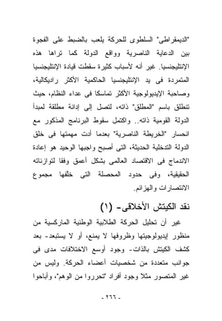 ‫"ﺍﻟﺩﻴﻤﻘﺭﺍﻁﻰ" ﺍﻟﺴﻠﻁﻭﻯ ﻟﻠﺤﺭﻜﺔ ﻴﻠﻌﺏ ﺒﺎﻟﻀﺒﻁ ﻋﻠﻰ ﺍﻟﻔﺠﻭﺓ‬
‫ﺒﻴﻥ ﺍﻟﺩﻋﺎﻴﺔ ﺍﻟﻨﺎﺼﺭﻴﺔ ﻭﻭﺍﻗﻊ ﺍﻟﺩﻭﻟﺔ ﻜﻤﺎ ﺘﺭﺍﻫﺎ ﻫﺫﻩ‬
‫ﺍﻹﻨﺘﻠﻴﺠﻨﺴﻴﺎ. ﻏﻴﺭ ﺃﻨﻪ ﻷﺴﺒﺎﺏ ﻜﺜﻴﺭﺓ ﺴﻘﻁﺕ ﻗﻴﺎﺩﺓ ﺍﻹﻨﺘﻠﻴﺠﻨﺴﻴﺎ‬
‫ﺍﻟﻤﺘﻤﺭﺩﺓ ﻓﻰ ﻴﺩ ﺍﻹﻨﺘﻠﻴﺠﻨﺴﻴﺎ ﺍﻟﺤﺎﻜﻤﻴﺔ ﺍﻷﻜﺜﺭ ﺭﺍﺩﻴﻜﺎﻟﻴﺔ،‬
‫ﻭﺼﺎﺤﺒﺔ ﺍﻹﻴﺩﻴﻭﻟﻭﺠﻴﺔ ﺍﻷﻜﺜﺭ ﺘﻤﺎﺴﻜﺎ ﻓﻰ ﻋﺩﺍﺀ ﺍﻟﻨﻅﺎﻡ، ﺤﻴﺙ‬
‫ﺘﻨﻁﻠﻕ ﺒﺎﺴﻡ "ﺍﻟﻤﻁﻠﻕ" ﺫﺍﺘﻪ، ﻟﺘﺼل ﺇﻟﻰ ﺇﺩﺍﻨﺔ ﻤﻁﻠﻘﺔ ﻟﻤﺒﺩﺃ‬
‫ﺍﻟﺩﻭﻟﺔ ﺍﻟﻘﻭﻤﻴﺔ ﺫﺍﺘﻪ.. ﻭﺍﻜﺘﻤل ﺴﻘﻭﻁ ﺍﻟﺒﺭﻨﺎﻤﺞ ﺍﻟﻤﺫﻜﻭﺭ ﻤﻊ‬
‫ﺍﻨﺤﺴﺎﺭ "ﺍﻟﺨﺭﻴﻁﺔ ﺍﻟﻨﺎﺼﺭﻴﺔ" ﺒﻌﺩﻤﺎ ﺃﺩﺕ ﻤﻬﻤﺘﻬﺎ ﻓﻰ ﺨﻠﻕ‬
‫ﺍﻟﺩﻭﻟﺔ ﺍﻟﺘﺩﺨﻠﻴﺔ ﺍﻟﺤﺩﻴﺜﺔ، ﺍﻟﺘﻰ ﺃﺼﺒﺢ ﻭﺍﺠﺒﻬﺎ ﺍﻟﻭﺤﻴﺩ ﻫﻭ ﺇﻋﺎﺩﺓ‬
‫ﺍﻻﻨﺩﻤﺎﺝ ﻓﻰ ﺍﻻﻗﺘﺼﺎﺩ ﺍﻟﻌﺎﻟﻤﻰ ﺒﺸﻜل ﺃﻋﻤﻕ ﻭﻓﻘﺎ ﻟﺘﻭﺍﺯﻨﺎﺘﻪ‬
‫ﺍﻟﺤﻘﻴﻘﻴﺔ، ﻭﻓﻰ ﺤﺩﻭﺩ ﺍﻟﻤﺤﺼﻠﺔ ﺍﻟﺘﻰ ﺨﱠﻔﻬﺎ ﻤﺠﻤﻭﻉ‬
         ‫ﻠ‬
                                    ‫ﺍﻻﻨﺘﺼﺎﺭﺍﺕ ﻭﺍﻟﻬﺯﺍﺌﻡ.‬

                        ‫ﻨﻘﺩ ﺍﻟﻜﻴﺘﺵ ﺍﻷﺨﻼﻗﻰ- )١(‬
‫ﻏﻴﺭ ﺃﻥ ﺘﺤﻠﻴل ﺍﻟﺤﺭﻜﺔ ﺍﻟﻁﻼﺒﻴﺔ ﺍﻟﻭﻁﻨﻴﺔ ﺍﻟﻤﺎﺭﻜﺴﻴﺔ ﻤﻥ‬
‫ﻤﻨﻅﻭﺭ ﺇﻴﺩﻴﻭﻟﻭﺠﻴﺘﻬﺎ ﻭﻅﺭﻭﻓﻬﺎ ﻻ ﻴﻤﻨﻊ، ﺃﻭ ﻻ ﻴﺴﺘﺒﻌﺩ- ﺒﻌﺩ‬
‫ﻜﺸﻑ ﺍﻟﻜﻴﺘﺵ ﺒﺎﻟﺫﺍﺕ- ﻭﺠﻭﺩ ﺃﻭﺴﻊ ﺍﻻﺨﺘﻼﻓﺎﺕ ﻤﺩﻯ ﻓﻰ‬
‫ﺠﻭﺍﻨﺏ ﻤﺘﻌﺩﺩﺓ ﻤﻥ ﺸﺨﺼﻴﺎﺕ ﺃﻋﻀﺎﺀ ﺍﻟﺤﺭﻜﺔ. ﻭﻟﻴﺱ ﻤﻥ‬
‫ﻏﻴﺭ ﺍﻟﻤﺘﺼﻭﺭ ﻤﺜﻼ ﻭﺠﻭﺩ ﺃﻓﺭﺍﺩ "ﺘﺤﺭﺭﻭﺍ ﻤﻥ ﺍﻟﻭﻫﻡ"، ﻭﺃﺒﺎﺤﻭﺍ‬

                         ‫- ٦٦٢ -‬
 