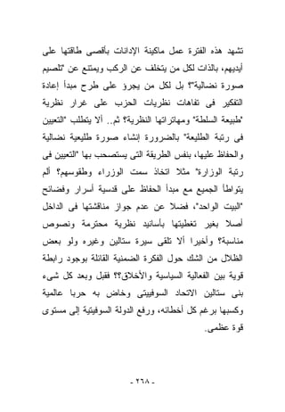 ‫ﺘﺸﻬﺩ ﻫﺫﻩ ﺍﻟﻔﺘﺭﺓ ﻋﻤل ﻤﺎﻜﻴﻨﺔ ﺍﻹﺩﺍﻨﺎﺕ ﺒﺄﻗﺼﻰ ﻁﺎﻗﺘﻬﺎ ﻋﻠﻰ‬
‫ﺃﻴﺩﻴﻬﻡ، ﺒﺎﻟﺫﺍﺕ ﻟﻜل ﻤﻥ ﻴﺘﺨﻠﻑ ﻋﻥ ﺍﻟﺭﻜﺏ ﻭﻴﻤﺘﻨﻊ ﻋﻥ "ﺘﻠﺼﻴﻡ‬
‫ﺼﻭﺭﺓ ﻨﻀﺎﻟﻴﺔ"؟ ﺒل ﻟﻜل ﻤﻥ ﻴﺠﺭﺅ ﻋﻠﻰ ﻁﺭﺡ ﻤﺒﺩﺃ ﺇﻋﺎﺩﺓ‬
‫ﺍﻟﺘﻔﻜﻴﺭ ﻓﻰ ﺘﻔﺎﻫﺎﺕ ﻨﻅﺭﻴﺎﺕ ﺍﻟﺤﺯﺏ ﻋﻠﻰ ﻏﺭﺍﺭ ﻨﻅﺭﻴﺔ‬
‫"ﻁﺒﻴﻌﺔ ﺍﻟﺴﻠﻁﺔ" ﻭﻤﻬﺎﺘﺭﺍﺘﻬﺎ ﺍﻟﻨﻅﺭﻴﺔ؟ ﺜﻡ.. ﺃﻻ ﻴﺘﻁﻠﺏ "ﺍﻟﺘﻌﻴﻴﻥ‬
‫ﻓﻰ ﺭﺘﺒﺔ ﺍﻟﻁﻠﻴﻌﺔ" ﺒﺎﻟﻀﺭﻭﺭﺓ ﺇﻨﺸﺎﺀ ﺼﻭﺭﺓ ﻁﻠﻴﻌﻴﺔ ﻨﻀﺎﻟﻴﺔ‬
‫ﻭﺍﻟﺤﻔﺎﻅ ﻋﻠﻴﻬﺎ، ﺒﻨﻔﺱ ﺍﻟﻁﺭﻴﻘﺔ ﺍﻟﺘﻰ ﻴﺴﺘﺼﺤﺏ ﺒﻬﺎ "ﺍﻟﺘﻌﻴﻴﻥ ﻓﻰ‬
‫ﺭﺘﺒﺔ ﺍﻟﻭﺯﺍﺭﺓ" ﻤﺜﻼ ﺍﺘﺨﺎﺫ ﺴﻤﺕ ﺍﻟﻭﺯﺭﺍﺀ ﻭﻁﻘﻭﺴﻬﻡ؟ ﺃﻟﻡ‬
‫ﻴﺘﻭﺍﻁﺄ ﺍﻟﺠﻤﻴﻊ ﻤﻊ ﻤﺒﺩﺃ ﺍﻟﺤﻔﺎﻅ ﻋﻠﻰ ﻗﺩﺴﻴﺔ ﺃﺴﺭﺍﺭ ﻭﻓﻀﺎﺌﺢ‬
‫"ﺍﻟﺒﻴﺕ ﺍﻟﻭﺍﺤﺩ"، ﻓﻀﻼ ﻋﻥ ﻋﺩﻡ ﺠﻭﺍﺯ ﻤﻨﺎﻗﺸﺘﻬﺎ ﻓﻰ ﺍﻟﺩﺍﺨل‬
‫ﺃﺼﻼ ﺒﻐﻴﺭ ﺘﻐﻁﻴﺘﻬﺎ ﺒﺄﺴﺎﻨﻴﺩ ﻨﻅﺭﻴﺔ ﻤﺤﺘﺭﻤﺔ ﻭﻨﺼﻭﺹ‬
‫ﻤﻨﺎﺴﺒﺔ؟ ﻭﺃﺨﻴﺭﺍ ﺃﻻ ﹸﻠﻘﻰ ﺴﻴﺭﺓ ﺴﺘﺎﻟﻴﻥ ﻭﻏﻴﺭﻩ ﻭﻟﻭ ﺒﻌﺽ‬
                             ‫ﺘ‬
‫ﺍﻟﻅﻼل ﻤﻥ ﺍﻟﺸﻙ ﺤﻭل ﺍﻟﻔﻜﺭﺓ ﺍﻟﻀﻤﻨﻴﺔ ﺍﻟﻘﺎﺌﻠﺔ ﺒﻭﺠﻭﺩ ﺭﺍﺒﻁﺔ‬
‫ﻗﻭﻴﺔ ﺒﻴﻥ ﺍﻟﻔﻌﺎﻟﻴﺔ ﺍﻟﺴﻴﺎﺴﻴﺔ ﻭﺍﻷﺨﻼﻕ؟؟ ﻓﻘﺒل ﻭﺒﻌﺩ ﻜل ﺸﻰﺀ‬
‫ﺒﻨﻰ ﺴﺘﺎﻟﻴﻥ ﺍﻻﺘﺤﺎﺩ ﺍﻟﺴﻭﻓﻴﻴﺘﻰ ﻭﺨﺎﺽ ﺒﻪ ﺤﺭﺒﺎ ﻋﺎﻟﻤﻴﺔ‬
‫ﻭﻜﺴﺒﻬﺎ ﺒﺭﻏﻡ ﻜل ﺃﺨﻁﺎﺌﻪ، ﻭﺭﻓﻊ ﺍﻟﺩﻭﻟﺔ ﺍﻟﺴﻭﻓﻴﺘﻴﺔ ﺇﻟﻰ ﻤﺴﺘﻭﻯ‬
                                              ‫ﻗﻭﺓ ﻋﻅﻤﻰ.‬




                         ‫- ٨٦٢ -‬
 