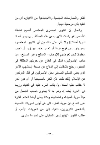 ‫ﺍﻟﻔﻜﺭ ﻭﺍﻟﻤﻤﺎﺭﺴﺎﺕ ﺍﻟﺴﻴﺎﺴﻴﺔ ﻭﺍﻻﺠﺘﻤﺎﻋﻴﺔ ﻤﻥ ﺍﻷﺩﻴﺎﻥ، ﺃﻯ ﻤﻥ‬
                                    ‫ﺍﻟﺘﻘﻴﺩ ﺒﺄﻯ ﻤﺭﺠﻌﻴﺔ ﺩﻴﻨﻴﺔ.‬
‫ﻭﺍﻟﺤﺎل ﺃﻥ ﺍﻟﺘﻨﻭﻴﺭ ﺍﻟﻤﺼﺭﻯ ﺍﻟﻤﻌﺎﺼﺭ ﺃﺼﺒﺢ ﺸﺎﻏﻠﻪ‬
‫ﺍﻷﺴﺎﺴﻰ ﻫﻭ ﺒﺎﻟﺫﺍﺕ ﺍﻟﺘﻬﺭﺏ ﻤﻥ ﻫﺫﻩ ﺍﻟﻤﺴﺄﻟﺔ.. ﺒل ﻴﺒﺩﻭ ﺃﻨﻪ ﻗﺩ‬
‫ﻨﺴﻴﻬﺎ ﺃﺼﻼ!! ﻭﻻ ﺃﺩل ﻋﻠﻰ ﺫﻟﻙ ﻤﻥ ﺃﻥ ﺍﻟﺘﻨﻭﻴﺭ ﺍﻟﻤﻌﺎﺼﺭ،‬
‫ﻭﻫﻭ ﻴﺫﻭﺩ ﻋﻥ ﻓﺭﺝ ﻓﻭﺩﺓ ﺃﻭ ﻨﺼﺭ ﺤﺎﻤﺩ ﺃﺒﻭ ﺯﻴﺩ ﺃﻭ ﻨﺠﻴﺏ‬
‫ﻤﺤﻔﻭﻅ ﻟﺩﻯ ﺘﻌﺭﻀﻬﻡ ﻟﻺﺭﻫﺎﺏ- ﺍﻟﻤﺴﻠﺢ ﻭﻏﻴﺭ ﺍﻟﻤﺴﻠﺢ- ﻤﻥ‬
‫ﺠﺎﻨﺏ ﺍﻷﺼﻭﻟﻴﻴﻥ، ﻓﺸل ﻓﻰ ﺍﻟﺩﻓﺎﻉ ﻋﻥ ﺤﺭﻴﺘﻬﻡ ﺍﻟﻤﻁﻠﻘﺔ ﻓﻰ‬
‫ﺍﻟﺘﻌﺒﻴﺭ، ﻭﺠﻨﺢ ﺒﺎﻟﻤﻘﺎﺒل ﺇﻟﻰ ﺍﻟﺩﻓﺎﻉ ﻋﻥ ﺼﺤﺔ ﺇﺴﻼﻤﻬﻡ، ﺍﻷﻤﺭ‬
‫ﺍﻟﺫﻯ ﻴﻌﻨﻰ ﺍﻟﺘﺴﻠﻴﻡ ﺍﻟﻀﻤﻨﻰ ﺒﺤﻕ ﺍﻷﺼﻭﻟﻴﻴﻥ ﻓﻰ ﻗﺘل ﺍﻟﻤﺭﺘﺩﻴﻥ‬
‫ﻋﻥ ﺍﻹﺴﻼﻡ )ﺫﻟﻙ ﻁﺒﻌﺎ ﻷﻥ ﺍﻟﻜﻔﺭ ﺒﺎﻟﻤﺴﻴﺤﻴﺔ ﺃﻭ ﺃﻯ ﺩﻴﻥ ﺁﺨﺭ‬
‫ﻻ ﻋﻘﺎﺏ ﻋﻠﻴﻪ ﺃﺼﻼ، ﺒل ﻴﺜﺎﺏ ﺍﻟﻤﺭﺀ ﻋﻠﻴﻪ ﻓﻰ ﺍﻟﺩﻨﻴﺎ، ﻭﺭﺒﻤﺎ‬
‫ﻓﻰ ﺍﻵﺨﺭﺓ ﺃﻴﻀﺎ!(، ﻭﻫﻭ ﻤﺎ ﻻ ﻴﺴﺎﻭﻯ ﻓﺤﺴﺏ ﺍﻟﺘﻨﺼل ﻤﻥ‬
‫ﻤﺒﺩﺃ ﺤﺭﻴﺔ ﺍﻟﻌﻘﻴﺩﺓ، ﻭﺍﻟﻌﻠﻤﺎﻨﻴﺔ، ﻭﻟﻜﻨﻪ ﻴﻌﻨﻰ ﺃﻴﻀﺎ ﺍﻨﻌﺩﺍﻡ ﺍﻟﻘﺩﺭﺓ‬
‫ﻋﻠﻰ ﺍﻟﺩﻓﺎﻉ ﻋﻥ ﺤﺭﻴﺔ ﺍﻟﻔﻜﺭ، ﺍﻟﺘﻰ ﻫﻰ ﺃﻭﻟﻰ ﺍﻟﺤﺭﻴﺎﺕ ﺍﻟﻠﺼﻴﻘﺔ‬
‫ﺒﺄﺸﺨﺎﺹ ﺍﻟﺘﻨﻭﻴﺭﻴﻴﻥ، ﻨﺎﻫﻴﻙ ﺇﺫﻥ ﻋﻥ ﺍﻟﺤﺭﻴﺎﺕ ﺍﻷﻋﻡ، ﺃﻭ‬
     ‫ﻤﻁﻠﺏ ﺍﻟﺘﻨﻭﻴﺭ ﺍﻹﻴﺩﻴﻭﻟﻭﺠﻰ ﺍﻟﺤﻘﻴﻘﻰ ﻋﻠﻰ ﻨﺤﻭ ﻤﺎ ﺴﻨﺭﻯ.‬




                           ‫- ٦٢ -‬
 