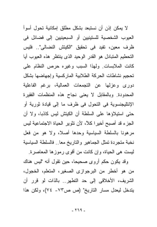 ‫ﻻ ﻴﻤﻜﻥ ﺇﺫﻥ ﺃﻥ ﻨﺴﺘﺒﻌﺩ ﺒﺸﻜل ﻤﻁﻠﻕ ﺇﻤﻜﺎﻨﻴﺔ ﺘﺤﻭل ﺃﺴﻭﺃ‬
‫ﺍﻟﻌﻴﻭﺏ ﺍﻟﺸﺨﺼﻴﺔ ﻟﻠﺴﺘﻴﻨﻴﻴﻥ ﺃﻭ ﺍﻟﺴﺒﻌﻴﻨﻴﻴﻥ ﺇﻟﻰ ﻓﻀﺎﺌل ﻓﻰ‬
‫ﻅﺭﻑ ﻤﻌﻴﻥ، ﺘﻔﻴﺩ ﻓﻰ ﺘﺤﻘﻴﻕ "ﺍﻟﻜﻴﺘﺵ ﺍﻟﻨﻀﺎﻟﻰ".. ﻓﻠﻴﺱ‬
‫ﺍﻟﺘﺤﻁﻴﻡ ﺍﻟﻤﺘﺒﺎﺩل ﻫﻭ ﺍﻟﻘ ‪‬ﺭ ﺍﻟﻭﺤﻴﺩ ﺍﻟﺫﻯ ﻴﻨﺘﻅﺭ ﻫﺫﻩ ﺍﻟﻌﻴﻭﺏ ﺃﻴﺎ‬
                                  ‫ﹶﺩ‬
‫ﻜﺎﻨﺕ ﺍﻟﻤﻼﺒﺴﺎﺕ. ﻭﻟﻬﺫﺍ ﺍﻟﺴﺒﺏ ﻭﻏﻴﺭﻩ ﺤﺭﺹ ﺍﻟﻨﻅﺎﻡ ﻋﻠﻰ‬
‫ﺘﺤﺠﻴﻡ ﻨﺸﺎﻁﺎﺕ ﺍﻟﺤﺭﻜﺔ ﺍﻟﻁﻼﺒﻴﺔ ﺍﻟﻤﺎﺭﻜﺴﻴﺔ ﻭﺇﺠﻬﺎﻀﻬﺎ ﺒﺸﻜل‬
‫ﺩﻭﺭﻯ ﻭﻋﺯﻟﻬﺎ ﻋﻥ ﺍﻟﺘﺠﻤﻌﺎﺕ ﺍﻟﻌﻤﺎﻟﻴﺔ، ﺒﺭﻏﻡ ﺍﻟﻔﺎﻋﻠﻴﺔ‬
‫ﺍﻟﻤﺤﺩﻭﺩﺓ. ﻭﺒﺎﻟﻤﻘﺎﺒل ﻻ ﻴﻌﻨﻰ ﻨﺠﺎﺡ ﻫﺫﻩ ﺍﻟﻤﻨﻅﻤﺎﺕ ﺍﻟﻔﻘﻴﺭﺓ‬
‫ﺍﻹﻨﺘﻠﻴﺠﻨﺴﻭﻴﺔ ﻓﻰ ﺍﻟﺘﺤﻭل ﻓﻰ ﻅﺭﻑ ﻤﺎ ﺇﻟﻰ ﻗﻴﺎﺩﺓ ﺜﻭﺭﻴﺔ ﺃﻭ‬
‫ﺤﺘﻰ ﺍﺴﺘﻴﻼﺅﻫﺎ ﻋﻠﻰ ﺍﻟﺴﻠﻁﺔ ﺃﻥ ﺍﻟﻜﻴﺘﺵ ﻟﻴﺱ ﻜﺎﺫﺒﺎ، ﻭﻻ ﺃﻥ‬
‫ﺍﻟﺠﺯﺀ ﻗﺩ ﺃﺼﺒﺢ ﺃﺨﻴﺭﺍ ﻜ ﱠ، ﻷﻥ ﺘﺜﻭﻴﺭ ﺍﻟﺤﻴﺎﺓ ﺍﻻﺠﺘﻤﺎﻋﻴﺔ ﻟﻴﺱ‬
                               ‫ﹸﻼ‬
‫ﻤﺭﻫﻭﻨﺎ ﺒﺎﻟﺴﻠﻁﺔ ﺍﻟﺴﻴﺎﺴﻴﺔ ﻭﺤﺩﻫﺎ ﺃﺼﻼ، ﻭﻻ ﻫﻭ ﻤﻥ ﻓﻌل‬
‫ﻨﺨﺒﺔ ﻤﺘﺠﺭﺩﺓ ﺘﻤﺜل ﺍﻟﺠﻤﺎﻫﻴﺭ ﻭﺍﻟﺘﺎﺭﻴﺦ ﻤﻌﺎ.. ﻓﺎﻟﺴﻠﻁﺔ ﺍﻟﺴﻴﺎﺴﻴﺔ‬
  ‫ﻟﻴﺴﺕ ﻫﻰ ﺍﻟﺤﻴﺎﺓ، ﻭﺇﻥ ﻜﺎﻨﺕ ﻤﻥ ﺃﻗﻭﻯ ﺭﻤﻭﺯﻫﺎ ﺍﻟﻤﻌﺎﺼﺭﺓ.‬
‫ﻭﻗﺩ ﻴﻜﻭﻥ ﺤﻜﻡ ﺃﺭﻭﻯ ﺼﺤﻴﺤﺎ، ﺤﻴﻥ ﺘﻘﻭل ﺃﻨﻪ "ﻟﻴﺱ ﻫﻨﺎﻙ‬
‫ﻤﻥ ﻫﻭ ﺃﺨﻁﺭ ﻤﻥ ﺍﻟﺒﺭﺠﻭﺍﺯﻯ ﺍﻟﺼﻐﻴﺭ، ﺍﻟﻤﺘﻌﻠﻡ، ﺍﻟﺨﺠﻭل،‬
‫ﺍﻟﺸﺭﻴﻑ، ﺍﻷﺨﻼﻗﻰ ﺇﻟﻰ ﺤﺩ ﺍﻟﺘﻁﻬﺭ.. ﺒﺎﻟﺫﺍﺕ ﻟﻭ ﻗﺭﺭ ﺃﻥ‬
‫ﻴﺘﺩﺨل ﻟﻴﻌﺩل ﻤﺴﺎﺭ ﺍﻟﺘﺎﺭﻴﺦ" )ﺹ ﺹ٣٧- ٤٧(، ﻭﻟﻜﻥ ﻫﺫﺍ‬


                         ‫- ٩٦٢ -‬
 