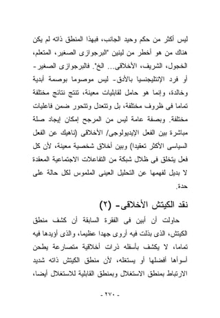 ‫ﻟﻴﺱ ﺃﻜﺜﺭ ﻤﻥ ‪‬ﻜﻡ ﻭﺤﻴﺩ ﺍﻟﺠﺎﻨﺏ، ﻓﺒﻬﺫﺍ ﺍﻟﻤﻨﻁﻕ ﺫﺍﺘﻪ ﻟﻡ ﻴﻜﻥ‬
                                        ‫ﺤ‬
‫ﻫﻨﺎﻙ ﻤﻥ ﻫﻭ ﺃﺨﻁﺭ ﻤﻥ ﻟﻴﻨﻴﻥ "ﺍﻟﺒﺭﺠﻭﺍﺯﻯ ﺍﻟﺼﻐﻴﺭ، ﺍﻟﻤﺘﻌﻠﻡ،‬
‫ﺍﻟﺨﺠﻭل، ﺍﻟﺸﺭﻴﻑ، ﺍﻷﺨﻼﻗﻰ... ﺍﻟﺦ". ﻓﺎﻟﺒﺭﺠﻭﺍﺯﻯ ﺍﻟﺼﻐﻴﺭ-‬
‫ﺃﻭ ﻓﺭﺩ ﺍﻹﻨﺘﻠﻴﺠﻨﺴﻴﺎ ﺒﺎﻷﺩﻕ- ﻟﻴﺱ ﻤﻭﺼﻭﻤﺎ ﺒﻭﺼﻤﺔ ﺃﺒﺩﻴﺔ‬
‫ﻭﺨﺎﻟﺩﺓ، ﻭﺇﻨﻤﺎ ﻫﻭ ﺤﺎﻤل ﻟﻘﺎﺒﻠﻴﺎﺕ ﻤﻌﻴﻨﺔ، ﺘﻨﺘﺞ ﻨﺘﺎﺌﺞ ﻤﺨﺘﻠﻔﺔ‬
‫ﺘﻤﺎﻤﺎ ﻓﻰ ﻅﺭﻭﻑ ﻤﺨﺘﻠﻔﺔ، ﺒل ﻭﺘﺘﻌﺩل ﻭﺘﺘﺤﻭﺭ ﻀﻤﻥ ﻓﺎﻋﻠﻴﺎﺕ‬
‫ﻤﺨﺘﻠﻔﺔ. ﻭﺒﺼﻔﺔ ﻋﺎﻤﺔ ﻟﻴﺱ ﻤﻥ ﺍﻟﻤﺭﺠﺢ ﺇﻤﻜﺎﻥ ﺇﻴﺠﺎﺩ ﺼﻠﺔ‬
‫ﻤﺒﺎﺸﺭﺓ ﺒﻴﻥ ﺍﻟﻔﻌل ﺍﻹﻴﺩﻴﻭﻟﻭﺠﻰ/ ﺍﻷﺨﻼﻗﻰ )ﻨﺎﻫﻴﻙ ﻋﻥ ﺍﻟﻔﻌل‬
‫ﺍﻟﺴﻴﺎﺴﻰ ﺍﻷﻜﺜﺭ ﺘﻌﻘﻴﺩﺍ( ﻭﺒﻴﻥ ﺃﺨﻼﻕ ﺸﺨﺼﻴﺔ ﻤﻌﻴﻨﺔ، ﻷﻥ ﻜل‬
‫ﻓﻌل ﻴﺘﺨﻠﻕ ﻓﻰ ﻅﻼل ﺸﺒﻜﺔ ﻤﻥ ﺍﻟﺘﻔﺎﻋﻼﺕ ﺍﻻﺠﺘﻤﺎﻋﻴﺔ ﺍﻟﻤﻌﻘﺩﺓ‬
‫ﻻ ﺒﺩﻴل ﻟﻔﻬﻤﻬﺎ ﻋﻥ ﺍﻟﺘﺤﻠﻴل ﺍﻟﻌﻴﻨﻰ ﺍﻟﻤﻠﻤﻭﺱ ﻟﻜل ﺤﺎﻟﺔ ﻋﻠﻰ‬
                                                  ‫ﺤﺩﺓ.‬

                       ‫ﻨﻘﺩ ﺍﻟﻜﻴﺘﺵ ﺍﻷﺨﻼﻗﻰ- )٢(‬
‫ﺤﺎﻭﻟﺕ ﺃﻥ ﺃﺒﻴﻥ ﻓﻰ ﺍﻟﻔﻘﺭﺓ ﺍﻟﺴﺎﺒﻘﺔ ﺃﻥ ﻜﺸﻑ ﻤﻨﻁﻕ‬
‫ﺍﻟﻜﻴﺘﺵ، ﺍﻟﺫﻯ ﺒﺫﻟﺕ ﻓﻴﻪ ﺃﺭﻭﻯ ﺠﻬﺩﺍ ﻋﻅﻴﻤﺎ، ﻭﺍﻟﺫﻯ ﺃﺅﻴﺩﻫﺎ ﻓﻴﻪ‬
‫ﺘﻤﺎﻤﺎ، ﻻ ﻴﻜﺸﻑ ﺒﺄﺴﻔﻠﻪ ﺫﺭﺍﺕ ﺃﺨﻼﻗﻴﺔ ﻤﺘﺼﺎﺭﻋﺔ ﻴﻁﺤﻥ‬
‫ﺃﺴﻭﺃﻫﺎ ﺃﻓﻀﻠﻬﺎ ﺃﻭ ﻴﺴﺘﻐﻠﻪ، ﻷﻥ ﻤﻨﻁﻕ ﺍﻟﻜﻴﺘﺵ ﺫﺍﺘﻪ ﺸﺩﻴﺩ‬
‫ﺍﻻﺭﺘﺒﺎﻁ ﺒﻤﻨﻁﻕ ﺍﻻﺴﺘﻐﻼل ﻭﺒﻤﻨﻁﻕ ﺍﻟﻘﺎﺒﻠﻴﺔ ﻟﻼﺴﺘﻐﻼل ﺃﻴﻀﺎ،‬

                        ‫- ٠٧٢ -‬
 