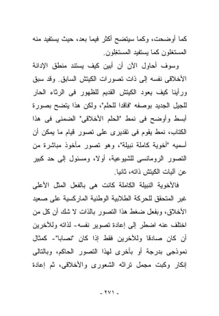 ‫ﻜﻤﺎ ﺃﻭﻀﺤﺕ، ﻭﻜﻤﺎ ﺴﻴﺘﻀﺢ ﺃﻜﺜﺭ ﻓﻴﻤﺎ ﺒﻌﺩ، ﺤﻴﺙ ﻴﺴﺘﻔﻴﺩ ﻤﻨﻪ‬
                        ‫ﺍﻟﻤﺴﺘ ﹶﻠﻭﻥ ﻜﻤﺎ ﻴﺴﺘﻔﻴﺩ ﺍﻟﻤﺴﺘ ِﻠﻭﻥ.‬
                            ‫ﻐ‬                     ‫ﻐ‬
‫ﻭﺴﻭﻑ ﺃﺤﺎﻭل ﺍﻵﻥ ﺃﻥ ﺃﺒﻴﻥ ﻜﻴﻑ ﻴﺴﺘﻨﺩ ﻤﻨﻁﻕ ﺍﻹﺩﺍﻨﺔ‬
‫ﺍﻷﺨﻼﻗﻰ ﻨﻔﺴﻪ ﺇﻟﻰ ﺫﺍﺕ ﺘﺼﻭﺭﺍﺕ ﺍﻟﻜﻴﺘﺵ ﺍﻟﺴﺎﺒﻕ. ﻭﻗﺩ ﺴﺒﻕ‬
‫ﻭﺭﺃﻴﻨﺎ ﻜﻴﻑ ﻴﻌﻭﺩ ﺍﻟﻜﻴﺘﺵ ﺍﻟﻘﺩﻴﻡ ﻟﻠﻅﻬﻭﺭ ﻓﻰ ﺍﻟﺭﺜﺎﺀ ﺍﻟﺤﺎﺭ‬
‫ﻟﻠﺠﻴل ﺍﻟﺠﺩﻴﺩ ﺒﻭﺼﻔﻪ "ﻓﺎﻗﺩﺍ ﻟﻠﺤﻠﻡ"، ﻭﻟﻜﻥ ﻫﺫﺍ ﻴﺘﻀﺢ ﺒﺼﻭﺭﺓ‬
‫ﺃﺒﺴﻁ ﻭﺃﻭﻀﺢ ﻓﻰ ﻨﻤﻁ "ﺍﻟﺤﻠﻡ ﺍﻷﺨﻼﻗﻰ" ﺍﻟﻀﻤﻨﻰ ﻓﻰ ﻫﺫﺍ‬
‫ﺍﻟﻜﺘﺎﺏ، ﻨﻤﻁ ﻴﻘﻭﻡ ﻓﻰ ﺘﻘﺩﻴﺭﻯ ﻋﻠﻰ ﺘﺼﻭﺭ ﻗﻴﺎﻡ ﻤﺎ ﻴﻤﻜﻥ ﺃﻥ‬
‫ﺃﺴﻤﻴﻪ "ﺃﺨﻭﻴﺔ ﻜﺎﻤﻠﺔ ﻨﺒﻴﻠﺔ"، ﻭﻫﻭ ﺘﺼﻭﺭ ﻤﺄﺨﻭﺫ ﻤﺒﺎﺸﺭﺓ ﻤﻥ‬
‫ﺍﻟﺘﺼﻭﺭ ﺍﻟﺭﻭﻤﺎﻨﺴﻰ ﻟﻠﺸﻴﻭﻋﻴﺔ، ﺃﻭﻻ، ﻭﻤﺴﺌﻭل ﺇﻟﻰ ﺤﺩ ﻜﺒﻴﺭ‬
                            ‫ﻋﻥ ﺁﻟﻴﺎﺕ ﺍﻟﻜﻴﺘﺵ ﺫﺍﺘﻪ، ﺜﺎﻨﻴﺎ.‬
‫ﻓﺎﻷﺨﻭﻴﺔ ﺍﻟﻨﺒﻴﻠﺔ ﺍﻟﻜﺎﻤﻠﺔ ﻜﺎﻨﺕ ﻫﻰ ﺒﺎﻟﻔﻌل ﺍﻟﻤﺜل ﺍﻷﻋﻠﻰ‬
‫ﻏﻴﺭ ﺍﻟﻤﺘﺤﻘﻕ ﻟﻠﺤﺭﻜﺔ ﺍﻟﻁﻼﺒﻴﺔ ﺍﻟﻭﻁﻨﻴﺔ ﺍﻟﻤﺎﺭﻜﺴﻴﺔ ﻋﻠﻰ ﺼﻌﻴﺩ‬
‫ﺍﻷﺨﻼﻕ، ﻭﺒﻔﻌل ﻀﻐﻁ ﻫﺫﺍ ﺍﻟﺘﺼﻭﺭ ﺒﺎﻟﺫﺍﺕ ﻻ ﺸﻙ ﺃﻥ ﻜل ﻤﻥ‬
‫ﺍﺨﺘﻠﻑ ﻋﻨﻪ ﺍﻀﻁﺭ ﺇﻟﻰ ﺇﻋﺎﺩﺓ ﺘﺼﻭﻴﺭ ﻨﻔﺴﻪ- ﻟﺫﺍﺘﻪ ﻭﻟﻶﺨﺭﻴﻥ‬
‫ﺃﻥ ﻜﺎﻥ ﺼﺎﺩﻗﺎ ﻭﻟﻶﺨﺭﻴﻥ ﻓﻘﻁ ﺇﺫﺍ ﻜﺎﻥ "ﻨﺼﺎﺒﺎ"- ﻜﻤﺜﺎل‬
‫ﻨﻤﻭﺫﺠﻰ ﺒﺩﺭﺠﺔ ﺃﻭ ﺒﺄﺨﺭﻯ ﻟﻬﺫﺍ ﺍﻟﺘﺼﻭﺭ ﺍﻟﺤﺎﻜﻡ، ﻭﺒﺎﻟﺘﺎﻟﻰ‬
‫ﺇﻨﻜﺎﺭ ﻭﻜﺒﺕ ﻤﺠﻤل ﺘﺭﺍﺜﻪ ﺍﻟﺸﻌﻭﺭﻯ ﻭﺍﻷﺨﻼﻗﻰ، ﺜﻡ ﺇﻋﺎﺩﺓ‬


                       ‫- ١٧٢ -‬
 