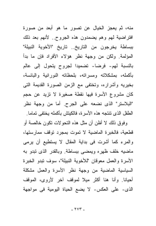 ‫ﻤﻨﻪ، ﺜﻡ ﻴﻌﺠﺯ ﺍﻟﺨﻴﺎل ﻋﻥ ﺘﺼﻭﺭ ﻤﺎ ﻫﻭ ﺃﺒﻌﺩ ﻤﻥ ﺼﻭﺭﺓ‬
‫ﺍﻓﺘﺭﺍﻀﻴﺔ ﻟﻬﻡ ﻭﻫﻡ ﻴﻀﻤﺩﻭﻥ ﻫﺫﻩ ﺍﻟﺠﺭﻭﺡ.. ﻷﻨﻬﻡ ﺒﻌﺩ ﺫﻟﻙ‬
‫ﺒﺒﺴﺎﻁﺔ ﻴﺨﺭﺠﻭﻥ ﻤﻥ ﺍﻟﺘﺎﺭﻴﺦ.. ﺘﺎﺭﻴﺦ "ﺍﻷﺨﻭﻴﺔ ﺍﻟﻨﺒﻴﻠﺔ"‬
‫ﺍﻟﻤﺅﻟﻤﺔ. ﻭﻟﻜﻥ ﻤﻥ ﻭﺠﻬﺔ ﻨﻅﺭ ﻫﺅﻻﺀ ﺍﻷﻓﺭﺍﺩ ﻓﺈﻥ ﻤﺎ ﺒﺩﺃ‬
‫ﺒﺎﻟﻨﺴﺒﺔ ﻟﻬﻡ- ﻓﺭﻀﺎ- ﺘﻀﻤﻴﺩﺍ ﻟﺠﺭﻭﺡ ﻴﺘﺤﻭل ﺇﻟﻰ ﻋﺎﻟﻡ‬
‫ﺒﺄﻜﻤﻠﻪ، ﺒﻤﺸﻜﻼﺘﻪ ﻭﻤﺴﺭﺍﺘﻪ، ﺒﻠﺤﻅﺎﺘﻪ ﺍﻟﻨﻭﺭﺍﻨﻴﺔ ﻭﺍﻟﺒﺎﺌﺴﺔ،‬
‫ﺒﺨﻴﺭﻴﻪ ﻭﺃﺸﺭﺍﺭﻩ، ﻭﺘﺨﺘﻔﻰ ﻤﻊ ﺍﻟﺯﻤﻥ ﺍﻟﺼﻭﺭﺓ ﺍﻟﻘﺩﻴﻤﺔ ﺍﻟﺘﻰ‬
‫ﻜﺎﻥ ﻤﺸﺭﻭﻉ ﺍﻷﺴﺭﺓ ﻓﻴﻬﺎ ﻨﻘﻁﺔ ﺼﻐﻴﺭﺓ ﻻ ﺘﺯﻴﺩ ﻋﻥ ﺤﺠﻡ‬
‫"ﺍﻟﺒﻼﺴﺘﺭ" ﺍﻟﺫﻯ ﻨﻀﻌﻪ ﻋﻠﻰ ﺍﻟﺠﺭﺡ. ﺃﻤﺎ ﻤﻥ ﻭﺠﻬﺔ ﻨﻅﺭ‬
 ‫ﺍﻟﻁﻔل ﺍﻟﺫﻯ ﺘﻨﺘﺠﻪ ﻫﺫﻩ ﺍﻷﺴﺭﺓ، ﻓﺎﻟﻜﻴﺘﺵ ﺒﺄﻜﻤﻠﻪ ﻴﺨﺘﻔﻰ ﺘﻤﺎﻤﺎ.‬
‫ﻭﻓﻭﻕ ﺫﻟﻙ ﻻ ﺃﻅﻥ ﺃﻥ ﻤﺜل ﻫﺫﻩ ﺍﻟﺘﺤﻭﻻﺕ ﺘﻜﻭﻥ ﺨﺎﻟﺼﺔ ﺃﻭ‬
‫ﻗﻁﻌﻴﺔ، ﻓﺎﻟﺨﺒﺭﺓ ﺍﻟﻤﺎﻀﻴﺔ ﻻ ﺘﻤﻭﺕ ﺒﻤﺠﺭﺩ ﺘﻭﻗﻑ ﻤﻤﺎﺭﺴﺘﻬﺎ،‬
‫ﻭﺍﻟﻤﺭﺀ ﻜﻤﺎ ﺃﺸﺭﺕ ﻓﻰ ﺒﺩﺍﻴﺔ ﺍﻟﻤﻘﺎل ﻻ ﻴﺴﺘﻁﻴﻊ ﺃﻥ ﻴﺭﻤﻰ‬
‫ﻤﺎﻀﻴﻪ ﺨﻠﻑ ﻅﻬﺭﻩ ﻭﻴﻤﻀﻰ ﺒﺒﺴﺎﻁﺔ. ﻭﺒﺎﻟﻘﺩﺭ ﺍﻟﺫﻯ ﺘﺒﺩﻭ ﺒﻪ‬
‫ﺍﻷﺴﺭﺓ ﻭﺍﻟﻌﻤل ﻤﻌﻭﻗﺎﻥ "ﻟﻸﺨﻭﻴﺔ ﺍﻟﻨﺒﻴﻠﺔ"، ﺴﻭﻑ ﺘﺒﺩﻭ ﺍﻟﺨﺒﺭﺓ‬
‫ﺍﻟﺴﻴﺎﺴﻴﺔ ﺍﻟﻤﺎﻀﻴﺔ ﻤﻥ ﻭﺠﻬﺔ ﻨﻅﺭ ﺍﻷﺴﺭﺓ ﻭﺍﻟﻌﻤل ﻤﺸﻜﻠﺔ‬
‫ﺃﺤﻴﺎﻨﺎ. ﻭﺃﻨﺎ ﻫﻨﺎ ﺃﻜﺜﺭ ﻤﻴﻼ ﻟﻤﻭﻗﻑ ﺁﺨﺭ ﻷﺭﻭﻯ، ﺍﻟﻤﻭﻗﻑ‬
‫ﺍﻟﺫﻯ- ﻋﻠﻰ ﺍﻟﻌﻜﺱ- ﻻ ﻴﻀﻊ ﺍﻟﺤﻴﺎﺓ ﺍﻟﻴﻭﻤﻴﺔ ﻓﻰ ﻤﻭﺍﺠﻬﺔ‬


                        ‫- ٣٧٢ -‬
 