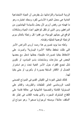 ‫ﺍﻟﺭﺅﻴﺔ ﺍﻟﺴﻴﺎﺴﻴﺔ ﻭﺍﻟﺘﺯﺍﻤﺎﺘﻬﺎ، ﺒل ﻴﻔﺘﺭﺽ ﺃﻥ ﺍﻟﺤﻴﺎﺓ ﺍﻻﺠﺘﻤﺎﻋﻴﺔ‬
‫ﺍﻟﻌﺎﺩﻴﺔ ﻫﻰ ﻤﻌﻤل ﺍﻟﺨﺒﺭﺓ ﺍﻷﺴﺎﺴﻰ ﻟﻠﻔﺭﺩ ﻭﻤﺤﻙ ﺍﺨﺘﺒﺎﺭﻩ، ﻭﻫﻭ‬
‫ﻤﺎ ﻓﻬﻤﺘﻪ ﻤﻥ ﺭﻓﺽ ﺃﺭﻭﻯ ﻷﻥ ﻴﻌﻤل ﺒﺎﻟﺴﻴﺎﺴﺔ ﺍﻟﻬﺎﻤﺸﻴﻭﻥ ﻤﻥ‬
‫ﺍﻟﻤﺭﺍﻫﻘﻴﻥ ﻭﻤﻥ ﺍﻟﺫﻴﻥ ﻟﻡ ﺘﺜﻘل ﻜﻭﺍﻫﻠﻬﻡ ﺃﻋﺒﺎﺀ ﺍﻟﺤﻴﺎﺓ ﻭﻤﺸﻜﻼﺕ‬
‫ﺍﻟﻭﺍﻗﻊ ﻓﻰ ﺤﻴﺎﺘﻬﻡ ﺍﻟﻴﻭﻤﻴﺔ؛ ﻤﻥ ﻓﻘﺩﻭﺍ ﻜل ﺭﺍﺒﻁﺔ ﺒﺎﻟﻌﺎﻟﻡ ﺴﻭﻯ‬
                           ‫ﺍﻟﺭﺍﺒﻁﺔ ﺍﻟﻭﻫﻤﻴﺔ ﻟﺘﻤﺜﻴﻠﻪ ﻭﻗﻴﺎﺩﺘﻪ.‬
‫ﻭﻟﻌﻠﻪ ﻤﻤﺎ ﻴﺅﻴﺩ ﺘﺼﻭﺭﻯ ﻫﺫﺍ ﺭﺼﺩ ﺃﺭﻭﻯ ﻷﻤﺭﺍﺽ ﺍﻷﺴﺭ‬
‫ﺍﻟﺘﻰ ﻅﻠﺕ ﺘﺤﺘﻔﻅ ﺒﻼﻓﺘﺔ "ﺍﻷﺴﺭﺓ ﺍﻟﻴﺴﺎﺭﻴﺔ" ﻭﺃﺼﺭﺕ ﻋﻠﻰ‬
‫ﺍﻻﺤﺘﻔﺎﻅ ﺒﺒﻘﺎﻴﺎ ﺘﺼﻭﺭﺍﺕ ﻁﻠﻴﻌﻴﺔ، ﺠﻌﻠﺘﻬﺎ ﺘﺩﺨل ﻤﻊ ﺒﻌﻀﻬﺎ‬
‫ﺍﻟﺒﻌﺽ ﻓﻰ ﻤﻨﺎﺯﻋﺎﺕ ﻭﻤﺸﺎﺤﻨﺎﺕ ﺒﺎﺴﻡ ﺍﻟﻤﺒﺎﺩﺉ، ﺃﻭ ﺘﻜﻭﻴﻥ‬
‫ﺸﻠل ﺘﺠﻤﻊ ﺍﻟﻔﻘﺭﺍﺀ ﺤﻭل ﺍﻷﺴﺭ ﺍﻟﻐﻨﻴﺔ ﺘﺤﺕ ﺯﻋﻡ ﺍﺴﺘﻤﺭﺍﺭ‬
‫ﺍﻟﻨﻀﺎل ﺃﻭ ﺍﻷﻓﻜﺎﺭ ﺍﻟﺴﺎﺒﻘﺔ ﺒﺼﻭﺭﺓ ﺃﻭ ﺒﺄﺨﺭﻯ، ﺃﻭ ﺤﺘﻰ ﺒﻘﺎﻴﺎ‬
                                                      ‫ﻟﻬﻤﺎ.‬
‫ﻜﺫﻟﻙ ﺘﺘﺠﻠﻰ ﺍﻟﻌﻭﺩﺓ ﺇﻟﻰ ﺍﻟﻜﻴﺘﺵ ﺍﻟﻘﺩﻴﻡ ﻓﻰ ﺍﻟﻨﻤﻭﺫﺝ ﺍﻟﻀﻤﻨﻰ‬
‫ﻟﻠﺤﺏ ﺍﻟﺭﻭﻤﺎﻨﺴﻰ ﺍﻟﻌﺎﺒﺭ ﻟﻠﻁﺒﻘﺎﺕ ﻭﺍﻟﻅﺭﻭﻑ ﻭﺍﻟﻘﺎﺌﻡ ﻋﻠﻰ‬
‫ﺍﻟﻤﺴﺌﻭﻟﻴﺔ ﺍﻟﻜﺎﻤﻠﺔ ﻭﺍﻟﺘﻀﺤﻴﺔ ﺍﻟﻼﻨﻬﺎﺌﻴﺔ ﻓﻰ ﻋﻼﻗﺔ ﻗﺎﺌﻤﺔ ﻋﻠﻰ‬
‫ﺍﻟﻜﻔﺎﺡ ﺍﻟﻤﺸﺘﺭﻙ ﺍﻟﻤﺠﺭﺩ، ﻭﺍﻟﺫﻯ ﻴﻘﺩﻤﻪ ﺍﻟﻜﺘﺎﺏ ﻓﻰ ﺇﻁﺎﺭ ﻨﻘﺩ‬
‫"ﺍﻟﻤﺜﻘﻑ ﻋﺎﺸﻘﺎ"، ﺒﻭﺼﻔﻪ "ﺒﺭﺠﻭﺍﺯﻴﺎ ﺼﻐﻴﺭﺍ". ﻭﻫﻭ ﻨﻤﻭﺫﺝ ﻟﻥ‬


                         ‫- ٤٧٢ -‬
 