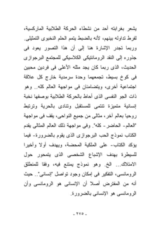 ‫ﻴﺸﻌﺭ ﺒﻐﺭﺍﺒﺘﻪ ﺃﺤﺩ ﻤﻥ ﻨﺸﻁﺎﺀ ﺍﻟﺤﺭﻜﺔ ﺍﻟﻁﻼﺒﻴﺔ ﺍﻟﻤﺎﺭﻜﺴﻴﺔ،‬
‫ﻟﻔﺭﻁ ﺘﺩﺍﻭﻟﻪ ﺒﻴﻨﻬﻡ، ﻷﻨﻪ ﺒﺎﻟﻀﺒﻁ ﻴﺘﻤﻡ ﺍﻟﺤﻠﻡ ﺍﻟﻨﺨﺒﻭﻯ ﺍﻟﺘﻤﺜﻴﻠﻰ.‬
‫ﻭﺭﺒﻤﺎ ﺘﺠﺩﺭ ﺍﻹﺸﺎﺭﺓ ﻫﻨﺎ ﺇﻟﻰ ﺃﻥ ﻫﺫﺍ ﺍﻟﺘﺼﻭﺭ ﻴﻌﻭﺩ ﻓﻰ‬
‫ﺠﺫﻭﺭﻩ ﺇﻟﻰ ﺍﻟﻨﻘﺩ ﺍﻟﺭﻭﻤﺎﻨﺘﻴﻜﻰ ﺍﻟﻜﻼﺴﻴﻜﻰ ﻟﻠﻤﺠﺘﻤﻊ ﺍﻟﺒﺭﺠﻭﺍﺯﻯ‬
‫ﺍﻟﺤﺩﻴﺙ، ﺍﻟﺫﻯ ﺭﺒﻤﺎ ﻜﺎﻥ ﻴﺠﺩ ﻤﺜﻠﻪ ﺍﻷﻋﻠﻰ ﻓﻰ ﻓﺭﺩﻴﻥ ﻤﺤﺒﻴﻥ‬
‫ﻓﻰ ﻜﻭﺥ ﺒﺴﻴﻁ، ﺘﺠﻤﻌﻬﻤﺎ ﻭﺤﺩﺓ ﺴﺭﻤﺩﻴﺔ ﺨﺎﺭﺝ ﻜل ﻋﻼﻗﺔ‬
‫ﺍﺠﺘﻤﺎﻋﻴﺔ ﺃﺨﺭﻯ، ﻭﻴﺘﻀﺎﻤﻨﺎﻥ ﻓﻰ ﻤﻭﺍﺠﻬﺔ ﺍﻟﻌﺎﻟﻡ ﻜﻠﻪ.. ﻭﻫﻭ‬
‫ﺫﺍﺕ ﺍﻟﺠﻭ ﺍﻟﻨﻔﺴﻰ ﺍﻟﺫﻯ ﺃﺤﺎﻁ ﺒﺎﻟﺤﺭﻜﺔ ﺍﻟﻁﻼﺒﻴﺔ ﺒﻭﺼﻔﻬﺎ ﻨﺨﺒﺔ‬
‫ﺇﻨﺴﺎﻨﻴﺔ ﻤﺘﻤﻴﺯﺓ ﺘﻨﺘﻤﻰ ﻟﻠﻤﺴﺘﻘﺒل ﻭﺘﻨﺎﺩﻯ ﺒﺎﻟﺤﺭﻴﺔ ﻭﺘﺭﺘﺒﻁ‬
‫ﺭﻭﺤﻴﺎ ﺒﻌﺎﻟﻡ ﺁﺨﺭ، ﻤﺜﺎﻟﻰ ﻤﻥ ﺠﻤﻴﻊ ﺍﻟﻨﻭﺍﺤﻰ، ﻴﻘﻑ ﻓﻰ ﻤﻭﺍﺠﻬﺔ‬
‫"ﺍﻟﻌﺎﻟﻡ- ﺍﻟﺤﺎﻀﺭ- ﻜﻠﻪ". ﻭﻓﻰ ﻤﻭﺍﺠﻬﺔ ﺫﻟﻙ ﺍﻟﻌﺎﻟﻡ ﺍﻟﻤﺜﺎﻟﻰ ﻴﻘﺩﻡ‬
‫ﺍﻟﻜﺘﺎﺏ ﻨﻤﻭﺫﺝ ﺍﻟﺤﺏ ﺍﻟﺒﺭﺠﻭﺍﺯﻯ ﺍﻟﺫﻯ ﻴﻘﻭﻡ ﺒﺎﻟﻀﺭﻭﺭﺓ- ﻓﻴﻤﺎ‬
‫ﻴﺅﻜﺩ ﺍﻟﻜﺘﺎﺏ- ﻋﻠﻰ ﺍﻟﻤﻠﻜﻴﺔ ﺍﻟﻤﺤﻀﺔ، ﻭﻴﻬﺩﻑ ﺃﻭﻻ ﻭﺃﺨﻴﺭﺍ‬
‫ﻟﻠﺴﻴﻁﺭﺓ ﺒﻬﺩﻑ ﺍﻹﺸﺒﺎﻉ ﺍﻟﺸﺨﺼﻰ ﺍﻟﺫﻯ ﻴﺘﻤﺤﻭﺭ ﺤﻭل‬
‫ﺍﻻﻤﺘﻼﻙ... ﺍﻟﺦ. ﻭﻫﻭ ﻨﻤﻭﺫﺝ ﻴﻤﺘﻨﻊ ﻓﻴﻪ، ﻭﻓﻘﺎ ﻟﻠﻤﻨﻁﻠﻕ‬
‫ﺍﻟﺭﻭﻤﺎﻨﺴﻰ، ﺍﻟﺘﻔﻜﻴﺭ ﻓﻰ ﺇﻤﻜﺎﻥ ﻭﺠﻭﺩ ﺘﻭﺍﺼل "ﺇﻨﺴﺎﻨﻰ".. ﺤﻴﺙ‬
‫ﺃﻨﻪ ﻤﻥ ﺍﻟﻤﻔﺘﺭﺽ ﺃﺼﻼ ﺃﻥ ﺍﻹﻨﺴﺎﻨﻰ ﻫﻭ ﺍﻟﺭﻭﻤﺎﻨﺴﻰ ﻭﺃﻥ‬
                       ‫ﺍﻟﺭﻭﻤﺎﻨﺴﻰ ﻫﻭ ﺍﻹﻨﺴﺎﻨﻰ ﺒﺎﻟﻀﺭﻭﺭﺓ.‬


                         ‫- ٥٧٢ -‬
 