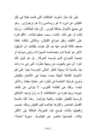 ‫ﻋﻠﻰ ﺃﻴﺔ ﺤﺎل ﺃﺴﻔﺭﺕ ﺍﻟﻌﻼﻗﺎﺕ ﺍﻟﺘﻰ ﻗﺎﻤﺕ ﻓﻌﻼ ﻓﻰ ﻅل‬
‫ﺍﻟﻜﻴﺘﺵ ﻋﻥ ﺸﻰﺀ ﻻ ﻫﻭ ﺭﻭﻤﺎﻨﺴﻰ ﻭﻻ ﻫﻭ ﺒﺭﺠﻭﺍﺯﻯ.. ﻭﻫﻭ‬
‫ﻓﻰ ﺠﻤﻴﻊ ﺍﻷﺤﻭﺍل ﻤﺸﻜﻠﺔ ﻜﺒﺭﻯ.. ﻷﻥ ﻫﺫﻩ ﺍﻟﻌﻼﻗﺎﺕ- ﺯﻭﺍﺠﺎ‬
‫ﻜﺎﻨﺕ ﺃﻭ ﻏﻴﺭ ﺫﻟﻙ- ﻜﺎﻨﺕ- ﺒﺴﺒﺏ ﻋﻤﻘﻬﺎ ﺒﺎﻟﺫﺍﺕ- ﺍﻷﻗل ﻗﺩﺭﺓ‬
‫ﻋﻠﻰ ﺍﻟﺘﻜﻴﻑ ﻭﻓﻕ ﻨﻤﻭﺫﺝ ﺍﻟﻜﻴﺘﺵ، ﻭﺒﺎﻟﺘﺎﻟﻰ ﺸﻜﻠﺕ ﻨﻘﻁﺔ‬
‫ﻀﻌﻑ ﻗﺎﺘﻠﺔ ﻟﻠﻭﻫﻡ. ﻓﻬﺎ ﻫﻭ ﻜل ﻁﺭﻑ ﻴﻜﺘﺸﻑ ﺃﻥ ﺍﻟﺭﻓﻴﻕ/‬
‫ﺍﻵﺨﺭ ﻫﻭ ﺃﺼﻼ ﻓﺭﺩ ﺒﺨﺼﺎﺌﺼﻪ ﺍﻟﻤﻤﻴﺯﺓ ﻟﻪ، ﻭﻟﻴﺱ ﻨﻤﻭﺫﺠﺎ ﺃﻭ‬
                     ‫‪‬‬
‫ﺘﺠﺴﻴﺩﺍ ﻟﻠﻨﻤﻭﺫﺝ ﺍﻟﺫﻯ ﺘﺅﺴﺴﻪ ﺍﻟﺤﺭﻜﺔ.. ﺒل ﻫﻭ ﻓﻭﻕ ﺫﻟﻙ‬
‫ﺁﺨﺭ؛ ﺃﻯ ﻤﻠﺊ ﺒﺎﻟﻌﻴﻭﺏ ﻤﻥ ﻭﺠﻬﺔ ﻨﻅﺭﻨﺎ، ﺍﻟﺘﻰ ﻫﻰ ﻤﺎ ﺯﺍﻟﺕ‬
‫ﺒﻌﺩ ﺒﺎﻟﻨﺴﺒﺔ ﻟﻨﺎ ﻭﺠﻬﺔ ﺍﻟﻨﻅﺭ ﺍﻟﻤﺜﻠﻰ ﺍﻟﻤﺅﺴﺴﺔ ﺠﻴﺩﺍ ﻋﻠﻰ ﻗﻴﻡ‬
‫ﺍﻷﺨﻭﻴﺔ ﺍﻟﻜﺎﻤﻠﺔ ﺍﻟﻨﺒﻴﻠﺔ ﺒﻌﺩﻤﺎ ﻨﺠﺤﻨﺎ ﻓﻰ ﺍﻻﻟﺘﺤﺎﻡ ﺒﺎﻟﻜﻴﺘﺵ‬
‫ﻭﺘﺒﺭﻴﺭ ﻓﺭﺩﻴﺘﻨﺎ ﺍﻟﺨﺎﺼﺔ ﻓﻰ ﺇﻁﺎﺭﻩ ﻋﺒﺭ ﻋﻤﻠﻴﺔ ﻤﻌﻘﺩﺓ. ﻭﺍﻵﺨﺭ‬
‫ﺃﻴﻀﺎ- ﻭﺘﻠﻙ ﻫﻰ ﺍﻟﻁﺎﻤﺔ ﺍﻟﻜﺒﺭﻯ- ﻻ ﻴﺘﻭﺍﻨﻰ ﻋﻥ ﻜﺸﻑ‬
‫ﻋﻴﻭﺒﻨﺎ، ﻭﺒﻌﺩ ﻓﺘﺭﺓ ﻤﻥ ﺍﻻﺤﺘﻜﺎﻜﺎﺕ ﻻ ﺒﺩ ﻭﺃﻥ ﺘﻭﺍﺠﻪ ﺍﻷﺨﻼﻕ‬
‫ﺍﻟﺭﺴﻤﻴﺔ ﻟﻠﻜﻴﺘﺵ ﻋﻘﺒﺎﺕ ﻭﺍﻗﻌﻴﺔ ﻤﺘﺯﺍﻴﺩﺓ.. ﻭﻫﺫﺍ ﻜﻠﻪ ﺒﺎﻟﻨﺴﺒﺔ‬
‫ﻷﻓﻀل ﺍﻟﻌﻨﺎﺼﺭ ﻭﺃﻜﺜﺭﻫﺎ ﺇﺨﻼﺼﺎ ﻟﻘﻴﻡ ﺍﻟﻜﻴﺘﺵ ﻭﻤﺜﻠﻪ. ﻓﺒﺴﺒﺏ‬
‫ﻭﺍﻗﻌﻴﺘﻬﺎ ﺒﺎﻟﺫﺍﺕ ﺘﺼﺒﺢ ﻫﺫﻩ ﺍﻟﺘﺠﺭﺒﺔ/ ﺍﻟﻌﻼﻗﺔ ﻫﻰ ﺍﻷﻜﺜﺭ‬
‫ﺇﻴﻼﻤﺎ.. ﻟﺘﻀﻤﻨﻬﺎ ﻋﻨﺎﺼﺭ ﻏﻴﺭ ﻜﻴﺘﺸﻭﻴﺔ.. ﺩﻨﻴﻭﻴﺔ "ﻋﺎﺩﻴﺔ"،‬


                       ‫- ٦٧٢ -‬
 