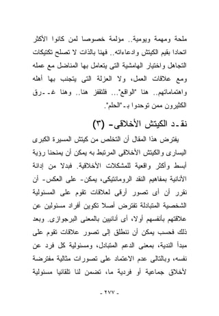 ‫ﻤﻠﺤﺔ ﻭﻤﻬﻤﺔ ﻭﻴﻭﻤﻴﺔ.. ﻤﺅﻟﻤﺔ ﺨﺼﻭﺼﺎ ﻟﻤﻥ ﻜﺎﻨﻭﺍ ﺍﻷﻜﺜﺭ‬
‫ﺍﺘﺤﺎﺩﺍ ﺒﻘﻴﻡ ﺍﻟﻜﻴﺘﺵ ﻭﺍﺩﻋﺎﺀﺍﺘﻪ.. ﻓﻬﻨﺎ ﺒﺎﻟﺫﺍﺕ ﻻ ﺘﺼﻠﺢ ﺘﻜﺘﻴﻜﺎﺕ‬
‫ﺍﻟﺘﺠﺎﻫل ﻭﺍﺨﺘﻴﺎﺭ ﺍﻟﻬﺎﻤﺸﻴﺔ ﺍﻟﺘﻰ ﻴﺘﻌﺎﻤل ﺒﻬﺎ ﺍﻟﻤﻨﺎﻀل ﻤﻊ ﻋﻤﻠﻪ‬
‫ﻭﻤﻊ ﻋﻼﻗﺎﺕ ﺍﻟﻌﻤل، ﻭﻻ ﺍﻟﻌﺯﻟﺔ ﺍﻟﺘﻰ ﻴﺘﺠﻨﺏ ﺒﻬﺎ ﺃﻫﻠﻪ‬
‫ﻭﺍﻫﺘﻤﺎﻤﺎﺘﻬﻡ.. ﻫﻨﺎ "ﺍﻟﻭﺍﻗﻊ"... ﻓﻠﺘﻘﻔﺯ ﻫﻨﺎ.. ﻭﻫﻨﺎ ﻏــﺭﻕ‬
                          ‫ﺍﻟﻜﺜﻴﺭﻭﻥ ﻤﻤﻥ ﺘﻭﺤﺩﻭﺍ ﺒـ"ﺍﻟﺤﻠﻡ".‬

                      ‫ﻨﻘـﺩ ﺍﻟﻜﻴﺘﺵ ﺍﻷﺨﻼﻗﻰ- )٣(‬
‫ﻴﻔﺘﺭﺽ ﻫﺫﺍ ﺍﻟﻤﻘﺎل ﺃﻥ ﺍﻟﺘﺨﻠﺹ ﻤﻥ ﻜﻴﺘﺵ ﺍﻟﻤﺴﻴﺭﺓ ﺍﻟﻜﺒﺭﻯ‬
‫ﺍﻟﻴﺴﺎﺭﻯ ﻭﺍﻟﻜﻴﺘﺵ ﺍﻷﺨﻼﻗﻰ ﺍﻟﻤﺭﺘﺒﻁ ﺒﻪ ﻴﻤﻜﻥ ﺃﻥ ﻴﻤﻨﺤﻨﺎ ﺭﺅﻴﺔ‬
‫ﺃﺒﺴﻁ ﻭﺃﻜﺜﺭ ﻭﺍﻗﻌﻴﺔ ﻟﻠﻤﺸﻜﻼﺕ ﺍﻷﺨﻼﻗﻴﺔ. ﻓﺒﺩﻻ ﻤﻥ ﺇﺩﺍﻨﺔ‬
‫ﺍﻷﻨﺎﻨﻴﺔ ﺒﻤﻔﺎﻫﻴﻡ ﺍﻟﻨﻘﺩ ﺍﻟﺭﻭﻤﺎﻨﺘﻴﻜﻰ، ﻴﻤﻜﻥ- ﻋﻠﻰ ﺍﻟﻌﻜﺱ- ﺃﻥ‬
‫ﻨﻘﺭﺭ ﺃﻥ ﺃﻯ ﺘﺼﻭﺭ ﺃﺭﻗﻰ ﻟﻌﻼﻗﺎﺕ ﺘﻘﻭﻡ ﻋﻠﻰ ﺍﻟﻤﺴﺌﻭﻟﻴﺔ‬
‫ﺍﻟﺸﺨﺼﻴﺔ ﺍﻟﻤﺘﺒﺎﺩﻟﺔ ﺘﻔﺘﺭﺽ ﺃﺼﻼ ﺘﻜﻭﻴﻥ ﺃﻓﺭﺍﺩ ﻤﺴﺌﻭﻟﻴﻥ ﻋﻥ‬
‫ﻋﻼﻗﺘﻬﻡ ﺒﺄﻨﻔﺴﻬﻡ ﺃﻭﻻ، ﺃﻯ ﺃﻨﺎﻨﻴﻴﻥ ﺒﺎﻟﻤﻌﻨﻰ ﺍﻟﺒﺭﺠﻭﺍﺯﻯ. ﻭﺒﻌﺩ‬
‫ﺫﻟﻙ ﻓﺤﺴﺏ ﻴﻤﻜﻥ ﺃﻥ ﻨﻨﻁﻠﻕ ﺇﻟﻰ ﺘﺼﻭﺭ ﻋﻼﻗﺎﺕ ﺘﻘﻭﻡ ﻋﻠﻰ‬
‫ﻤﺒﺩﺃ ﺍﻟﻨﺩﻴﺔ، ﺒﻤﻌﻨﻰ ﺍﻟﺩﻋﻡ ﺍﻟﻤﺘﺒﺎﺩل، ﻭﻤﺴﺌﻭﻟﻴﺔ ﻜل ﻓﺭﺩ ﻋﻥ‬
‫ﻨﻔﺴﻪ، ﻭﺒﺎﻟﺘﺎﻟﻰ ﻋﺩﻡ ﺍﻻﻋﺘﻤﺎﺩ ﻋﻠﻰ ﺘﺼﻭﺭﺍﺕ ﻤﺜﺎﻟﻴﺔ ﻤﻔﺘﺭﻀﺔ‬
‫ﻷﺨﻼﻕ ﺠﻤﺎﻋﻴﺔ ﺃﻭ ﻓﺭﺩﻴﺔ ﻤﺎ، ﺘﻀﻤﻥ ﻟﻨﺎ ﺘﻠﻘﺎﺌﻴﺎ ﻤﺴﺌﻭﻟﻴﺔ‬

                         ‫- ٧٧٢ -‬
 