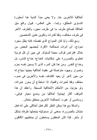 ‫ﺃﺨﻼﻗﻴﺔ ﻟﻶﺨﺭﻴﻥ ﻋﻨﺎ. ﻭﻻ ﻴﻌﻨﻰ ﻤﺒﺩﺃ ﺍﻟﻨﺩﻴﺔ ﻫﻨﺎ ﺃﺴﻁﻭﺭﺓ‬
‫ﺍﻟﺘﺴﺎﻭﻯ ﺍﻟﻤﻁﻠﻕ، ﻭﺇﻨﻤﺎ- ﻋﻠﻰ ﺍﻟﻌﻜﺱ- ﻗﺒﻭل ﻭﺍﻗﻊ ﻤﻴل‬
‫ﺍﻟﻌﻼﻗﺔ ﻟﺼﺎﻟﺢ ﻁﺭﻑ ﻤﺎ ﻓﻰ ﻅﺭﻑ ﻤﻌﻴﻥ، ﻭﻟﻠﻁﺭﻑ ﺍﻵﺨﺭ‬
   ‫ﻓﻰ ﻅﺭﻑ ﻤﺨﺘﻠﻑ، ﻭﻓﻘﺎ ﻟﻘﺩﺭﺍﺕ ﻭﺘﻜﻭﻴﻥ ﻫﺫﻴﻥ ﺍﻟﺸﺨﺼﻴﻥ.‬
‫ﻭﻤﻊ ﺫﻟﻙ، ﻭﺃﻴﺎ ﻜﺎﻥ ﺍﻟﻨﻤﻭﺫﺝ ﺍﻟﺫﻯ ﻨﻔﻀﻠﻪ، ﻓﺈﻨﻪ ﻴﻅل ﻤﺠﺭﺩ‬
‫ﻨﻤﻭﺫﺝ، ﺃﻯ ﺃﺩﻭﺍﺕ ﻟﻤﺤﺎﻜﻤﺔ ﺍﻷﻓﺭﺍﺩ ﻟﺒﻌﻀﻬﻡ ﺍﻟﺒﻌﺽ ﻤﻥ‬
‫ﺨﻼل ﺍﻓﺘﺭﺍﺽ ﻗﻭﺍﻟﺏ ﻤﻌﻴﻨﺔ ﻟﻠﺴﻠﻭﻙ. ﻓﻰ ﺤﻴﻥ ﺃﻥ ﻜل ﻓﺭﺩﻴﺔ‬
‫ﺘﻨﻁﻭﻯ ﺒﺎﻟﻀﺭﻭﺭﺓ ﻋﻠﻰ ﺇﻤﻜﺎﻨﻴﺎﺕ ﺍﻟﺨﺩﺍﻉ؛ ﺨﺩﺍﻉ ﺍﻟﻨﺎﺱ، ﺒل‬
‫ﻭﺨﺩﺍﻉ ﺍﻟﻨﻔﺱ. ﻭﻤﻥ ﻫﻨﺎ ﻓﺈﻥ ﺍﻟﻤﺭﺀ ﺍﻟﺫﻯ ﻻ ﻴﺴﺠﻥ ﻨﻔﺴﻪ ﺒﻌﺯﻡ‬
‫ﻭﺇﺼﺭﺍﺭ ﻭﺠﻬﻭﺩ ﻤﺘﻭﺍﺼﻠﺔ ﻓﻰ ﻋﻘﻴﺩﺓ ﺃﺨﻼﻗﻴﺔ ﺒﻌﻴﻨﻬﺎ ﺴﻴﺘﺎﺡ ﻟﻪ‬
‫ﻤﻥ ﺤﻴﻥ ﻵﺨﺭ ﺃﻥ ﻴﻌﻴﺩ ﺍﻜﺘﺸﺎﻑ ﻨﻔﺴﻪ ﻭﺍﻵﺨﺭﻴﻥ ﻓﻰ ﻀﻭﺀ‬
‫ﻤﺨﺘﻠﻑ ﻭﻓﻘﺎ ﻟﺨﺒﺭﺍﺕ ﻭﺍﻗﻌﻴﺔ، ﺇﺫﺍ ﺍﺴﺘﻁﺎﻉ ﺃﻥ ﻴﺤﺭﺭ ﺨﺒﺭﺍﺘﻪ،‬
‫ﻭﻟﻭ ﺠﺯﺌﻴﺎ، ﻤﻥ ﺍﻷﺤﻜﺎﻡ ﺍﻷﺨﻼﻗﻴﺔ ﺍﻟﻤﺴﺒﻘﺔ. ﻭﺃﻋﺘﻘﺩ ﺃﻥ ﻫﺫﺍ‬
‫ﺍﻟﻤﻭﻗﻑ ﺃﻜﺜﺭ ﺇﻴﺠﺎﺒﻴﺔ ﺃﺨﻼﻗﻴﺎ ﻤﻥ ﻭﻀﻊ ﻤﻌﻴﺎﺭ ﻓﻭﻗﻰ-‬
      ‫ﺭﻭﻤﺎﻨﺴﻰ ﺃﻭ ﻏﻴﺭﻩ- ﻟﻤﺤﺎﻜﻤﺔ ﺍﻵﺨﺭﻴﻥ ﺒﻤﻨﻁﻕ ﻤﺘﻌﺎل..‬
        ‫ٍ‬
‫ﻭﺍﺘﺴﺎﻗﺎ ﻤﻊ ﻫﺫﺍ ﻴﻤﻜﻥ ﺍﻟﻨﻅﺭ ﻟﻜل ﻓﻌل ﺃﺨﻼﻗﻰ ﻋﻠﻰ ﺃﻨﻪ ﻓﻌل‬
‫ﻤﺘﺒﺎﺩل ﺒﺎﻟﻀﺭﻭﺭﺓ، ﺒﻤﻌﻨﻰ ﺃﻥ ﻤﺴﺌﻭﻟﻴﺘﻪ ﻴﺘﺤﻤﻠﻬﺎ ﻁﺭﻓﺎﻩ ﺒﺸﻜل‬
‫ﺃﻭ ﺒﺂﺨﺭ. ﻓﺈﺫﺍ ﻜﺎﻥ ﺍﻟﻤﻐﻔﻠﻭﻥ ﻴﺴﺘﺤﻘﻭﻥ ﺃﻥ ﻴﻤﺘﻁﻴﻬﻡ ﺍﻷﻓﺎﻗﻭﻥ‬


                       ‫- ٨٧٢ -‬
 