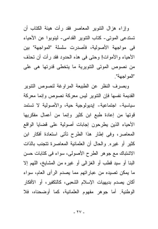 ‫ﻭﺇﺯﺍﺀ ﻫﺯﺍل ﺍﻟﺘﻨﻭﻴﺭ ﺍﻟﻤﻌﺎﺼﺭ ﻓﻘﺩ ﺭﺃﺕ ﻫﻴﺌﺔ ﺍﻟﻜﺘﺎﺏ ﺃﻥ‬
‫ﺘﺴﺘﺩﻋﻰ ﺍﻟﻤﻭﺘﻰ- ﹸﺘﺎﺏ ﺍﻟﺘﻨﻭﻴﺭ ﺍﻟﻘﺩﺍﻤﻰ- ﻟﻴﻨﻭﺒﻭﺍ ﻋﻥ ﺍﻷﺤﻴﺎﺀ‬
                                      ‫ﻜ‬
‫ﻓﻰ ﻤﻭﺍﺠﻬﺔ ﺍﻷﺼﻭﻟﻴﺔ، ﻓﺄﺼﺩﺭﺕ ﺴﻠﺴﻠﺔ "ﺍﻟﻤﻭﺍﺠﻬﺔ" ﺒﻴﻥ‬
‫ﺍﻷﺤﻴﺎﺀ ﻭﺍﻷﻤﻭﺍﺕ! ﻭﺤﺘﻰ ﻓﻰ ﻫﺫﻩ ﺍﻟﺤﺩﻭﺩ ﻓﻘﺩ ﺭﺃﺕ ﺃﻥ ﺘﺤﺫﻑ‬
‫ﻤﻥ ﻨﺼﻭﺹ ﺍﻟﻤﻭﺘﻰ ﺍﻟﺘﻨﻭﻴﺭﻴﺔ ﻤﺎ ﻴﺘﺨﻁﻰ ﻗﺩﺭﺘﻬﺎ ﻫﻰ ﻋﻠﻰ‬
                                             ‫"ﺍﻟﻤﻭﺍﺠﻬﺔ".‬
‫ﻭﺒﺼﺭﻑ ﺍﻟﻨﻅﺭ ﻋﻥ ﺍﻟﻁﺒﻴﻌﺔ ﺍﻟﻤﺭﺍﻭﻏﺔ ﻟﻨﺼﻭﺹ ﺍﻟﺘﻨﻭﻴﺭ‬
‫ﺍﻟﻘﺩﻴﻤﺔ ﻨﻔﺴﻬﺎ ﻓﺈﻥ ﺍﻟﺘﻨﻭﻴﺭ ﻟﻴﺱ ﻤﻌﺭﻜﺔ ﻨﺼﻭﺹ ﻭﺇﻨﻤﺎ ﻤﻌﺭﻜﺔ‬
‫ﺴﻴﺎﺴﻴﺔ- ﺍﺠﺘﻤﺎﻋﻴﺔ- ﺇﻴﺩﻴﻭﻟﻭﺠﻴﺔ ﺤﻴﺔ، ﻭﺍﻷﺼﻭﻟﻴﺔ ﻻ ﺘﺴﺘﻤﺩ‬
‫ﻗﻭﺘﻬﺎ ﻤﻥ ﺇﻋﺎﺩﺓ ﻁﺒﻊ ﺍﺒﻥ ﻜﺜﻴﺭ ﻭﺇﻨﻤﺎ ﻤﻥ ﺃﻋﻤﺎل ﻤﻔﻜﺭﻴﻬﺎ‬
‫ﺍﻷﺤﻴﺎﺀ ﺍﻟﺫﻴﻥ ﻴﻁﺭﺤﻭﻥ ﺇﺠﺎﺒﺎﺕ ﺃﺼﻭﻟﻴﺔ ﻋﻠﻰ ﻗﻀﺎﻴﺎ ﺍﻟﻭﺍﻗﻊ‬
‫ﺍﻟﻤﻌﺎﺼﺭ، ﻭﻓﻰ ﺇﻁﺎﺭ ﻫﺫﺍ ﺍﻟﻁﺭﺡ ﺘﺄﺘﻰ ﺍﺴﺘﻌﺎﺩﺓ ﺃﻓﻜﺎﺭ ﺍﺒﻥ‬
‫ﻜﺜﻴﺭ ﺃﻭ ﻏﻴﺭﻩ. ﻭﺍﻟﺤﺎل ﺃﻥ ﺍﻟﻌﻠﻤﺎﻨﻴﺔ ﺍﻟﻤﻌﺎﺼﺭﺓ ﺘﺘﺠﻨﺏ ﺒﺎﻟﺫﺍﺕ‬
‫ﺍﻻﺸﺘﺒﺎﻙ ﻤﻊ ﺠﻭﻫﺭ ﺍﻟﻁﺭﺡ ﺍﻷﺼﻭﻟﻰ، ﺴﻭﺍﺀ ﻓﻰ ﻜﺘﺎﺒﺎﺕ ﺤﺴﻥ‬
‫ﺍﻟﺒﻨﺎ ﺃﻭ ﺴﻴﺩ ﻗﻁﺏ ﺃﻭ ﺍﻟﻐﺯﺍﻟﻰ ﺃﻭ ﻏﻴﺭﻩ ﻤﻥ ﺍﻟﻤﺸﺎﻴﺦ، ﺍﻟﻠﻬﻡ ﺇﻻ‬
‫ﻤﺎ ﻴﻤﻜﻥ ﺘﺼﻴﺩﻩ ﻤﻥ ﻋﺒﺎﺭﺍﺘﻬﻡ ﻤﻤﺎ ﻴﺼﺩﻡ ﺍﻟﺭﺃﻯ ﺍﻟﻌﺎﻡ، ﺴﻭﺍﺀ‬
‫ﺃﻜﺎﻥ ﻴﺼﺩﻡ ﺒﺩﻴﻬﻴﺎﺕ ﺍﻹﺴﻼﻡ ﺍﻟﺸﻌﺒﻰ، ﻜﺎﻟﺘﻜﻔﻴﺭ، ﺃﻭ ﺍﻷﻓﻜﺎﺭ‬
‫ﺍﻟﻭﻁﻨﻴﺔ. ﺃﻤﺎ ﺠﻭﻫﺭ ﻤﻔﻬﻭﻡ ﺍﻟﻌﻠﻤﺎﻨﻴﺔ، ﻜﻤﺎ ﺃﻭﻀﺤﻨﺎﻩ، ﻓﻼ‬


                         ‫- ٧٢ -‬
 