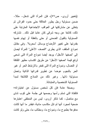 ‫)ﺒﺘﻌﺒﻴﺭ ﺃﺭﻭﻯ- ﺹ٧٥(، ﻓﺈﻥ ﺍﻟﻤﺭﺃﺓ ﺍﻟﺘﻰ ﺘﺩﺨل- ﻤﺜﻼ-‬
‫ﻀﻤﻥ ﻤﺴﺌﻭﻟﻴﺔ ﺭﺠل ﻴﻁ ‪‬ﺭ ﺍﻟﻌﻼﻗﺔ ﺤﺘﻰ ﺤﺩﻭﺩ ﺍﻟﻔﺭﺍﺵ ﺜﻡ‬
                           ‫ﻭ‬
‫ﻴﺘﺨﻠﻰ ﻋﻥ ﻤﺸﺎﺭﻜﺘﻬﺎ ﻓﻰ ﺍﻟﻌﻭﺍﻗﺏ ﺍﻻﺠﺘﻤﺎﻋﻴﺔ ﺍﻟﻤﺘﺭﺘﺒﺔ ﻋﻠﻰ‬
‫ﺫﻟﻙ، ﻜﺎﺸﻔﺎ ﻋﻥ ﻭﺠﻪ ﺸﺭﻗﻰ ﻜﺎﻥ ﻏﺎﺌﺒﺎ ﻗﺒل ﺫﻟﻙ.. ﺘﺸﺎﺭﻜﻪ‬
‫ﺍﻟﻤﺴﺌﻭﻟﻴﺔ ﺒﺎﻟﻘﺒﻭل ﺍﻟﻀﻤﻨﻰ ﺃﻭ ﺤﺘﻰ ﺒﺎﻟﻐﻔﻠﺔ ﺃﻭ ﺇﻴﻬﺎﻡ ﻨﻔﺴﻬﺎ‬
‫ﺒﻘﺩﺭﺘﻬﺎ ﻋﻠﻰ ﺘﻐﻴﻴﺭ ﺍﻷﻭﻀﺎﻉ ﺒﻭﺴﺎﺌل "ﺴﺤﺭﻴﺔ". ﻭﻓﻰ ﻤﻘﺎﺒل‬
‫ﻨﻤﻭﺫﺝ ﺍﻟﻤﺜﻘﻑ ﺍﻟﺫﻯ ﻴﻁﺭﻯ "ﺍﻟﻨﺼﻑ ﺍﻷﻋﻠﻰ" ﻟﻠﻤﺭﺃﺓ ﻟﻴﺼل‬
‫ﺇﻟﻰ "ﻨﺼﻔﻬﺎ ﺍﻷﺴﻔل"، ﻴﻭﺠﺩ ﺃﻴﻀﺎ ﻨﻤﻭﺫﺝ ﺍﻟﻤﺭﺃﺓ ﺍﻟﺘﻰ ﺘﺴﻌﻰ‬
‫ﻟﺭﻓﻊ ﻗﻴﻤﺔ "ﻨﺼﻔﻬﺎ ﺍﻷﺴﻔل" ﻋﻥ ﻁﺭﻴﻕ ﺍﻜﺘﺴﺎﺏ ﻤﻅﻬﺭ ﺍﻟﺜﻘﺎﻓﺔ‬
‫ﺃﻭ ﺍﻟﻨﻀﺎل، ﻭﻨﻤﻭﺫﺝ ﺍﻟﻤﺭﺃﺓ ﺍﻟﺘﻰ ﺘﻔﺨﺭ ﺒﺎﻻﺭﺘﺒﺎﻁ ﺍﻟﺤﺭ ﺃﻭ ﻏﻴﺭ‬
‫ﺍﻟﺤﺭ ﺒﺎﻟﻨﺠﻭﻡ ﻋﻭﻀﺎ ﻋﻥ ﺘﻁﻭﻴﺭ ﻗﺩﺭﺍﺘﻬﺎ ﺍﻟﺫﺍﺘﻴﺔ ﻭﺘﺤﻤل‬
‫ﻤﺴﺌﻭﻟﻴﺔ ﺫﺍﺘﻬﺎ.. ﻭﻏﻴﺭ ﺫﻟﻙ ﻤﻥ ﺍﻟﻨﻤﺎﺫﺝ ﺍﻟﻜﺎﺸﻔﺔ ﻟﻤﺒﺩﺃ‬
                           ‫ﺍﻟﻤﺴﺌﻭﻟﻴﺔ ﺍﻟﺸﺨﺼﻴﺔ ﻭﺍﻟﻤﺘﺒﺎﺩﻟﺔ.‬
‫ﻭﺒﺼﻔﺔ ﻋﺎﻤﺔ ﻓﺈﻥ ﻜل ﺸﺨﺹ ﻤﺴﺌﻭل ﻋﻥ ﺍﺨﺘﻴﺎﺭﺍﺘﻪ؛‬
‫ﻓﺎﻟﻔﺘﺎﺓ ﺍﻟﺘﻰ ﺘﺴﻠﻡ ﺭﺃﺴﻬﺎ ﻭﺠﺴﻤﻬﺎ ﻓﻰ ﺠﻠﺴﺔ ﻋﻠﻰ ﻜﻭﺏ ﺸﺎﻯ‬
‫ﻤﻊ ﻤﻨﺎﻀل- ﻜﻤﺎ ﺘﺫﻜﺭ ﺃﺭﻭﻯ- ﻟﻴﺱ ﻤﻥ ﺍﻟﻤﻨﻁﻘﻰ ﺍﻋﺘﺒﺎﺭﻫﺎ‬
‫ﻀﺤﻴﺔ ﻟﻤﺠﺭﺩ ﺃﻨﻬﺎ ﻟﻡ ﺘﻨل ﻤﻜﺎﺴﺏ ﻤﺎﺩﻴﺔ، ﻓﺒﻘﺩﺭ ﻤﺎ ﺃﻨﻬﺎ ﻜﺎﻨﺕ‬
‫ﻤﺩﻓﻭﻋﺔ ﺒﻁﻤﻭﺡ ﻤﺎ، ﻭﻨﻤﻭﺫﺝ ﻤﺎ، ﻭﻤﻁﺎﻟﺏ ﻤﺎ، ﺤﺘﻰ ﻭﻟﻭ ﻜﺎﻨﺕ‬


                        ‫- ٩٧٢ -‬
 