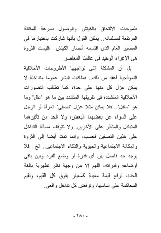 ‫ﻁﻤﻭﺤﺎﺕ ﺍﻻﻟﺘﺤﺎﻕ ﺒﺎﻟﻜﻴﺘﺵ ﻭﺍﻟﻭﺼﻭل ﺒﺴﺭﻋﺔ ﻟﻠﻤﻜﺎﻨﺔ‬
‫ﺍﻟﻤﺭﺘﻔﻌﺔ ﻟﻤﺴﻠﻤﺎﺘﻪ.. ﻴﻤﻜﻥ ﺍﻟﻘﻭل ﺒﺄﻨﻬﺎ ﺸﺎﺭﻜﺕ ﺒﺎﺨﺘﻴﺎﺭﻫﺎ ﻓﻰ‬
‫ﺍﻟﻤﺼﻴﺭ ﺍﻟﻌﺎﻡ ﺍﻟﺫﻯ ﺍﻗﺘﺴﻤﻪ ﺃﻨﺼﺎﺭ ﺍﻟﻜﻴﺘﺵ.. ﻓﻠﻴﺴﺕ ﺍﻟﺜﺭﻭﺓ‬
                  ‫ﻫﻰ ﺍﻹﻏﺭﺍﺀ ﺍﻟﻭﺤﻴﺩ ﻓﻰ ﻋﺎﻟﻤﻨﺎ ﺍﻟﻤﻌﺎﺼﺭ.‬
‫ﺒل ﺃﻥ ﺍﻟﻤﺸﻜﻠﺔ ﺍﻟﺘﻰ ﺘﻭﺍﺠﻬﻬﺎ ﺍﻷﻁﺭﻭﺤﺎﺕ ﺍﻷﺨﻼﻗﻴﺔ‬
‫ﺍﻟﻨﻤﻭﺫﺠﻴﺔ ﺃﻋﻘﺩ ﻤﻥ ﺫﻟﻙ.. ﻓﻤﻠﻜﺎﺕ ﺍﻟﺒﺸﺭ ﻋﻤﻭﻤﺎ ﻤﺘﺩﺍﺨﻠﺔ ﻻ‬
‫ﻴﻤﻜﻥ ﻋﺯل ﻜل ﻤﻨﻬﺎ ﻋﻠﻰ ﺤﺩﺓ، ﻜﻤﺎ ﺘﻁﺎﻟﺏ ﺍﻟﺘﺼﻭﺭﺍﺕ‬
‫ﺍﻷﺨﻼﻗﻴﺔ ﺍﻟﻤﺘﺸﺩﺩﺓ ﻓﻰ ﺘﻔﺭﻴﻘﻬﺎ ﺍﻟﻤﺘﺸﺩﺩ ﺒﻴﻥ ﻤﺎ ﻫﻭ "ﻋﺎل" ﻭﻤﺎ‬
     ‫ٍ‬
‫ﻫﻭ "ﺴﺎﻓل".. ﻓﻼ ﻴﻤﻜﻥ ﻤﺜﻼ ﻋﺯل "ﻨﺼﻔﻰ" ﺍﻟﻤﺭﺃﺓ ﺃﻭ ﺍﻟﺭﺠل‬
‫ﻋﻠﻰ ﺍﻟﺴﻭﺍﺀ ﻋﻥ ﺒﻌﻀﻬﻤﺎ ﺍﻟﺒﻌﺽ، ﻭﻻ ﺍﻟﺤﺩ ﻤﻥ ﺘﺄﺜﻴﺭﻫﻤﺎ‬
‫ﺍﻟﻤﺘﺒﺎﺩل ﻭﺍﻟﻤﺘﺂﺫﺭ ﻋﻠﻰ ﺍﻵﺨﺭﻴﻥ. ﻭﻻ ﺘﺘﻭﻗﻑ ﻤﺴﺄﻟﺔ ﺍﻟﺘﺩﺍﺨل‬
‫ﻋﻠﻰ ﻫﺫﻴﻥ ﺍﻟﻨﺼﻔﻴﻥ ﻓﺤﺴﺏ، ﻭﺇﻨﻤﺎ ﺘﻤﺘﺩ ﺃﻴﻀﺎ ﺇﻟﻰ ﺍﻟﺜﺭﻭﺓ‬
‫ﻭﺍﻟﻤﻜﺎﻨﺔ ﺍﻻﺠﺘﻤﺎﻋﻴﺔ ﻭﺍﻟﺤﻴﻭﻴﺔ ﻭﺍﻟﺫﻜﺎﺀ ﺍﻻﺠﺘﻤﺎﻋﻰ.. ﺍﻟﺦ.. ﻓﻼ‬
‫ﻴﻭﺠﺩ ﺤﺩ ﻓﺎﺼل ﺒﻴﻥ ﺃﻯ ﻗﺩﺭﺓ ﺃﻭ ﻭﻀﻊ ﻟﻠﻔﺭﺩ ﻭﺒﻴﻥ ﺒﺎﻗﻰ‬
‫ﺃﻭﻀﺎﻋﻪ ﻭﻗﺩﺭﺍﺘﻪ، ﺍﻟﻠﻬﻡ ﺇﻻ ﻤﻥ ﻭﺠﻬﺔ ﻨﻅﺭ ﺘﻁﻬﺭﻴﺔ ﺒﺎﻟﻐﺔ‬
‫ﺍﻟﺤﺩﺓ، ﺘﺭﻓﻊ ﻗﻴﻤﺔ ﻤﻌﻴﻨﺔ ﻜﻤﻌﻴﺎﺭ ﻴﻔﻭﻕ ﻜل ﺍﻟﻘﻴﻡ، ﻭﺘﻘﻴﻡ‬
         ‫ﺍﻟﻤﺤﺎﻜﻤﺔ ﻋﻠﻰ ﺃﺴﺎﺴﻬﺎ، ﻭﺘﺭﻓﺽ ﻜل ﺘﺩﺍﺨل ﻭﺍﻗﻌﻰ.‬




                        ‫- ٠٨٢ -‬
 