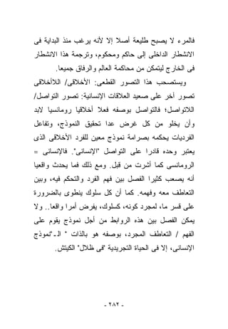 ‫ﻓﺎﻟﻤﺭﺀ ﻻ ﻴﺼﺒﺢ ﻁﻠﻴﻌﺔ ﺃﺼﻼ ﺇﻻ ﻷﻨﻪ ﻴﺭﻏﺏ ﻤﻨﺫ ﺍﻟﺒﺩﺍﻴﺔ ﻓﻰ‬
‫ﺍﻻﻨﺸﻁﺎﺭ ﺍﻟﺩﺍﺨﻠﻰ ﺇﻟﻰ ﺤﺎﻜﻡ ﻭﻤﺤﻜﻭﻡ، ﻭﺘﺭﺠﻤﺔ ﻫﺫﺍ ﺍﻻﻨﺸﻁﺎﺭ‬
       ‫ﻓﻰ ﺍﻟﺨﺎﺭﺝ ﻟﻴﺘﻤﻜﻥ ﻤﻥ ﻤﺤﺎﻜﻤﺔ ﺍﻟﻌﺎﻟﻡ ﻭﺍﻟﺭﻓﺎﻕ ﺠﻤﻴﻌﺎ.‬
‫ﻭﻴﺴﺘﺼﺤﺏ ﻫﺫﺍ ﺍﻟﺘﺼﻭﺭ ﺍﻟﻘﻁﻌﻰ: ﺍﻷﺨﻼﻗﻰ/ ﺍﻟﻼﺃﺨﻼﻗﻰ‬
‫ﺘﺼﻭﺭ ﺁﺨﺭ ﻋﻠﻰ ﺼﻌﻴﺩ ﺍﻟﻌﻼﻗﺎﺕ ﺍﻹﻨﺴﺎﻨﻴﺔ: ﺘﺼﻭﺭ ﺍﻟﺘﻭﺍﺼل/‬
‫ﺍﻟﻼﺘﻭﺍﺼل؛ ﻓﺎﻟﺘﻭﺍﺼل ﺒﻭﺼﻔﻪ ﻓﻌﻼ ﺃﺨﻼﻗﻴﺎ ﺭﻭﻤﺎﻨﺴﻴﺎ ﻻﺒﺩ‬
‫ﻭﺃﻥ ﻴﺨﻠﻭ ﻤﻥ ﻜل ﻏﺭﺽ ﻋﺩﺍ ﺘﺤﻘﻴﻕ ﺍﻟﻨﻤﻭﺫﺝ، ﻭﺘﻔﺎﻋل‬
‫ﺍﻟﻔﺭﺩﻴﺎﺕ ﻴﺤﻜﻤﻪ ﺒﺼﺭﺍﻤﺔ ﻨﻤﻭﺫﺝ ﻤﻌﻴﻥ ﻟﻠﻔﺭﺩ ﺍﻷﺨﻼﻗﻰ ﺍﻟﺫﻯ‬
‫ﻴﻌﺘﺒﺭ ﻭﺤﺩﻩ ﻗﺎﺩﺭﺍ ﻋﻠﻰ ﺍﻟﺘﻭﺍﺼل "ﺍﻹﻨﺴﺎﻨﻰ". ﻓﺎﻹﻨﺴﺎﻨﻰ =‬
‫ﺍﻟﺭﻭﻤﺎﻨﺴﻰ ﻜﻤﺎ ﺃﺸﺭﺕ ﻤﻥ ﻗﺒل. ﻭﻤﻊ ﺫﻟﻙ ﻓﻤﺎ ﻴﺤﺩﺙ ﻭﺍﻗﻌﻴﺎ‬
‫ﺃﻨﻪ ﻴﺼﻌﺏ ﻜﺜﻴﺭﺍ ﺍﻟﻔﺼل ﺒﻴﻥ ﻓﻬﻡ ﺍﻟﻔﺭﺩ ﻭﺍﻟﺘﺤﻜﻡ ﻓﻴﻪ، ﻭﺒﻴﻥ‬
‫ﺍﻟﺘﻌﺎﻁﻑ ﻤﻌﻪ ﻭﻓﻬﻤﻪ. ﻜﻤﺎ ﺃﻥ ﻜل ﺴﻠﻭﻙ ﻴﻨﻁﻭﻯ ﺒﺎﻟﻀﺭﻭﺭﺓ‬
‫ﻋﻠﻰ ﻗﺴﺭ ﻤﺎ، ﻟﻤﺠﺭﺩ ﻜﻭﻨﻪ، ﻜﺴﻠﻭﻙ، ﻴﻔﺭﺽ ﺃﻤﺭﺍ ﻭﺍﻗﻌﺎ.. ﻭﻻ‬
‫ﻴﻤﻜﻥ ﺍﻟﻔﺼل ﺒﻴﻥ ﻫﺫﻩ ﺍﻟﺭﻭﺍﺒﻁ ﻤﻥ ﺃﺠل ﻨﻤﻭﺫﺝ ﻴﻘﻭﻡ ﻋﻠﻰ‬
‫ﺍﻟﻔﻬﻡ / ﺍﻟﺘﻌﺎﻁﻑ ﺍﻟﻤﺠﺭﺩ، ﺒﻭﺼﻔﻪ ﻫﻭ ﺒﺎﻟﺫﺍﺕ " ﺍﻟـ"ﻨﻤﻭﺫﺝ‬
      ‫ﺍﻹﻨﺴﺎﻨﻰ، ﺇﻻ ﻓﻰ ﺍﻟﺤﻴﺎﺓ ﺍﻟﺘﺠﺭﻴﺩﻴﺔ "ﻓﻰ ﻅﻼل" ﺍﻟﻜﻴﺘﺵ.‬




                       ‫- ٢٨٢ -‬
 