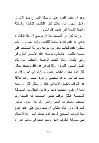 ‫ﻴﺭﻴﺩ ﺃﻥ ﻴﺜﺒﺕ ﺍﻟﻘﺩﺭﺓ ﻋﻠﻰ ﻤﻭﺍﺼﻠﺔ ﺍﻟﺼﺭﺍﻉ ﻀﺩ ﺍﻷﺸﺭﺍﺭ‬
‫ﻭﺍﻟﻨﻴل ﻤﻨﻬﻡ.. ﻤﻥ ﺨﻼل ﻜﻴل ﺍﻟﻠﻁﻤﺎﺕ ﻟﻠﻤﻜﺎﻨﺔ ﻭﺍﻟﺴﻠﻁﺔ‬
                   ‫ﻭﺍﻟﻬﻴﺒﺔ ﺍﻟﻘﺩﻴﻤﺔ ﺍﻟﺘﻰ ﺃﻨﺘﺠﺕ ﻜل ﺍﻟﺸﺭﻭﺭ.‬
‫ﻭﺭﺒﻤﺎ ﻜﺎﻥ ﻤﻥ ﺍﻟﻤﻨﺎﺴﺏ ﻫﻨﺎ ﺃﻥ ﻨﻭﻀﺢ ﺃﻥ ﻫﺫﺍ ﺍﻟﻤﻘﺎل ﻻ‬
‫ﻴﺩﻋﻰ ﺃﻨﻪ ﻴﻘﺩﻡ ﺘﻨﺎﻭﻻ ﺸﺎﻤﻼ ﻟﻠﻜﺘﺎﺏ، ﻭﺇﻨﻤﺎ ﻴﺤﺎﻭل ﺃﻥ ﻴﻘﺩﻡ‬
‫ﻤﻨﻅﻭﺭﺍ ﻨﻘﺩﻴﺎ ﻟﺠﺎﻨﺏ ﻤﻌﻴﻥ ﻤﻥ ﺠﻭﺍﻨﺒﻪ ﻭﻫﻭ ﻤﺎ ﺍﺼﻁﻠﺤﻨﺎ ﻋﻠﻰ‬
‫ﺘﺴﻤﻴﺘﻪ ﺒﺎﻟﻜﻴﺘﺵ ﺍﻷﺨﻼﻗﻰ، ﺒﻭﺼﻔﻪ ﺍﻟﻨﻘﺩ ﺍﻷﺴﺎﺴﻰ ﺍﻟﻼﺯﻡ ﻓﻰ‬
‫ﺭﺃﻴﻰ ﻹﻜﻤﺎل ﺭﺴﺎﻟﺔ ﺍﻟﻜﺘﺎﺏ ﺍﻟﺭﺌﻴﺴﻴﺔ ﻭﺍﻟﺘﺨﻠﺹ ﻤﻥ ﺒﻘﺎﻴﺎ‬
‫"ﻜﻴﺘﺵ ﺍﻟﻤﺴﻴﺭﺓ ﺍﻟﻜﺒﺭﻯ". ﻭﺇﺫﺍ ﻜﻨﺎ ﻓﻰ ﻫﺫﻩ ﺍﻟﻔﻘﺭﺓ ﺒﺼﺩﺩ ﻤﻨﻁﻕ‬
‫ﺍﻟﺜﺄﺭ ﺍﻟﺫﻯ ﻴﺨﺘﺭﻕ ﺍﻟﻜﺘﺎﺏ ﻭﻴﻤﻴﺯﻩ ﻤﻥ ﺃﻭﻟﻪ ﺇﻟﻰ ﺁﺨﺭﻩ، ﻓﺈﻥ ﻤﺎ‬
‫ﻴﻌﻨﻴﻨﺎ ﻫﻨﺎ ﻟﻴﺱ ﻤﺎ ﻫﻭ ﺸﺨﺼﻰ ﺃﻭ ﺜﺄﺭﻯ ﺒﺤﺕ، ﻭﺇﻨﻤﺎ ﻋﻼﻗﺔ‬
‫ﻫﺫﺍ ﺍﻟﻤﻭﻗﻑ ﺒﺎﻟﻜﻴﺘﺵ ﺍﻷﺨﻼﻗﻰ. ﺫﻟﻙ ﺃﻥ ﻤﻨﻁﻕ ﺍﻟﺜﺄﺭ ﻤﻥ ﺸﺄﻨﻪ‬
‫ﺩﺍﺌﻤﺎ ﺃﻥ ﻴﻜﺭﺱ ﺒﻁﺒﻴﻌﺘﻪ ﺫﺍﺘﻬﺎ ﻨﻭﻋﺎ ﻤﻥ ﺍﻟﺘﺤﻠل ﻤﻥ ﺍﻟﻤﺴﺌﻭﻟﻴﺔ‬
‫ﺍﻟﺸﺨﺼﻴﺔ. ﻓﺎﻟﺜﺄﺭ ﻤﻭﻗﻑ ﻨﻬﺎﺌﻰ، ﺍﻨﺤﺴﻤﺕ ﻓﻴﻪ ﺍﻟﻘﻀﻴﺔ ﻭﺘﻡ‬
‫ﺘﺼﻨﻴﻑ ﻤﻌﺴﻜﺭﺍﺕ ﺍﻟﺨﻴﺭ ﻭﺍﻟﺸﺭ ﻭﻟﻡ ﻴﺒﻕ ﺴﻭﻯ ﺨﻭﺽ‬
‫ﺍﻟﻤﻌﺭﻜﺔ، ﻭﻤﻥ ﺸﺄﻨﻪ ﺒﺎﻟﺘﺎﻟﻰ ﺃﻥ ﻴﻌﻴﺩ ﻭﻴﻠﺢ ﻋﻠﻰ ﺇﻋﺎﺩﺓ ﺇﻨﺘﺎﺝ‬
‫ﻤﺒﺩﺃ ﺍﻟﻤﻭﻗﻑ ﺍﻟﺼﺤﻴﺢ ﺍﻟﻭﺤﻴﺩ ﺍﻟﺫﻯ ﺘﺤﻤﻠﻪ ﺃﻨﺕ.. ﺃﻤﺎ ﺍﻷﺨﻁﺎﺀ‬
             ‫ﹶ‬
‫ﻓﻬﻰ ﻤﺴﺌﻭﻟﻴﺔ ﺍﻟﻁﺭﻑ ﺍﻵﺨﺭ ﻭﺤﺩﻩ. ﻓﺄﻨﺕ ﻓﻰ ﻤﻭﻗﻑ ﺍﻟﺜﺄﺭ ﻻ‬
                ‫ﹶ‬


                        ‫- ٤٨٢ -‬
 