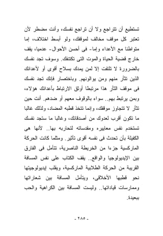 ‫ﺘﺴﺘﻁﻴﻊ ﺃﻥ ﺘﺘﺭﺍﺠﻊ ﻭﻻ ﺃﻥ ﺘﺭﺍﺠﻊ ﻨﻔﺴﻙ، ﻭﺃﻨﺕ ﻤﻀﻁﺭ ﻷﻥ‬
        ‫ﹶ‬
‫ﺘﻌﺘﺒﺭ ﻜل ﻤﻭﻗﻑ ﻤﺨﺎﻟﻑ ﻟﻤﻭﻗﻔﻙ، ﻭﻟﻭ ﺃﺒﺴﻁ ﺍﺨﺘﻼﻑ، ﺇﻤﺎ‬
‫ﻤﺘﻭﺍﻁﺌﺎ ﻤﻊ ﺍﻷﻋﺩﺍﺀ ﻭﺇﻤﺎ- ﻓﻰ ﺃﺤﺴﻥ ﺍﻷﺤﻭﺍل- ﻋﺩﻤﻴﺎ، ﻴﻘﻑ‬
‫ﺨﺎﺭﺝ ﻗﻀﻴﺔ ﺍﻟﺤﻴﺎﺓ ﻭﺍﻟﻤﻭﺕ ﺍﻟﺘﻰ ﺘﻜﺘﻨﻔﻙ. ﻭﺴﻭﻑ ﺘﺠﺩ ﻨﻔﺴﻙ‬
‫ﺒﺎﻟﻀﺭﻭﺭﺓ ﻻ ﺘﻠﺘﻔﺕ ﺇﻻ ﻟﻤﻥ ﻴﻤﺩﻙ ﺒﺴﻼﺡ ﺃﻗﻭﻯ ﺃﻭ ﻷﻋﺩﺍﺌﻙ‬
‫ﺍﻟﺫﻴﻥ ﺘﺜﺄﺭ ﻤﻨﻬﻡ ﻭﻤﻥ ﻴﻭﺍﻟﻭﻨﻬﻡ. ﻭﺒﺎﺨﺘﺼﺎﺭ ﻓﺈﻨﻙ ﺘﺠﺩ ﻨﻔﺴﻙ‬
‫ﻓﻰ ﻤﻭﻗﻑ ﺍﻟﺜﺄﺭ ﻫﺫﺍ ﻤﺭﺘﺒﻁﺎ ﺃﻭﺜﻕ ﺍﻻﺭﺘﺒﺎﻁ ﺒﺄﻋﺩﺍﺌﻙ ﻫﺅﻻﺀ،‬
‫ﻭﺒﻤﻥ ﻴﺭﺘﺒﻁ ﺒﻬﻡ.. ﺴﻭﺍﺀ ﺒﺎﻟﻭﻗﻭﻑ ﻤﻌﻬﻡ ﺃﻭ ﻀﺩﻫﻡ. ﺃﻨﺕ ﺤﻴﻥ‬
    ‫ﹶ‬
‫ﺘﺜﺄﺭ ﻻ ﺘﺘﺠﺎﻭﺯ ﻤﻭﻗﻔﻙ، ﻭﺇﻨﻤﺎ ﺘﺘﺨﺫ ﻗﻁﺒﻪ ﺍﻟﻤﻀﺎﺩ، ﻭﻟﺫﻟﻙ ﻏﺎﻟﺒﺎ‬
‫ﻤﺎ ﺘﻜﻭﻥ ﺃﻗﺭﺏ ﻟﻌﺩﻭﻙ ﻤﻥ ﺃﺼﺩﻗﺎﺌﻙ، ﻭﻏﺎﻟﺒﺎ ﻤﺎ ﺴﺘﺠﺩ ﻨﻔﺴﻙ‬
‫ﺘﺴﺘﺨﺩﻡ ﻨﻔﺱ ﻤﻌﺎﻴﻴﺭﻩ ﻭﻤﻘﺩﺴﺎﺘﻪ ﻟﺘﺤﺎﺭﺒﻪ ﺒﻬﺎ.. ﻷﻨﻬﺎ ﻫﻰ‬
‫ﺍﻟﻜﻔﻴﻠﺔ ﺒﺄﻥ ﺘﺤﺩﺙ ﻓﻰ ﻨﻔﺴﻪ ﺃﻗﻭﻯ ﺘﺄﺜﻴﺭ. ﻭﻤﺜﻠﻤﺎ ﻜﺎﻨﺕ ﺍﻟﺤﺭﻜﺔ‬
‫ﺍﻟﻤﺎﺭﻜﺴﻴﺔ ﺠﺯﺀﺍ ﻤﻥ ﺍﻟﺨﺭﻴﻁﺔ ﺍﻟﻨﺎﺼﺭﻴﺔ، ﺘﺘﺄﻤل ﻓﻰ ﺍﻟﻔﺎﺭﻕ‬
‫ﺒﻴﻥ ﺍﻹﻴﺩﻴﻭﻟﻭﺠﻴﺎ ﻭﺍﻟﻭﺍﻗﻊ.. ﻴﻘﻑ ﺍﻟﻜﺘﺎﺏ ﻋﻠﻰ ﻨﻔﺱ ﺍﻟﻤﺴﺎﻓﺔ‬
‫ﺍﻟﻘﺭﻴﺒﺔ ﻤﻥ ﺍﻟﺤﺭﻜﺔ ﺍﻟﻁﻼﺒﻴﺔ ﺍﻟﻤﺎﺭﻜﺴﻴﺔ، ﻭﻴﻘﻠﺏ ﺇﻴﺩﻴﻭﻟﻭﺠﻴﺘﻬﺎ‬
‫ﻨﺤﻭ ﻗﻁﺒﻬﺎ ﺍﻷﺨﻼﻗﻰ، ﻭﻴﺘﺄﻤل ﺍﻟﻤﺴﺎﻓﺔ ﺒﻴﻥ ﺸﻌﺎﺭﺍﺘﻬﺎ‬
‫ﻭﻤﻤﺎﺭﺴﺎﺕ ﻗﻴﺎﺩﺍﺘﻬﺎ.. ﻭﻟﻴﺴﺕ ﺍﻟﻤﺴﺎﻓﺔ ﺒﻴﻥ ﺍﻟﻜﺭﺍﻫﻴﺔ ﻭﺍﻟﺤﺏ‬
                                                 ‫ﺒﺒﻌﻴﺩﺓ.‬


                        ‫- ٥٨٢ -‬
 