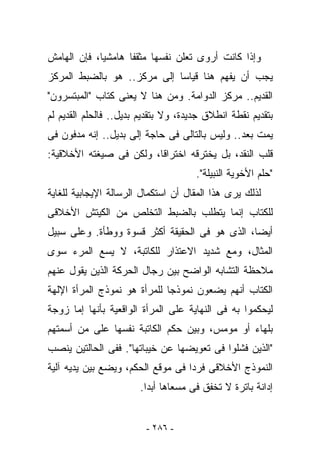 ‫ﻭﺇﺫﺍ ﻜﺎﻨﺕ ﺃﺭﻭﻯ ﺘﻌﻠﻥ ﻨﻔﺴﻬﺎ ﻤﺜﻘﻔﺎ ﻫﺎﻤﺸﻴﺎ، ﻓﺈﻥ ﺍﻟﻬﺎﻤﺵ‬
‫ﻴﺠﺏ ﺃﻥ ‪‬ﻔﻬﻡ ﻫﻨﺎ ﻗﻴﺎﺴﺎ ﺇﻟﻰ ﻤﺭﻜﺯ.. ﻫﻭ ﺒﺎﻟﻀﺒﻁ ﺍﻟﻤﺭﻜﺯ‬
                                         ‫ﻴ‬
‫ﺍﻟﻘﺩﻴﻡ.. ﻤﺭﻜﺯ ﺍﻟﺩﻭﺍﻤﺔ. ﻭﻤﻥ ﻫﻨﺎ ﻻ ﻴﻌﻨﻰ ﻜﺘﺎﺏ "ﺍﻟﻤﺒﺘﺴﺭﻭﻥ"‬
‫ﺒﺘﻘﺩﻴﻡ ﻨﻘﻁﺔ ﺍﻨﻁﻼﻕ ﺠﺩﻴﺩﺓ، ﻭﻻ ﺒﺘﻘﺩﻴﻡ ﺒﺩﻴل.. ﻓﺎﻟﺤﻠﻡ ﺍﻟﻘﺩﻴﻡ ﻟﻡ‬
‫ﻴﻤﺕ ﺒﻌﺩ.. ﻭﻟﻴﺱ ﺒﺎﻟﺘﺎﻟﻰ ﻓﻰ ﺤﺎﺠﺔ ﺇﻟﻰ ﺒﺩﻴل.. ﺇﻨﻪ ﻤﺩﻓﻭﻥ ﻓﻰ‬
‫ﻗﻠﺏ ﺍﻟﻨﻘﺩ، ﺒل ﻴﺨﺘﺭﻗﻪ ﺍﺨﺘﺭﺍﻗﺎ، ﻭﻟﻜﻥ ﻓﻰ ﺼﻴﻐﺘﻪ ﺍﻷﺨﻼﻗﻴﺔ:‬
                                      ‫"ﺤﻠﻡ ﺍﻷﺨﻭﻴﺔ ﺍﻟﻨﺒﻴﻠﺔ".‬
‫ﻟﺫﻟﻙ ﻴﺭﻯ ﻫﺫﺍ ﺍﻟﻤﻘﺎل ﺃﻥ ﺍﺴﺘﻜﻤﺎل ﺍﻟﺭﺴﺎﻟﺔ ﺍﻹﻴﺠﺎﺒﻴﺔ ﻟﻠﻐﺎﻴﺔ‬
‫ﻟﻠﻜﺘﺎﺏ ﺇﻨﻤﺎ ﻴﺘﻁﻠﺏ ﺒﺎﻟﻀﺒﻁ ﺍﻟﺘﺨﻠﺹ ﻤﻥ ﺍﻟﻜﻴﺘﺵ ﺍﻷﺨﻼﻗﻰ‬
‫ﺃﻴﻀﺎ، ﺍﻟﺫﻯ ﻫﻭ ﻓﻰ ﺍﻟﺤﻘﻴﻘﺔ ﺃﻜﺜﺭ ﻗﺴﻭﺓ ﻭﻭﻁﺄﺓ. ﻭﻋﻠﻰ ﺴﺒﻴل‬
‫ﺍﻟﻤﺜﺎل، ﻭﻤﻊ ﺸﺩﻴﺩ ﺍﻻﻋﺘﺫﺍﺭ ﻟﻠﻜﺎﺘﺒﺔ، ﻻ ﻴﺴﻊ ﺍﻟﻤﺭﺀ ﺴﻭﻯ‬
‫ﻤﻼﺤﻅﺔ ﺍﻟﺘﺸﺎﺒﻪ ﺍﻟﻭﺍﻀﺢ ﺒﻴﻥ ﺭﺠﺎل ﺍﻟﺤﺭﻜﺔ ﺍﻟﺫﻴﻥ ﻴﻘﻭل ﻋﻨﻬﻡ‬
‫ﺍﻟﻜﺘﺎﺏ ﺃﻨﻬﻡ ﻴﻀﻌﻭﻥ ﻨﻤﻭﺫﺠﺎ ﻟﻠﻤﺭﺃﺓ ﻫﻭ ﻨﻤﻭﺫﺝ ﺍﻟﻤﺭﺃﺓ ﺍﻹﻟﻬﺔ‬
‫ﻟﻴﺤﻜﻤﻭﺍ ﺒﻪ ﻓﻰ ﺍﻟﻨﻬﺎﻴﺔ ﻋﻠﻰ ﺍﻟﻤﺭﺃﺓ ﺍﻟﻭﺍﻗﻌﻴﺔ ﺒﺄﻨﻬﺎ ﺇﻤﺎ ﺯﻭﺠﺔ‬
‫ﺒﻠﻬﺎﺀ ﺃﻭ ﻤﻭﻤﺱ، ﻭﺒﻴﻥ ﺤﻜﻡ ﺍﻟﻜﺎﺘﺒﺔ ﻨﻔﺴﻬﺎ ﻋﻠﻰ ﻤﻥ ﺃﺴﻤﺘﻬﻡ‬
‫"ﺍﻟﺫﻴﻥ ﻓﺸﻠﻭﺍ ﻓﻰ ﺘﻌﻭﻴﻀﻬﺎ ﻋﻥ ﺨﻴﺒﺎﺘﻬﺎ". ﻓﻔﻰ ﺍﻟﺤﺎﻟﺘﻴﻥ ﻴﻨ ‪‬ﺏ‬
 ‫‪ ‬ﹶﺼ‬
‫ﺍﻟﻨﻤﻭﺫﺝ ﺍﻷﺨﻼﻗﻰ ﻓﺭﺩﺍ ﻓﻰ ﻤﻭﻗﻊ ﺍﻟﺤﻜﻡ، ﻭﻴﻀﻊ ﺒﻴﻥ ﻴﺩﻴﻪ ﺁﻟﻴﺔ‬
                       ‫ﺇﺩﺍﻨﺔ ﺒﺎﺘﺭﺓ ﻻ ﺘﺨﻔﻕ ﻓﻰ ﻤﺴﻌﺎﻫﺎ ﺃﺒﺩﺍ.‬


                         ‫- ٦٨٢ -‬
 