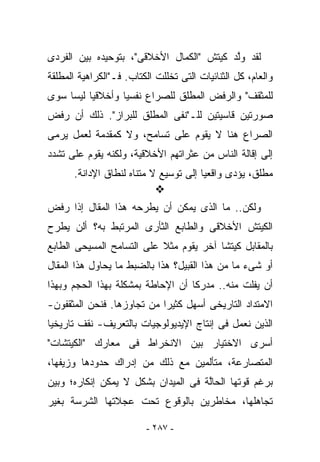 ‫ﻟﻘﺩ ﻭﱠﺩ ﻜﻴﺘﺵ "ﺍﻟﻜﻤﺎل ﺍﻷﺨﻼﻗﻰ"، ﺒﺘﻭﺤﻴﺩﻩ ﺒﻴﻥ ﺍﻟﻔﺭﺩﻯ‬
                                          ‫ﻟ‬
‫ﻭﺍﻟﻌﺎﻡ، ﻜل ﺍﻟﺜﻨﺎﺌﻴﺎﺕ ﺍﻟﺘﻰ ﺘﺨﻠﻠﺕ ﺍﻟﻜﺘﺎﺏ. ﻓـ"ﺍﻟﻜﺭﺍﻫﻴﺔ ﺍﻟﻤﻁﻠﻘﺔ‬
‫ﻟﻠﻤﺜﻘﻑ" ﻭﺍﻟﺭﻓﺽ ﺍﻟﻤﻁﻠﻕ ﻟﻠﺼﺭﺍﻉ ﻨﻔﺴﻴﺎ ﻭﺃﺨﻼﻗﻴﺎ ﻟﻴﺴﺎ ﺴﻭﻯ‬
‫ﺼﻭﺭﺘﻴﻥ ﻗﺎﺴﻴﺘﻴﻥ ﻟﻠـ"ﻨﻔﻰ ﺍﻟﻤﻁﻠﻕ ﻟﻠﺒﺭﺍﺯ". ﺫﻟﻙ ﺃﻥ ﺭﻓﺽ‬
‫ﺍﻟﺼﺭﺍﻉ ﻫﻨﺎ ﻻ ﻴﻘﻭﻡ ﻋﻠﻰ ﺘﺴﺎﻤﺢ، ﻭﻻ ﻜﻤﻘﺩﻤﺔ ﻟﻌﻤل ﻴﺭﻤﻰ‬
‫ﺇﻟﻰ ﺇﻗﺎﻟﺔ ﺍﻟﻨﺎﺱ ﻤﻥ ﻋﺜﺭﺍﺘﻬﻡ ﺍﻷﺨﻼﻗﻴﺔ، ﻭﻟﻜﻨﻪ ﻴﻘﻭﻡ ﻋﻠﻰ ﺘﺸﺩﺩ‬
      ‫ﻤﻁﻠﻕ، ﻴﺅﺩﻯ ﻭﺍﻗﻌﻴﺎ ﺇﻟﻰ ﺘﻭﺴﻴﻊ ﻻ ﻤﺘﻨﺎﻩ ﻟﻨﻁﺎﻕ ﺍﻹﺩﺍﻨﺔ.‬

‫ﻭﻟﻜﻥ.. ﻤﺎ ﺍﻟﺫﻯ ﻴﻤﻜﻥ ﺃﻥ ﻴﻁﺭﺤﻪ ﻫﺫﺍ ﺍﻟﻤﻘﺎل ﺇﺫﺍ ﺭﻓﺽ‬
‫ﺍﻟﻜﻴﺘﺵ ﺍﻷﺨﻼﻗﻰ ﻭﺍﻟﻁﺎﺒﻊ ﺍﻟﺜﺄﺭﻯ ﺍﻟﻤﺭﺘﺒﻁ ﺒﻪ؟ ﺃﻟﻥ ﻴﻁﺭﺡ‬
‫ﺒﺎﻟﻤﻘﺎﺒل ﻜﻴﺘﺸﺎ ﺁﺨﺭ ﻴﻘﻭﻡ ﻤﺜﻼ ﻋﻠﻰ ﺍﻟﺘﺴﺎﻤﺢ ﺍﻟﻤﺴﻴﺤﻰ ﺍﻟﻁﺎﺒﻊ‬
‫ﺃﻭ ﺸﻰﺀ ﻤﺎ ﻤﻥ ﻫﺫﺍ ﺍﻟﻘﺒﻴل؟ ﻫﺫﺍ ﺒﺎﻟﻀﺒﻁ ﻤﺎ ﻴﺤﺎﻭل ﻫﺫﺍ ﺍﻟﻤﻘﺎل‬
‫ﺃﻥ ﻴﻔﻠﺕ ﻤﻨﻪ.. ﻤﺩﺭﻜﺎ ﺃﻥ ﺍﻹﺤﺎﻁﺔ ﺒﻤﺸﻜﻠﺔ ﺒﻬﺫﺍ ﺍﻟﺤﺠﻡ ﻭﺒﻬﺫﺍ‬
‫ﺍﻻﻤﺘﺩﺍﺩ ﺍﻟﺘﺎﺭﻴﺨﻰ ﺃﺴﻬل ﻜﺜﻴﺭﺍ ﻤﻥ ﺘﺠﺎﻭﺯﻫﺎ. ﻓﻨﺤﻥ ﺍﻟﻤﺜﻘﻔﻭﻥ-‬
‫ﺍﻟﺫﻴﻥ ﻨﻌﻤل ﻓﻰ ﺇﻨﺘﺎﺝ ﺍﻹﻴﺩﻴﻭﻟﻭﺠﻴﺎﺕ ﺒﺎﻟﺘﻌﺭﻴﻑ- ﻨﻘﻑ ﺘﺎﺭﻴﺨﻴﺎ‬
‫ﺃﺴﺭﻯ ﺍﻻﺨﺘﻴﺎﺭ ﺒﻴﻥ ﺍﻻﻨﺨﺭﺍﻁ ﻓﻰ ﻤﻌﺎﺭﻙ "ﺍﻟﻜﻴﺘﺸﺎﺕ"‬
‫ﺍﻟﻤﺘﺼﺎﺭﻋﺔ، ﻤﺘﺄﻟﻤﻴﻥ ﻤﻊ ﺫﻟﻙ ﻤﻥ ﺇﺩﺭﺍﻙ ﺤﺩﻭﺩﻫﺎ ﻭﺯﻴﻔﻬﺎ،‬
‫ﺒﺭﻏﻡ ﻗﻭﺘﻬﺎ ﺍﻟﺤﺎﱠﺔ ﻓﻰ ﺍﻟﻤﻴﺩﺍﻥ ﺒﺸﻜل ﻻ ﻴﻤﻜﻥ ﺇﻨﻜﺎﺭﻩ؛ ﻭﺒﻴﻥ‬
                                     ‫ﻟ‬
‫ﺘﺠﺎﻫﻠﻬﺎ، ﻤﺨﺎﻁﺭﻴﻥ ﺒﺎﻟﻭﻗﻭﻉ ﺘﺤﺕ ﻋﺠﻼﺘﻬﺎ ﺍﻟﺸﺭﺴﺔ ﺒﻐﻴﺭ‬

                         ‫- ٧٨٢ -‬
 