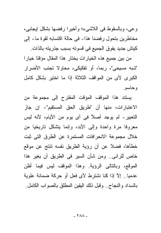 ‫ﻭﻋﻰ، ﻭﺒﺎﻟﺴﻘﻭﻁ ﻓﻰ ﺍﻟﻼﺸﻰﺀ؛ ﻭﺃﺨﻴﺭﺍ ﺭﻓﻀﻬﺎ ﺒﺸﻜل ﺇﻴﺠﺎﺒﻰ،‬
‫ﻤﺨﺎﻁﺭﻴﻥ ﺒﺘﺤﻭل ﺭﻓﻀﻨﺎ ﻫﺫﺍ- ﻓﻰ ﺤﺎﻟﺔ ﺍﻜﺘﺴﺎﺒﻪ ﻟﻘﻭﺓ ﻤﺎ- ﺇﻟﻰ‬
   ‫ﻜﻴﺘﺵ ﺠﺩﻴﺩ ﻴﻔﻭﻕ ﺍﻟﺠﻤﻴﻊ ﻓﻰ ﻗﺴﻭﺘﻪ ﺒﺴﺒﺏ ﺠﺫﺭﻴﺘﻪ ﺒﺎﻟﺫﺍﺕ.‬
‫ﻤﻥ ﺒﻴﻥ ﺠﻤﻴﻊ ﻫﺫﻩ ﺍﻟﺨﻴﺎﺭﺍﺕ ﻴﺨﺘﺎﺭ ﻫﺫﺍ ﺍﻟﻤﻘﺎل ﻤﺅﻗﺘﺎ ﺨﻴﺎﺭﺍ‬
‫"ﺸﺒﻪ ﻤﺴﻴﺤﻰ"، ﺭﺒﻤﺎ، ﺃﻭ ﺘﻔﻜﻴﻜﻰ، ﻤﺤﺎﻭﻻ ﺘﺠﻨﺏ ﺍﻷﻀﺭﺍﺭ‬
‫ﺍﻟﻜﺒﺭﻯ ﻷﻯ ﻤﻥ ﺍﻟﻤﻭﺍﻗﻑ ﺍﻟﺜﻼﺜﺔ ﺇﺫﺍ ﻤﺎ ﺍﺨﺘﻴﺭ ﺒﺸﻜل ﻜﺎﻤل‬
                                                 ‫ﻭﺤﺎﺴﻡ.‬
‫ﻴﺴﺘﻨﺩ ﻫﺫﺍ ﺍﻟﻤﻭﻗﻑ ﺍﻟﻤﺅﻗﺕ ﺍﻟﻤﻘﺘﺭﺡ ﺇﻟﻰ ﻤﺠﻤﻭﻋﺔ ﻤﻥ‬
‫ﺍﻻﻋﺘﺒﺎﺭﺍﺕ، ﻤﻨﻬﺎ ﺃﻥ "ﻁﺭﻴﻕ ﺍﻟﺤﻕ ﺍﻟﻤﺴﺘﻘﻴﻡ"- ﺇﻥ ﺠﺎﺯ‬
‫ﺍﻟﺘﻌﺒﻴﺭ- ﻟﻡ ﻴﻭﺠﺩ ﺃﺼﻼ ﻓﻰ ﺃﻯ ﻴﻭﻡ ﻤﻥ ﺍﻷﻴﺎﻡ، ﻷﻨﻪ ﻟﻴﺱ‬
                            ‫ﱠ‬
‫ﻤﻌﺭﻭﻓﺎ ﻤﺭﺓ ﻭﺍﺤﺩﺓ ﻭﺇﻟﻰ ﺍﻷﺒﺩ، ﻭﺇﻨﻤﺎ ﻴﺘﺸﻜل ﺘﺎﺭﻴﺨﻴﺎ ﻤﻥ‬
‫ﺨﻼل ﻤﺠﻤﻭﻋﺔ ﺍﻻﻨﺤﺭﺍﻓﺎﺕ ﺍﻟﻤﺴﺘﻤﺭﺓ ﻋﻥ ﺍﻟﻁﺭﻕ ﺍﻟﺘﻰ ﺜﺒﺕ‬
‫ﺨﻁﺄﻫﺎ، ﻓﻀﻼ ﻋﻥ ﺃﻥ ﺭﺅﻴﺔ ﺍﻟﻁﺭﻴﻕ ﻨﻔﺴﻪ ﺘﻨﺘﺞ ﻋﻥ ﻤﻭﻗﻊ‬
‫ﺨﺎﺹ ﻟﻠﺭﺍﺌﻰ.. ﻭﻤﻥ ﺸﺄﻥ ﺍﻟﺴﻴﺭ ﻓﻰ ﺍﻟﻁﺭﻴﻕ ﺃﻥ ﻴﻐﻴﺭ ﻫﺫﺍ‬
‫ﺍﻟﻤﻭﻗﻊ، ﻭﺒﺎﻟﺘﺎﻟﻰ ﺍﻟﺭﺅﻴﺔ. ﻭﻫﺫﺍ ﺍﻟﻤﻭﻗﻑ ﻟﻴﺱ ﻓﻴﻤﺎ ﺃﻅﻥ‬
‫ﻋﺩﻤﻴﺎ.. ﺇﻻ ﺇﺫﺍ ﻜﻨﺎ ﻨﺸﺘﺭﻁ ﻷﻯ ﻓﻌل ﺃﻭ ﺤﺭﻜﺔ ﻀﻤﺎﻨﺔ ﻋﻠﻭﻴﺔ‬
                                         ‫ﱠ‬
‫ﺒﺎﻟﺴﺩﺍﺩ ﻭﺍﻟﻨﺠﺎﺡ.. ﻭﻗﺒل ﺫﻟﻙ ﺍﻟﻴﻘﻴﻥ ﺍﻟﻤﻁﻠﻕ ﺒﺎﻟﺼﻭﺍﺏ ﺍﻟﻜﺎﻤل.‬




                        ‫- ٨٨٢ -‬
 