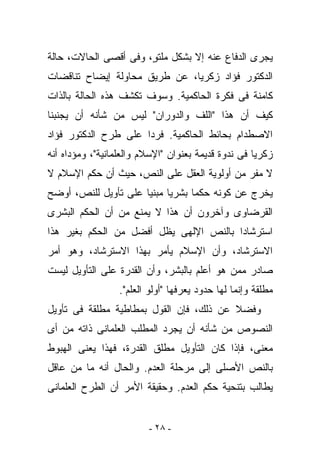 ‫ﻴﺠﺭﻯ ﺍﻟﺩﻓﺎﻉ ﻋﻨﻪ ﺇﻻ ﺒﺸﻜل ﻤﻠﺘ ٍ، ﻭﻓﻰ ﺃﻗﺼﻰ ﺍﻟﺤﺎﻻﺕ، ﺤﺎﻟﺔ‬
                       ‫ﻭ‬
‫ﺍﻟﺩﻜﺘﻭﺭ ﻓﺅﺍﺩ ﺯﻜﺭﻴﺎ، ﻋﻥ ﻁﺭﻴﻕ ﻤﺤﺎﻭﻟﺔ ﺇﻴﻀﺎﺡ ﺘﻨﺎﻗﻀﺎﺕ‬
‫ﻜﺎﻤﻨﺔ ﻓﻰ ﻓﻜﺭﺓ ﺍﻟﺤﺎﻜﻤﻴﺔ. ﻭﺴﻭﻑ ﺘﻜﺸﻑ ﻫﺫﻩ ﺍﻟﺤﺎﻟﺔ ﺒﺎﻟﺫﺍﺕ‬
‫ﻜﻴﻑ ﺃﻥ ﻫﺫﺍ "ﺍﻟﻠﻑ ﻭﺍﻟﺩﻭﺭﺍﻥ" ﻟﻴﺱ ﻤﻥ ﺸﺄﻨﻪ ﺃﻥ ﻴﺠﻨﺒﻨﺎ‬
‫ﺍﻻﺼﻁﺩﺍﻡ ﺒﺤﺎﺌﻁ ﺍﻟﺤﺎﻜﻤﻴﺔ. ﻓﺭﺩﺍ ﻋﻠﻰ ﻁﺭﺡ ﺍﻟﺩﻜﺘﻭﺭ ﻓﺅﺍﺩ‬
‫ﺯﻜﺭﻴﺎ ﻓﻰ ﻨﺩﻭﺓ ﻗﺩﻴﻤﺔ ﺒﻌﻨﻭﺍﻥ "ﺍﻹﺴﻼﻡ ﻭﺍﻟﻌﻠﻤﺎﻨﻴﺔ"، ﻭﻤﺅﺩﺍﻩ ﺃﻨﻪ‬
‫ﻻ ﻤﻔﺭ ﻤﻥ ﺃﻭﻟﻭﻴﺔ ﺍﻟﻌﻘل ﻋﻠﻰ ﺍﻟﻨﺹ، ﺤﻴﺙ ﺃﻥ ﺤﻜﻡ ﺍﻹﺴﻼﻡ ﻻ‬
‫ﻴﺨﺭﺝ ﻋﻥ ﻜﻭﻨﻪ ﺤﻜﻤﺎ ﺒﺸﺭﻴﺎ ﻤﺒﻨﻴﺎ ﻋﻠﻰ ﺘﺄﻭﻴل ﻟﻠﻨﺹ، ﺃﻭﻀﺢ‬
‫ﺍﻟﻘﺭﻀﺎﻭﻯ ﻭﺁﺨﺭﻭﻥ ﺃﻥ ﻫﺫﺍ ﻻ ﻴﻤﻨﻊ ﻤﻥ ﺃﻥ ﺍﻟﺤﻜﻡ ﺍﻟﺒﺸﺭﻯ‬
‫ﺍﺴﺘﺭﺸﺎﺩﺍ ﺒﺎﻟﻨﺹ ﺍﻹﻟﻬﻰ ﻴﻅل ﺃﻓﻀل ﻤﻥ ﺍﻟﺤﻜﻡ ﺒﻐﻴﺭ ﻫﺫﺍ‬
‫ﺍﻻﺴﺘﺭﺸﺎﺩ، ﻭﺃﻥ ﺍﻹﺴﻼﻡ ﻴﺄﻤﺭ ﺒﻬﺫﺍ ﺍﻻﺴﺘﺭﺸﺎﺩ، ﻭﻫﻭ ﺃﻤﺭ‬
‫ﺼﺎﺩﺭ ﻤﻤﻥ ﻫﻭ ﺃﻋﻠﻡ ﺒﺎﻟﺒﺸﺭ، ﻭﺃﻥ ﺍﻟﻘﺩﺭﺓ ﻋﻠﻰ ﺍﻟﺘﺄﻭﻴل ﻟﻴﺴﺕ‬
                  ‫ﻤﻁﻠﻘﺔ ﻭﺇﻨﻤﺎ ﻟﻬﺎ ﺤﺩﻭﺩ ﻴﻌﺭﻓﻬﺎ "ﺃﻭﻟﻭ ﺍﻟﻌﻠﻡ".‬
‫ﻭﻓﻀﻼ ﻋﻥ ﺫﻟﻙ، ﻓﺈﻥ ﺍﻟﻘﻭل ﺒﻤﻁﺎﻁﻴﺔ ﻤﻁﻠﻘﺔ ﻓﻰ ﺘﺄﻭﻴل‬
‫ﺍﻟﻨﺼﻭﺹ ﻤﻥ ﺸﺄﻨﻪ ﺃﻥ ﻴﺠﺭﺩ ﺍﻟﻤﻁﻠﺏ ﺍﻟﻌﻠﻤﺎﻨﻰ ﺫﺍﺘﻪ ﻤﻥ ﺃﻯ‬
‫ﻤﻌﻨﻰ، ﻓﺈﺫﺍ ﻜﺎﻥ ﺍﻟﺘﺄﻭﻴل ﻤﻁﻠﻕ ﺍﻟﻘﺩﺭﺓ، ﻓﻬﺫﺍ ﻴﻌﻨﻰ ﺍﻟﻬﺒﻭﻁ‬
‫ﺒﺎﻟﻨﺹ ﺍﻷﺼﻠﻰ ﺇﻟﻰ ﻤﺭﺤﻠﺔ ﺍﻟﻌﺩﻡ. ﻭﺍﻟﺤﺎل ﺃﻨﻪ ﻤﺎ ﻤﻥ ﻋﺎﻗل‬
‫ﻴﻁﺎﻟﺏ ﺒﺘﻨﺤﻴﺔ ﺤﻜﻡ ﺍﻟﻌﺩﻡ. ﻭﺤﻘﻴﻘﺔ ﺍﻷﻤﺭ ﺃﻥ ﺍﻟﻁﺭﺡ ﺍﻟﻌﻠﻤﺎﻨﻰ‬


                         ‫- ٨٢ -‬
 