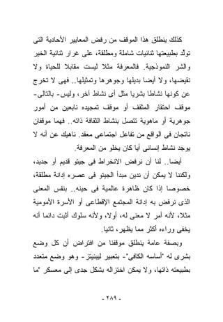 ‫ﻜﺫﻟﻙ ﻴﻨﻁﻠﻕ ﻫﺫﺍ ﺍﻟﻤﻭﻗﻑ ﻤﻥ ﺭﻓﺽ ﺍﻟﻤﻌﺎﻴﻴﺭ ﺍﻷﺤﺎﺩﻴﺔ ﺍﻟﺘﻰ‬
‫ﺘﻭﱢﺩ ﺒﻁﺒﻴﻌﺘﻬﺎ ﺜﻨﺎﺌﻴﺎﺕ ﺸﺎﻤﻠﺔ ﻭﻤﻁﻠﻘﺔ، ﻋﻠﻰ ﻏﺭﺍﺭ ﺜﻨﺎﺌﻴﺔ ﺍﻟﺨﻴﺭ‬
                                                      ‫ﻟ‬
‫ﻭﺍﻟﺸﺭ ﺍﻟﻨﻤﻭﺫﺠﻴﺔ. ﻓﺎﻟﻤﻌﺭﻓﺔ ﻤﺜﻼ ﻟﻴﺴﺕ ﻤﻘﺎﺒﻼ ﻟﻠﺤﻴﺎﺓ ﻭﻻ‬
‫ﻨﻘﻴﻀﻬﺎ، ﻭﻻ ﺃﻴﻀﺎ ﺒﺩﻴﻠﻬﺎ ﻭﺠﻭﻫﺭﻫﺎ ﻭﺘﻤﺜﻴﻠﻬﺎ.. ﻓﻬﻰ ﻻ ﺘﺨﺭﺝ‬
‫ﻋﻥ ﻜﻭﻨﻬﺎ ﻨﺸﺎﻁﺎ ﺒﺸﺭﻴﺎ ﻤﺜل ﺃﻯ ﻨﺸﺎﻁ ﺁﺨﺭ، ﻭﻟﻴﺱ- ﺒﺎﻟﺘﺎﻟﻰ-‬
‫ﻤﻭﻗﻑ ﺍﺤﺘﻘﺎﺭ ﺍﻟﻤﺜﻘﻑ ﺃﻭ ﻤﻭﻗﻑ ﺘﻤﺠﻴﺩﻩ ﻨﺎﺒﻌﻴﻥ ﻤﻥ ﺃﻤﻭﺭ‬
‫ﺠﻭﻫﺭﻴﺔ ﺃﻭ ﻤﺎﻫﻭﻴﺔ ﺘﺘﺼل ﺒﻨﺸﺎﻁ ﺍﻟﺜﻘﺎﻓﺔ ﺫﺍﺘﻪ.. ﻓﻬﻤﺎ ﻤﻭﻗﻔﺎﻥ‬
‫ﻨﺎﺘﺠﺎﻥ ﻓﻰ ﺍﻟﻭﺍﻗﻊ ﻤﻥ ﺘﻔﺎﻋل ﺍﺠﺘﻤﺎﻋﻰ ﻤﻌﻘﺩ. ﻨﺎﻫﻴﻙ ﻋﻥ ﺃﻨﻪ ﻻ‬
              ‫ﻴﻭﺠﺩ ﻨﺸﺎﻁ ﺇﻨﺴﺎﻨﻰ ﺃﻴﺎ ﻜﺎﻥ ﻴﺨﻠﻭ ﻤﻥ ﺍﻟﻤﻌﺭﻓﺔ.‬
‫ﺃﻴﻀﺎ.. ﻟﻨﺎ ﺃﻥ ﻨﺭﻓﺽ ﺍﻻﻨﺨﺭﺍﻁ ﻓﻰ ﺠﻴﺘﻭ ﻗﺩﻴﻡ ﺃﻭ ﺠﺩﻴﺩ،‬
‫ﻭﻟﻜﻨﻨﺎ ﻻ ﻴﻤﻜﻥ ﺃﻥ ﻨﺩﻴﻥ ﻤﺒﺩﺃ ﺍﻟﺠﻴﺘﻭ ﻓﻰ ﻋﺼﺭﻩ ﺇﺩﺍﻨﺔ ﻤﻁﻠﻘﺔ،‬
‫ﺨﺼﻭﺼﺎ ﺇﺫﺍ ﻜﺎﻥ ﻅﺎﻫﺭﺓ ﻋﺎﻟﻤﻴﺔ ﻓﻰ ﺤﻴﻨﻪ.. ﺒﻨﻔﺱ ﺍﻟﻤﻌﻨﻰ‬
‫ﺍﻟﺫﻯ ﻨﺭﻓﺽ ﺒﻪ ﺇﺩﺍﻨﺔ ﺍﻟﻤﺠﺘﻤﻊ ﺍﻹﻗﻁﺎﻋﻰ ﺃﻭ ﺍﻷﺴﺭﺓ ﺍﻷﻤﻭﻤﻴﺔ‬
‫ﻤﺜﻼ، ﻷﻨﻪ ﺃﻤﺭ ﻻ ﻤﻌﻨﻰ ﻟﻪ، ﺃﻭﻻ، ﻭﻷﻨﻪ ﺴﻠﻭﻙ ﺃﺜﺒﺕ ﺩﺍﺌﻤﺎ ﺃﻨﻪ‬
                        ‫ﻴﺨﻔﻰ ﻭﺭﺍﺀﻩ ﺃﻜﺜﺭ ﻤﻤﺎ ‪‬ﻅﻬﺭ، ﺜﺎﻨﻴﺎ.‬
                                   ‫ﻴ‬
‫ﻭﺒﺼﻔﺔ ﻋﺎﻤﺔ ﻴﻨﻁﻠﻕ ﻤﻭﻗﻔﻨﺎ ﻤﻥ ﺍﻓﺘﺭﺍﺽ ﺃﻥ ﻜل ﻭﻀﻊ‬
‫ﺒﺸﺭﻯ ﻟﻪ "ﺃﺴﺎﺴﻪ ﺍﻟﻜﺎﻓﻰ"- ﺒﺘﻌﺒﻴﺭ ﻟﻴﺒﻨﻴﺘﺯ- ﻭﻫﻭ ﻭﻀﻊ ﻤﺘﻌﺩﺩ‬
‫ﺒﻁﺒﻴﻌﺘﻪ ﺫﺍﺘﻬﺎ، ﻭﻻ ﻴﻤﻜﻥ ﺍﺨﺘﺯﺍﻟﻪ ﺒﺸﻜل ﺠ ‪‬ﻯ ﺇﻟﻰ ﻤﻌﺴﻜﺭ "ﻤﺎ‬
               ‫ﺩ‬


                         ‫- ٩٨٢ -‬
 