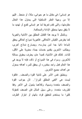 ‫ﻫﻭ ﺇﻨﺴﺎﻨﻰ"، ﻓﻰ ﻤﻘﺎﺒل ﻤﺎ ﻫﻭ ﺤﻴﻭﺍﻨﻰ، ﻤﺜﻼ، ﺃﻭ ﻤﻨﺤﻁ.. ﺍﻟﻠﻬﻡ‬
‫ﺇﻻ ﻤﻥ ﻭﺠﻬﺔ ﺍﻟﻨﻅﺭ ﺍﻟﺘﺴﻠﻁﻴﺔ ﺍﻟﺘﻰ ﻴﺤﺎﻭل ﻫﺫﺍ ﺍﻟﻤﻘﺎل‬
‫ﻤﻘﺎﻭﻤﺘﻬﺎ، ﻭﺍﻟﺘﻰ ﺘﻘﺩﻡ ﺘﻌﺭﻴﻔﺎ ﻟﻤﺎ ﻫﻭ ﺇﻨﺴﺎﻨﻰ ﻟﻘﻤﻊ ﺃﻭ ﺘﻬﺩﻴﺩ ﻤﺎ‬
                    ‫ﻻ ﻴﺘﻔﻕ ﻤﻌﻬﺎ ﺒﻤﻨﻁﻕ ﺍﻹﺩﺍﻨﺔ ﻭﺍﻟﻤﺤﺎﻜﻤﺔ.‬
‫ﻭﺒﺎﻟﻤﺜل ﻻ ﻴﻭﺠﺩ ﻫﺫﺍ ﺍﻟﺘﻘﺎﺒل ﺍﻟﻤﻁﻠﻕ ﺒﻴﻥ ﺍﻷﻨﺎﻨﻴﺔ ﻭﺍﻟﻐﻴﺭﻴﺔ‬
‫ﻜﻤﺎ ﻴﻔﺘﺭﺽ ﺍﻟﻜﻴﺘﺵ ﺍﻷﺨﻼﻗﻰ. ﻓﺎﻟﻐﻴﺭﻴﺔ ﻨﻤﻭﺫﺝ ﺃﺨﻼﻗﻰ ﻴﺤﻘﻕ‬
‫ﺇﺸﺒﺎﻋﺎ ﺫﺍﺘﻴﺎ ﺠﺩﺍ ﻟﻤﻥ ﻴﻤﺎﺭﺴﻪ، ﻭﻴﺼﺎﺭﻉ ﻨﻤﺎﺫﺝ ﺃﺨﺭﻯ،‬
‫ﻭﻴﻁﺎﻟﺏ ﺍﻵﺨﺭﻴﻥ ﺒﺘﻘﺩﻴﻡ ﺨﺩﻤﺎﺕ ﺠ ‪‬ﺔ، ﻤﻌﻨﻭﻴﺔ ﻋﻠﻰ ﺍﻷﻗل،‬
                   ‫ﻤ‬
‫ﻟﻠﺫﺍﺕ. ﻜﺫﻟﻙ ﻓﺈﻥ ﺍﻷﻨﺎﻨﻴﺔ، ﻜﻤﺒﺩﺃ ﻋﺎﻡ، ﻴﻌﺘﺭﻑ ﺒﺤﻘﻭﻕ ﻤﻤﺎﺜﻠﺔ‬
‫ﻟﻶﺨﺭﻴﻥ. ﻭﺴﻭﺍﺀ ﻓﻰ ﻫﺫﺍ ﺍﻟﻨﻤﻭﺫﺝ ﺃﻭ ﺫﺍﻙ، ﻓﺈﻨﻪ ﻻ ﻴﻭﺠﺩ ﻓﻰ‬
‫ﻫﺫﺍ ﺍﻟﻌﺎﻟﻡ ﻓﻌل ﻭﺍﺤﺩ ﺒﻤﻘﺩﻭﺭﻩ ﺃﻥ ﻴﺤﻘﻕ ﻟﻠﻤﺭﺀ ﺃﻫﺩﺍﻓﻪ ﺒﻤﻌﺯل‬
                                ‫ﻋﻥ ﺃﻫﺩﺍﻑ ﺠﻤﻴﻊ ﺍﻵﺨﺭﻴﻥ.‬
‫ﻭﻴﻨﻁﺒﻕ ﻨﻔﺱ ﺍﻷﻤﺭ ﻋﻠﻰ ﺜﻨﺎﺌﻴﺔ ﺍﻟﻘﻭﺓ ﻭﺍﻟﻀﻌﻑ.. ﻓﺎﻟﻘﻭﺓ‬
‫ﻟﻴﺴﺕ ﻫﻰ "ﺍﻟﻨﻔﻰ ﺍﻟﻤﻁﻠﻕ ﻟﻠﺒﺭﺍﺯ".. ﻷﻥ ﺠﻭﺍﻨﺏ ﺍﻟﻘﻭﺓ‬
‫ﻭﺍﻟﻀﻌﻑ ﻤﺘﻌﺩﺩﺓ ﻭﻨﺴﺒﻴﺔ، ﻭﻜﻼﻫﻤﺎ ﻴﺘﺤﻭل ﺇﻟﻰ ﺍﻵﺨﺭ ﻭﻓﻘﺎ‬
‫ﻟﻅﺭﻭﻑ ﻤﺘﻌﺩﺩﺓ. ﻭﻋﻠﻰ ﺴﺒﻴل ﺍﻟﻤﺜﺎل ﻓﺈﻥ ﺍﻟﻀﻌﻑ ﻜﻤﻘﻭﻟﺔ‬
‫ﻜﺜﻴﺭﺍ ﻤﺎ ﻴﺴﺘﺨﺩﻡ ﻟﺘﺤﻘﻴﻕ ﻗﻭﺓ، ﺒﺎﺘﻬﺎﻡ ﺃﻭ ﺍﺒﺘﺯﺍﺯ ﺍﻟﻁﺭﻑ‬




                         ‫- ٠٩٢ -‬
 