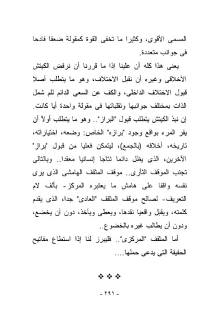 ‫ﺍﻟﻤﺴﻤﻰ ﺍﻷﻗﻭﻯ، ﻭﻜﺜﻴﺭﺍ ﻤﺎ ﹸﺨﻔﻰ ﺍﻟﻘﻭﺓ ﻜﻤﻘﻭﻟﺔ ﻀﻌﻔﺎ ﻓﺎﺩﺤﺎ‬
                           ‫ﺘ‬
                                      ‫ﻓﻰ ﺠﻭﺍﻨﺏ ﻤﺘﻌﺩﺩﺓ.‬
‫ﻴﻌﻨﻰ ﻫﺫﺍ ﻜﻠﻪ ﺃﻥ ﻋﻠﻴﻨﺎ ﺇﺫﺍ ﻤﺎ ﻗﺭﺭﻨﺎ ﺃﻥ ﻨﺭﻓﺽ ﺍﻟﻜﻴﺘﺵ‬
‫ﺍﻷﺨﻼﻗﻰ ﻭﻏﻴﺭﻩ ﺃﻥ ﻨﻘﺒل ﺍﻻﺨﺘﻼﻑ، ﻭﻫﻭ ﻤﺎ ﻴﺘﻁﻠﺏ ﺃﺼﻼ‬
‫ﻗﺒﻭل ﺍﻻﺨﺘﻼﻑ ﺍﻟﺩﺍﺨﻠﻰ، ﻭﺍﻟﻜﻑ ﻋﻥ ﺍﻟﺴﻌﻰ ﺍﻟﺩﺍﺌﻡ ﻟﻠﻡ ﺸﻤل‬
‫ﺍﻟﺫﺍﺕ ﺒﻤﺨﺘﻠﻑ ﺠﻭﺍﻨﺒﻬﺎ ﻭﺘﻘﻠﺒﺎﺘﻬﺎ ﻓﻰ ﻤﻘﻭﻟﺔ ﻭﺍﺤﺩﺓ ﺃﻴﺎ ﻜﺎﻨﺕ.‬
‫ﺇﻥ ﻨﺒﺫ ﺍﻟﻜﻴﺘﺵ ﻴﺘﻁﻠﺏ ﻗﺒﻭل "ﺍﻟﺒﺭﺍﺯ".. ﻭﻫﻭ ﻤﺎ ﻴﺘﻁﻠﺏ ﺃﻭﻻ ﺃﻥ‬
   ‫ﱠ‬
‫ﻴﻘﺭ ﺍﻟﻤﺭﺀ ﺒﻭﺍﻗﻊ ﻭﺠﻭﺩ "ﺒﺭﺍﺯﻩ" ﺍﻟﺨﺎﺹ: ﻭﻀﻌﻪ، ﺍﺨﺘﻴﺎﺭﺍﺘﻪ،‬
‫ﺘﺎﺭﻴﺨﻪ، ﺃﺨﻼﻗﻪ )ﺒﺎﻟﺠﻤﻊ(، ﻟﻴﺘﻤﻜﻥ ﻓﻌﻠﻴﺎ ﻤﻥ ﻗﺒﻭل "ﺒﺭﺍﺯ"‬
‫ﺍﻵﺨﺭﻴﻥ، ﺍﻟﺫﻯ ﻴﻅل ﺩﺍﺌﻤﺎ ﻨﺘﺎﺠﺎ ﺇﻨﺴﺎﻨﻴﺎ ﻤﻌﻘﺩﺍ.. ﻭﺒﺎﻟﺘﺎﻟﻰ‬
‫ﺘﺠﻨﺏ ﺍﻟﻤﻭﻗﻑ ﺍﻟﺜﺄﺭﻯ.. ﻤﻭﻗﻑ ﺍﻟﻤﺜﻘﻑ ﺍﻟﻬﺎﻤﺸﻰ ﺍﻟﺫﻯ ﻴﺭﻯ‬
‫ﻨﻔﺴﻪ ﻭﺍﻗﻔﺎ ﻋﻠﻰ ﻫﺎﻤﺵ ﻤﺎ ﻴﻌﺘﺒﺭﻩ ﺍﻟﻤﺭﻜﺯ- ﺒﺄﻟﻑ ﻻﻡ‬
‫ﺍﻟﺘﻌﺭﻴﻑ- ﻟﺼﺎﻟﺢ ﻤﻭﻗﻑ ﺍﻟﻤﺜﻘﻑ "ﺍﻟﻌﺎﺩﻯ" ﺠﺩﺍ، ﺍﻟﺫﻯ ﻴﻘﺩﻡ‬
‫ﻜﻠﻤﺘﻪ، ﻭﻴﻘﺒل ﻭﺍﻗﻌﻴﺎ ﻨﻘﺩﻫﺎ، ﻭﻴﻌﻁﻰ ﻭﻴﺄﺨﺫ، ﺩﻭﻥ ﺃﻥ ﻴﺨﻀﻊ،‬
                       ‫ﻭﺩﻭﻥ ﺃﻥ ﻴﻁﺎﻟﺏ ﻏﻴﺭﻩ ﺒﺎﻟﺨﻀﻭﻉ..‬
‫ﺃﻤﺎ ﺍﻟﻤﺜﻘﻑ "ﺍﻟﻤﺭﻜﺯﻯ".. ﻓﻠﻴﺒﺭﺯ ﻟﻨﺎ ﺇﺫﺍ ﺍﺴﺘﻁﺎﻉ ﻤﻔﺎﺘﻴﺢ‬
                             ‫ﺍﻟﺤﻘﻴﻘﺔ ﺍﻟﺘﻰ ﻴﺩﻋﻰ ﺤﻤﻠﻬﺎ....‬




                        ‫- ١٩٢ -‬
 