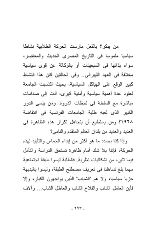 ‫ﻤﻥ ﻴﻨﻜﺭ؟ ﺒﺎﻟﻔﻌل ﻤﺎﺭﺴﺕ ﺍﻟﺤﺭﻜﺔ ﺍﻟﻁﻼﺒﻴﺔ ﻨﺸﺎﻁﺎ‬
‫ﺴﻴﺎﺴﻴﺎ ﻤﻠﻤﻭﺴﺎ ﻓﻰ ﺍﻟﺘﺎﺭﻴﺦ ﺍﻟﻤﺼﺭﻯ ﺍﻟﺤﺩﻴﺙ ﻭﺍﻟﻤﻌﺎﺼﺭ،‬
‫ﺴﻭﺍﺀ ﺒﺫﺍﺘﻬﺎ ﻓﻰ ﺍﻟﺴﺒﻌﻴﻨﺎﺕ ﺃﻭ ﺒﺎﻟﻭﻜﺎﻟﺔ ﻋﻥ ﻗﻭﻯ ﺴﻴﺎﺴﻴﺔ‬
‫ﻤﺨﺘﻠﻔﺔ ﻓﻰ ﺍﻟﻌﻬﺩ ﺍﻟﻠﻴﺒﺭﺍﻟﻰ.. ﻭﻓﻰ ﺍﻟﺤﺎﻟﺘﻴﻥ ﻜﺎﻥ ﻫﺫﺍ ﺍﻟﻨﺸﺎﻁ‬
‫ﻜﺒﻴﺭ ﺍﻟﻭﻗﻊ ﻋﻠﻰ ﺍﻟﻬﻴﺎﻜل ﺍﻟﺴﻴﺎﺴﻴﺔ، ﺒﺤﻴﺙ ﺍﻜﺘﺴﺒﺕ ﺍﻟﺠﺎﻤﻌﺔ‬
‫ﻟﻌﻘﻭﺩ ﻋﺩﺓ ﺃﻫﻤﻴﺔ ﺴﻴﺎﺴﻴﺔ ﻭﺃﻤﻨﻴﺔ ﻜﺒﺭﻯ، ﺃﺩﺕ ﺇﻟﻰ ﺼﺩﺍﻤﺎﺕ‬
‫ﻤﺒﺎﺸﺭﺓ ﻤﻊ ﺍﻟﺴﻠﻁﺔ ﻓﻰ ﻟﺤﻅﺎﺕ ﺍﻟﺫﺭﻭﺓ. ﻭﻤﻥ ﻴﻨﺴﻰ ﺍﻟﺩﻭﺭ‬
‫ﺍﻟﻜﺒﻴﺭ ﺍﻟﺫﻯ ﻟﻌﺒﻪ ﻁﻠﺒﺔ ﺍﻟﺠﺎﻤﻌﺎﺕ ﺍﻟﻔﺭﻨﺴﻴﺔ ﻓﻰ ﺍﻨﺘﻔﺎﻀﺔ‬
‫٨٦٩١؟ ﻭﻤﻥ ﻴﺴﺘﻁﻴﻊ ﺃﻥ ﻴﺘﺠﺎﻫل ﺘﻜﺭﺍﺭ ﻫﺫﻩ ﺍﻟﻅﺎﻫﺭﺓ ﻓﻰ‬
              ‫ﺍﻟﻌﺩﻴﺩ ﻭﺍﻟﻌﺩﻴﺩ ﻤﻥ ﺒﻠﺩﺍﻥ ﺍﻟﻌﺎﻟﻡ ﺍﻟﻤﺘﻘﺩﻡ ﻭﺍﻟﻨﺎﻤﻰ؟‬
‫ﻭﺇﺫﺍ ﻜﻨﺎ ﺒﺼﺩﺩ ﻤﺎ ﻫﻭ ﺃﻜﺜﺭ ﻤﻥ ﺇﺒﺩﺍﺀ ﺍﻟﺤﻤﺎﺱ ﻭﺍﻟﺘﺄﻴﻴﺩ ﻟﻬﺫﻩ‬
‫ﺍﻟﺤﺭﻜﺔ، ﻓﺈﻨﻨﺎ ﺒﻼ ﺸﻙ ﺃﻤﺎﻡ ﻅﺎﻫﺭﺓ ﺘﺴﺘﺤﻕ ﺍﻟﺩﺭﺍﺴﺔ ﻭﺍﻟﺘﺄﻤل‬
‫ﻓﻴﻤﺎ ﺘﺜﻴﺭﻩ ﻤﻥ ﺇﺸﻜﺎﻟﻴﺎﺕ ﻨﻅﺭﻴﺔ. ﻓﺎﻟﻁﻠﺒﺔ ﻟﻴﺴﻭﺍ ﻁﺒﻘﺔ ﺍﺠﺘﻤﺎﻋﻴﺔ‬
‫ﻤﻬﻤﺎ ﺒﻠﻎ ﺘﺴﺎﻫﻠﻨﺎ ﻓﻰ ﺘﻌﺭﻴﻑ ﻤﺼﻁﻠﺢ ﺍﻟﻁﺒﻘﺔ، ﻭﻟﻴﺴﻭﺍ ﺒﺎﻟﺒﺩﻴﻬﺔ‬
‫ﺤﺯﺒﺎ ﺴﻴﺎﺴﻴﺎ، ﻭﻻ ﻫﻡ "ﺍﻟﺸﺒﺎﺏ" ﺍﻟﺫﻴﻥ ﻴﻭﺍﺠﻬﻭﻥ ﺍﻟﻜﺒﺎﺭ، ﻭﺇﻻ‬
‫ﻓﺄﻴﻥ ﺍﻟﻌﺎﻤل ﺍﻟﺸﺎﺏ ﻭﺍﻟﻔﻼﺡ ﺍﻟﺸﺎﺏ ﻭﺍﻟﻌﺎﻁل ﺍﻟﺸﺎﺏ... ﻭﺁﻻﻑ‬


                         ‫- ٣٩٢ -‬
 