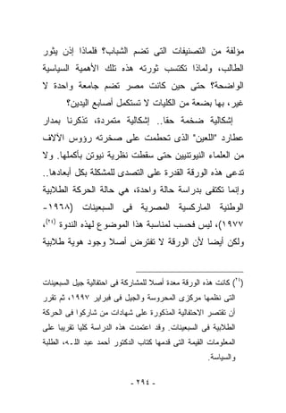 ‫ﻤﺅﻟﻔﺔ ﻤﻥ ﺍﻟﺘﺼﻨﻴﻔﺎﺕ ﺍﻟﺘﻰ ﺘﻀﻡ ﺍﻟﺸﺒﺎﺏ؟ ﻓﻠﻤﺎﺫﺍ ﺇﺫﻥ ﻴﺜﻭﺭ‬
‫ﺍﻟﻁﺎﻟﺏ، ﻭﻟﻤﺎﺫﺍ ﺘﻜﺘﺴﺏ ﺜﻭﺭﺘﻪ ﻫﺫﻩ ﺘﻠﻙ ﺍﻷﻫﻤﻴﺔ ﺍﻟﺴﻴﺎﺴﻴﺔ‬
‫ﺍﻟﻭﺍﻀﺤﺔ؟ ﺤﺘﻰ ﺤﻴﻥ ﻜﺎﻨﺕ ﻤﺼﺭ ﺘﻀﻡ ﺠﺎﻤﻌﺔ ﻭﺍﺤﺩﺓ ﻻ‬
       ‫ﻏﻴﺭ، ﺒﻬﺎ ﺒﻀﻌﺔ ﻤﻥ ﺍﻟﻜﻠﻴﺎﺕ ﻻ ﺘﺴﺘﻜﻤل ﺃﺼﺎﺒﻊ ﺍﻟﻴﺩﻴﻥ؟‬
‫ﺇﺸﻜﺎﻟﻴﺔ ﻀﺨﻤﺔ ﺤﻘﺎ.. ﺇﺸﻜﺎﻟﻴﺔ ﻤﺘﻤﺭﺩﺓ، ﺘﺫﻜﺭﻨﺎ ﺒﻤﺩﺍﺭ‬
‫ﻋﻁﺎﺭﺩ "ﺍﻟﻠﻌﻴﻥ" ﺍﻟﺫﻯ ﺘﺤﻁﻤﺕ ﻋﻠﻰ ﺼﺨﺭﺘﻪ ﺭﺅﻭﺱ ﺍﻵﻻﻑ‬
‫ﻤﻥ ﺍﻟﻌﻠﻤﺎﺀ ﺍﻟﻨﻴﻭﺘﻨﻴﻴﻥ ﺤﺘﻰ ﺴﻘﻁﺕ ﻨﻅﺭﻴﺔ ﻨﻴﻭﺘﻥ ﺒﺄﻜﻤﻠﻬﺎ. ﻭﻻ‬
‫ﺘﺩﻋﻰ ﻫﺫﻩ ﺍﻟﻭﺭﻗﺔ ﺍﻟﻘﺩﺭﺓ ﻋﻠﻰ ﺍﻟﺘﺼﺩﻯ ﻟﻠﻤﺸﻜﻠﺔ ﺒﻜل ﺃﺒﻌﺎﺩﻫﺎ..‬
‫ﻭﺇﻨﻤﺎ ﺘﻜﺘﻔﻰ ﺒﺩﺭﺍﺴﺔ ﺤﺎﻟﺔ ﻭﺍﺤﺩﺓ، ﻫﻲ ﺤﺎﻟﺔ ﺍﻟﺤﺭﻜﺔ ﺍﻟﻁﻼﺒﻴﺔ‬
‫ﺍﻟﻭﻁﻨﻴﺔ ﺍﻟﻤﺎﺭﻜﺴﻴﺔ ﺍﻟﻤﺼﺭﻴﺔ ﻓﻰ ﺍﻟﺴﺒﻌﻴﻨﺎﺕ )٨٦٩١-‬
‫٧٧٩١(، ﻟﻴﺱ ﻓﺤﺴﺏ ﻟﻤﻨﺎﺴﺒﺔ ﻫﺫﺍ ﺍﻟﻤﻭﻀﻭﻉ ﻟﻬﺫﻩ ﺍﻟﻨﺩﻭﺓ )٤٢(،‬
‫ﻭﻟﻜﻥ ﺃﻴﻀﺎ ﻷﻥ ﺍﻟﻭﺭﻗﺔ ﻻ ﺘﻔﺘﺭﺽ ﺃﺼﻼ ﻭﺠﻭﺩ ﻫﻭﻴﺔ ﻁﻼﺒﻴﺔ‬


‫)٤٢( ﻜﺎﻨﺕ ﻫﺫﻩ ﺍﻟﻭﺭﻗﺔ ﻤﻌﺩﺓ ﺃﺼﻼ ﻟﻠﻤﺸﺎﺭﻜﺔ ﻓﻰ ﺍﺤﺘﻔﺎﻟﻴﺔ ﺠﻴل ﺍﻟﺴﺒﻌﻴﻨﺎﺕ‬
‫ﺍﻟﺘﻰ ﻨﻅﻤﻬﺎ ﻤﺭﻜﺯﻯ ﺍﻟﻤﺤﺭﻭﺴﺔ ﻭﺍﻟﺠﻴل ﻓﻰ ﻓﺒﺭﺍﻴﺭ ٧٩٩١، ﺜﻡ ﺘﻘﺭﺭ‬
‫ﺃﻥ ﺘﻘﺘﺼﺭ ﺍﻻﺤﺘﻔﺎﻟﻴﺔ ﺍﻟﻤﺫﻜﻭﺭﺓ ﻋﻠﻰ ﺸﻬﺎﺩﺍﺕ ﻤﻥ ﺸﺎﺭﻜﻭﺍ ﻓﻰ ﺍﻟﺤﺭﻜﺔ‬
‫ﺍﻟﻁﻼﺒﻴﺔ ﻓﻰ ﺍﻟﺴﺒﻌﻴﻨﺎﺕ. ﻭﻗﺩ ﺍﻋﺘﻤﺩﺕ ﻫﺫﻩ ﺍﻟﺩﺭﺍﺴﺔ ﻜﻠﻴﺎ ﺘﻘﺭﻴﺒﺎ ﻋﻠﻰ‬
‫ﺍﻟﻤﻌﻠﻭﻤﺎﺕ ﺍﻟﻘﻴﻤﺔ ﺍﻟﺘﻰ ﻗﺩﻤﻬﺎ ﻜﺘﺎﺏ ﺍﻟﺩﻜﺘﻭﺭ ﺃﺤﻤﺩ ﻋﺒﺩ ﺍﻟﻠـﻪ، ﺍﻟﻁﻠﺒﺔ‬
                                                     ‫ﻭﺍﻟﺴﻴﺎﺴﺔ.‬

                            ‫- ٤٩٢ -‬
 