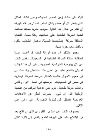 ‫ﺜﺎﺒﺘﺔ ﻋﻠﻰ ﺍﻤﺘﺩﺍﺩ ﺯﻤﻥ ﺍﻟﻌﺼﺭ ﺍﻟﺤﺩﻴﺙ، ﻭﻋﻠﻰ ﺍﻤﺘﺩﺍﺩ ﺍﻟﻤﻜﺎﻥ‬
‫ﺍﻟﺫﻯ ﻴﺸﻤل ﻜل ﺃﻭ ﻤﻌﻅﻡ ﺒﻠﺩﺍﻥ ﺍﻟﻌﺎﻟﻡ. ﻓﻘﻁ ﺘﺭﺠﻭ ﻫﺫﻩ ﺍﻟﻭﺭﻗﺔ‬
‫ﺃﻥ ﺘﻘﺩﻡ ﻤﻥ ﺨﻼل ﻫﺫﺍ ﺍﻟﺘﻨﺎﻭل ﻨﻤﻭﺫﺠﺎ ﻨﻅﺭﻴﺎ ﻤﺨﺘﻠﻔﺎ ﻟﻤﻨﺎﻗﺸﺔ‬
‫ﻗﻀﻴﺔ ﺍﻟﺤﺭﻜﺔ ﺍﻟﻁﻼﺒﻴﺔ ﻋﻠﻰ ﺍﺘﺴﺎﻋﻬﺎ، ﻭﻜﺫﺍ ﻤﺠﻤل ﺍﻟﻘﻀﺎﻴﺎ‬
‫ﺍﻟﻤﺘﻌﻠﻘﺔ ﺒﺤﺭﻜﺔ ﺍﻹﻨﺘﻠﻴﺠﻨﺴﻴﺎ ﺍﻟﺤﺩﻴﺜﺔ، ﺒﺎﻋﺘﺒﺎﺭ ﺍﻟﻁﻼﺏ، ﺒﺎﻟﻘﻭﺓ‬
                                   ‫ﻭﺒﺎﻟﻔﻌل ﻤﻌﺎ، ﺠﺯﺀﺍ ﻤﻨﻬﺎ.‬
‫ﻭﺠﺩﻴﺭ ﺒﺎﻟﺫﻜﺭ ﺃﻥ ﻫﺫﻩ ﺍﻟﻭﺭﻗﺔ ﻜﺎﻨﺕ ﻗﺩ ُﻋﺩﺕ ﺃﺼﻼ‬
       ‫ﺃ‬
‫ﻟﻤﻨﺎﻗﺸﺔ ﻤﺴﺄﻟﺔ ﺍﻟﺤﺭﻜﺔ ﺍﻟﻁﻼﺒﻴﺔ ﻓﻰ ﺍﻟﺴﺒﻌﻴﻨﻴﺎﺕ ﺒﻐﺽ ﺍﻟﻨﻅﺭ‬
‫ﻋﻥ ﺍﻹﻴﺩﻴﻭﻟﻭﺠﻴﺔ ﺍﻟﻤﺎﺭﻜﺴﻴﺔ ﺍﻟﻤﺼﺭﻴﺔ.. ﻏﻴﺭ ﺃﻥ ﻫﺫﺍ ﺍﻟﺠﺎﻨﺏ‬
‫ﻟﻡ ﻴﻜﻥ ﺒﺎﻟﻘﻁﻊ ﻏﺎﺌﺒﺎ ﻋﻥ ﺫﻫﻨﻰ ﻋﻨﺩ ﺇﻋﺩﺍﺩﻫﺎ.. ﻭﻗﺩ ﺒﺩﺕ ﻟﻰ‬
‫ﻓﻰ ﺠﻤﻴﻊ ﺍﻷﺤﻭﺍل ﻤﻨﺎﺴﺒﺔ ﻜﻤﺩﺨل ﻟﺩﺭﺍﺴﺔ ﺍﻟﺤﺭﻜﺔ ﺍﻟﻴﺴﺎﺭﻴﺔ‬
‫ﻓﻰ ﻤﺼﺭ ﻓﻰ ﺍﻟﺴﺒﻌﻴﻨﻴﺎﺕ.. ﺒﻭﺼﻔﻬﺎ ﻓﻰ ﺍﻟﻤﺤل ﺍﻷﻭل ﻭﺍﻟﺜﺎﻨﻰ‬
‫ﻭﺍﻟﺜﺎﻟﺙ ﺤﺭﻜﺔ ﻁﻼﺒﻴﺔ، ﺘﻘﻭﻡ ﻋﻠﻰ ﺍﻟﺩﻋﺎﻴﺔ ﻟﻤﻭﻗﻑ ﻤﻥ ﺍﻟﻘﻀﻴﺔ‬
‫ﺍﻟﻭﻁﻨﻴﺔ ﻗﺒل ﺃﻯ ﺸﻰﺀ.. ﺒﺼﺭﻑ ﺍﻟﻨﻅﺭ ﻋﻥ ﺍﻻﺩﻋﺎﺀﺍﺕ‬
‫ﺍﻟﻌﺭﻴﻀﺔ ﺒﺘﻤﺜﻴل ﺍﻟﺒﺭﻭﻟﻴﺘﺎﺭﻴﺎ ﺍﻟﻤﺼﺭﻴﺔ.. ﻓﻰ ﺭﺃﻴﻰ ﻋﻠﻰ‬
                                                    ‫ﺍﻷﻗل.‬
‫ﻭﺒﺼﺭﻑ ﺍﻟﻨﻅﺭ ﻋﻥ ﺃﺴﻠﻭﺒﻰ ﺍﻟﺘﻘﺭﻴﺭﻯ ﺍﻟﺫﻯ ﻟﻡ ﺃﻓﻠﺢ ﺒﻌﺩ‬
‫ﻓﻰ ﺍﻹﻗﻼﻉ ﻋﻨﻪ، ﻓﺈﻥ ﺍﻟﻭﺭﻗﺔ ﺘﻁﻤﺢ ﺒﺎﻟﻔﻌل ﺇﻟﻰ ﺇﺜﺎﺭﺓ ﻨﻘﺎﺵ‬


                         ‫- ٥٩٢ -‬
 