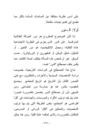 ‫ﻋﻠﻰ ﺃﺴﺱ ﻨﻅﺭﻴﺔ ﻤﺨﺘﻠﻔﺔ ﻋﻥ ﺍﻟﻤﺴﻠﻤﺎﺕ ﺍﻟﺴﺎﺌﺩﺓ ﺒﺄﻜﺜﺭ ﻤﻤﺎ‬
                         ‫ﺘﻁﻤﺢ ﺇﻟﻰ ﺘﻘﺩﻴﻡ ﺇﺠﺎﺒﺎﺕ ﻤﻜﺘﻤﻠﺔ..‬

                                        ‫ﺃﻭﻻ: ﺍﻟـﺩﻭﺭ‬
‫ﺇﺫﺍ ﻜﺎﻥ ﺍﻟﻤﻭﻀﻭﻉ ﺍﻟﻤﻁﺭﻭﺡ ﻫﻭ ﺩﻭﺭ ﺍﻟﺤﺭﻜﺔ ﺍﻟﻁﻼﺒﻴﺔ‬
‫ﺍﻟﻤﺎﺭﻜﺴﻴﺔ.. ﻓﺈﻥ ﺍﻟﺩﻭﺭ ﺍﻟﺫﻯ ‪‬ﻌﺯﻯ ﻓﻰ ﺍﻟﻨﻅﺭﻴﺔ ﺍﻻﺠﺘﻤﺎﻋﻴﺔ‬
                        ‫ﻴ‬
‫ﻋﺎﺩﺓ ﻟﻠﻁﻠﺒﺔ، ﻭﻤﺠﻤل ﺍﻹﻨﺘﻠﻴﺠﻨﺴﻴﺎ، ﻫﻭ ﺩﻭﺭ ﺍﻟﺘﻌﺒﻴﺭ.. ﺃﻭ‬
‫ﺍﻟﺘﻤﺜﻴل، ﺘﻤﺜﻴل ﺍﻟﻭﻁﻥ ﺃﻭ ﺍﻟﻤﻘﻬﻭﺭﻴﻥ ﺃﻭ ﺍﻟﺒﺭﻭﻟﻴﺘﺎﺭﻴﺎ.. ﺤﺴﺏ‬
‫ﺍﻟﺴﻴﺎﻕ. ﻏﻴﺭ ﺃﻥ ﻓﺤﺹ ﻫﺫﻩ ﺍﻟﻤﺴﺄﻟﺔ ﻴﺘﻁﻠﺏ ﺃﺼﻼ ﺍﻟﻜﺸﻑ ﻋﻤﺎ‬
                        ‫ﻴﻜﻤﻥ ﺨﻠﻑ ﻤﺼﻁﻠﺢ "ﺍﻟﺩﻭﺭ" ﻨﻔﺴﻪ.‬
‫ﺸﺎﻉ ﻫﺫﺍ ﺍﻟﻤﺼﻁﻠﺢ ﻓﻰ ﺍﻟﺩﺭﺍﺴﺎﺕ ﺍﻟﺘﺎﺭﻴﺨﻴﺔ، ﺨﺼﻭﺼﺎ‬
‫ﺩﺭﺍﺴﺔ ﺍﻟﺸﺨﺼﻴﺎﺕ ﺍﻟﺴﻴﺎﺴﻴﺔ ﻭﺍﻷﺤﺯﺍﺏ ﻭﺍﻟﻤﻔﻜﺭﻴﻥ، ﻤﻊ ﺘﺒﻨﻰ‬
‫ﺍﻟﺘﺼﻭﺭ ﺍﻟﻘﺎﺌل ﺒﺄﻥ ﺍﻟﺘﺎﺭﻴﺦ ﻫﻭ ﺘﺎﺭﻴﺦ ﺍﻟﻤﺠﺘﻤﻊ.. ﻭﻴﺼﺒﺢ‬
‫ﺍﻟﻤﻘﺼﻭﺩ ﺒﺎﻟﺩﻭﺭ ﻫﻨﺎ ﻫﻭ ﻤﻤﺎﺭﺴﺔ ﺩﻭﺭ ﺍﺠﺘﻤﺎﻋﻰ. ﻭﻤﻥ‬
‫ﺍﻟﺒﺩﻴﻬﻰ ﺇﺫﻥ ﺃﻥ ﻤﺼﻁﻠﺢ ﺍﻟﺩﻭﺭ ﻴﺘﻀﻤﻥ ﺒﺎﻟﻀﺭﻭﺭﺓ ﺘﺼﻭﺭﺍ‬
‫ﻋﺎﻤﺎ ﻴﺘﻡ ﻓﻴﻪ ﺘﺭﺘﻴﺏ ﺍﻷﻓﺭﺍﺩ ﻭﺍﻟﻤﺅﺴﺴﺎﺕ ﻭﺍﻟﺠﻤﺎﻋﺎﺕ ﻓﻰ "ﻜل"‬
‫ﺍﻓﺘﺭﺍﻀﻰ ﻫﻭ ﺍﻟﻤﺠﺘﻤﻊ، ﺒﻨﻔﺱ ﺍﻟﻁﺭﻴﻘﺔ ﺍﻟﺘﻰ ﻴﺘﻡ ﺒﻬﺎ ﺘﺭﺘﻴﺏ‬
‫ﺍﻟﺸﺨﺼﻴﺎﺕ ﻭﺍﻟﻤﻤﺜﻠﻴﻥ ﻓﻰ "ﺍﻟﻜل" ﺍﻟﺭﻭﺍﺌﻰ ﺃﻭ ﺍﻟﻤﺴﺭﺤﻰ،‬
‫ﺍﻟﻤﻜﺘﻤل ﺒﺎﻟﻀﺭﻭﺭﺓ، ﻭﺍﻟﺫﻯ ﺘﺤﻜﻤﻪ ﻏﺎﻴﺔ ﻜﻠﻴﺔ. ﻭﻤﻥ ﻫﻨﺎ ﻴﻤﻜﻥ‬

                        ‫- ٦٩٢ -‬
 