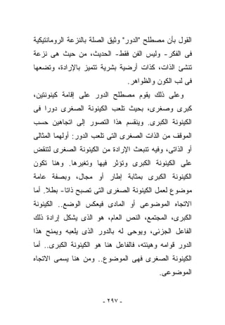 ‫ﺍﻟﻘﻭل ﺒﺄﻥ ﻤﺼﻁﻠﺢ "ﺍﻟﺩﻭﺭ" ﻭﺜﻴﻕ ﺍﻟﺼﻠﺔ ﺒﺎﻟﻨﺯﻋﺔ ﺍﻟﺭﻭﻤﺎﻨﺘﻴﻜﻴﺔ‬
‫ﻓﻰ ﺍﻟﻔﻜﺭ- ﻭﻟﻴﺱ ﺍﻟﻔﻥ ﻓﻘﻁ- ﺍﻟﺤﺩﻴﺙ، ﻤﻥ ﺤﻴﺙ ﻫﻰ ﻨﺯﻋﺔ‬
‫ﺘﻨﺸﺊ ﺍﻟﺫﺍﺕ، ﻜﺫﺍﺕ ﺃﺭﻀﻴﺔ ﺒﺸﺭﻴﺔ ﺘﺘﻤﻴﺯ ﺒﺎﻹﺭﺍﺩﺓ، ﻭﺘﻀﻌﻬﺎ‬
                                  ‫ﻓﻰ ﻟﺏ ﺍﻟﻜﻭﻥ ﻭﺍﻟﻅﻭﺍﻫﺭ.‬
‫ﻭﻋﻠﻰ ﺫﻟﻙ ﻴﻘﻭﻡ ﻤﺼﻁﻠﺢ ﺍﻟﺩﻭﺭ ﻋﻠﻰ ﺇﻗﺎﻤﺔ ﻜﻴﻨﻭﻨﺘﻴﻥ،‬
‫ﻜﺒﺭﻯ ﻭﺼﻐﺭﻯ، ﺒﺤﻴﺙ ﺘﻠﻌﺏ ﺍﻟﻜﻴﻨﻭﻨﺔ ﺍﻟﺼﻐﺭﻯ ﺩﻭﺭﺍ ﻓﻰ‬
‫ﺍﻟﻜﻴﻨﻭﻨﺔ ﺍﻟﻜﺒﺭﻯ. ﻭﻴﻨﻘﺴﻡ ﻫﺫﺍ ﺍﻟﺘﺼﻭﺭ ﺇﻟﻰ ﺍﺘﺠﺎﻫﻴﻥ ﺤﺴﺏ‬
‫ﺍﻟﻤﻭﻗﻑ ﻤﻥ ﺍﻟﺫﺍﺕ ﺍﻟﺼﻐﺭﻯ ﺍﻟﺘﻰ ﺘﻠﻌﺏ ﺍﻟﺩﻭﺭ: ﺃﻭﻟﻬﻤﺎ ﺍﻟﻤﺜﺎﻟﻰ‬
‫ﺃﻭ ﺍﻟﺫﺍﺘﻰ، ﻭﻓﻴﻪ ﺘﻨﺒﻌﺙ ﺍﻹﺭﺍﺩﺓ ﻤﻥ ﺍﻟﻜﻴﻨﻭﻨﺔ ﺍﻟﺼﻐﺭﻯ ﻟﺘﻨﻘﺽ‬
‫ﻋﻠﻰ ﺍﻟﻜﻴﻨﻭﻨﺔ ﺍﻟﻜﺒﺭﻯ ﻭﺘﺅﺜﺭ ﻓﻴﻬﺎ ﻭﺘﻐﻴﺭﻫﺎ. ﻭﻫﻨﺎ ﺘﻜﻭﻥ‬
‫ﺍﻟﻜﻴﻨﻭﻨﺔ ﺍﻟﻜﺒﺭﻯ ﺒﻤﺜﺎﺒﺔ ﺇﻁﺎﺭ ﺃﻭ ﻤﺠﺎل، ﻭﺒﺼﻔﺔ ﻋﺎﻤﺔ‬
‫ﻤﻭﻀﻭﻉ ﻟﻌﻤل ﺍﻟﻜﻴﻨﻭﻨﺔ ﺍﻟﺼﻐﺭﻯ ﺍﻟﺘﻰ ﺘﺼﺒﺢ ﺫﺍﺘﺎ- ﺒﻁﻼ. ﺃﻤﺎ‬
‫ﺍﻻﺘﺠﺎﻩ ﺍﻟﻤﻭﻀﻭﻋﻰ ﺃﻭ ﺍﻟﻤﺎﺩﻯ ﻓﻴﻌﻜﺱ ﺍﻟﻭﻀﻊ.. ﺍﻟﻜﻴﻨﻭﻨﺔ‬
‫ﺍﻟﻜﺒﺭﻯ، ﺍﻟﻤﺠﺘﻤﻊ، ﺍﻟﻨﺹ ﺍﻟﻌﺎﻡ، ﻫﻭ ﺍﻟﺫﻯ ﻴﺸﻜل ﺇﺭﺍﺩﺓ ﺫﻟﻙ‬
‫ﺍﻟﻔﺎﻋل ﺍﻟﺠﺯﺌﻰ، ﻭﻴﻭﺤﻰ ﻟﻪ ﺒﺎﻟﺩﻭﺭ ﺍﻟﺫﻯ ﻴﻠﻌﺒﻪ ﻭﻴﻤﻨﺢ ﻫﺫﺍ‬
‫ﺍﻟﺩﻭﺭ ﻗﻭﺍﻤﻪ ﻭﻫﻴﺌﺘﻪ، ﻓﺎﻟﻔﺎﻋل ﻫﻨﺎ ﻫﻭ ﺍﻟﻜﻴﻨﻭﻨﺔ ﺍﻟﻜﺒﺭﻯ.. ﺃﻤﺎ‬
‫ﺍﻟﻜﻴﻨﻭﻨﺔ ﺍﻟﺼﻐﺭﻯ ﻓﻬﻰ ﺍﻟﻤﻭﻀﻭﻉ.. ﻭﻤﻥ ﻫﻨﺎ ﻴﺴﻤﻰ ﺍﻻﺘﺠﺎﻩ‬
                                            ‫ﺍﻟﻤﻭﻀﻭﻋﻰ.‬


                        ‫- ٧٩٢ -‬
 