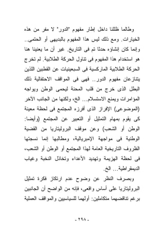 ‫ﻭﻁﺎﻟﻤﺎ ﻅﻠﻠﻨﺎ ﺩﺍﺨل ﺇﻁﺎﺭ ﻤﻔﻬﻭﻡ "ﺍﻟﺩﻭﺭ" ﻻ ﻤﻔﺭ ﻤﻥ ﻫﺫﻩ‬
‫ﺍﻟﺨﻴﺎﺭﺍﺕ. ﻭﻤﻊ ﺫﻟﻙ ﻟﻴﺱ ﻫﺫﺍ ﺍﻟﻤﻔﻬﻭﻡ ﺒﺎﻟﺒﺩﻴﻬﻰ ﺃﻭ ﺍﻟﺤﺘﻤﻰ..‬
‫ﻭﺇﻨﻤﺎ ﻜﺎﻥ ﺇﻨﺸﺎﺅﻩ ﺤﺩﺜﺎ ﺘﻡ ﻓﻰ ﺍﻟﺘﺎﺭﻴﺦ. ﻏﻴﺭ ﺃﻥ ﻤﺎ ﻴﻌﻨﻴﻨﺎ ﻫﻨﺎ‬
‫ﻫﻭ ﺍﺴﺘﺨﺩﺍﻡ ﻫﺫﺍ ﺍﻟﻤﻔﻬﻭﻡ ﻓﻰ ﺘﻨﺎﻭل ﺍﻟﺤﺭﻜﺔ ﺍﻟﻁﻼﺒﻴﺔ. ﻟﻡ ﺘﺨﺭﺝ‬
‫ﺍﻟﺤﺭﻜﺔ ﺍﻟﻁﻼﺒﻴﺔ ﺍﻟﻤﺎﺭﻜﺴﻴﺔ ﻓﻰ ﺍﻟﺴﺒﻌﻴﻨﻴﺎﺕ ﻋﻥ ﺍﻟﻘﻁﺒﻴﻥ ﺍﻟﻠﺫﻴﻥ‬
‫ﻴﺘﻨﺎﺯﻋﺎﻥ ﻤﻔﻬﻭﻡ ﺍﻟﺩﻭﺭ.. ﻓﻬﻰ ﻓﻰ ﺍﻟﻤﻭﺍﻗﻑ ﺍﻻﺤﺘﻔﺎﻟﻴﺔ ﺫﻟﻙ‬
‫ﺍﻟﺒﻁل ﺍﻟﺫﻯ ﺨﺭﺝ ﻤﻥ ﻗﻠﺏ ﺍﻟﻤﺤﻨﺔ ﻟﻴﺤﻤﻰ ﺍﻟﻭﻁﻥ ﻭﻴﻭﺍﺠﻪ‬
‫ﺍﻟﻤﺅﺍﻤﺭﺍﺕ ﻭﻴﻤﻨﻊ ﺍﻻﺴﺘﺴﻼﻡ... ﺍﻟﺦ، ﻭﻟﻜﻨﻬﺎ ﻤﻥ ﺍﻟﺠﺎﻨﺏ ﺍﻵﺨﺭ‬
‫)ﺍﻟﻤﻭﻀﻭﻋﻰ( ﺍﻹﻓﺭﺍﺯ ﺍﻟﺫﻯ ﺃﻓﺭﺯﻩ ﺍﻟﻤﺠﺘﻤﻊ ﻓﻰ ﻟﺤﻅﺔ ﻤﻌﻴﻨﺔ‬
‫ﻜﻰ ﻴﻘﻭﻡ ﺒﻤﻬﺎﻡ ﺍﻟﺘﻤﺜﻴل ﺃﻭ ﺍﻟﺘﻌﺒﻴﺭ ﻋﻥ ﺍﻟﻤﺠﺘﻤﻊ )ﻭﺃﻴﻀﺎ:‬
‫ﺍﻟﻭﻁﻥ ﺃﻭ ﺍﻟﺸﻌﺏ( ﻭﻋﻥ ﻤﻭﻗﻑ ﺍﻟﺒﺭﻭﻟﻴﺘﺎﺭﻴﺎ ﻤﻥ ﺍﻟﻘﻀﻴﺔ‬
‫ﺍﻟﻭﻁﻨﻴﺔ ﻓﻰ ﻤﻭﺍﺠﻬﺔ ﺍﻹﻤﺒﺭﻴﺎﻟﻴﺔ، ﻭﻤﻁﺎﻟﺒﻬﺎ ﺇﻨﻤﺎ ﻨﺴﺠﺘﻬﺎ‬
‫ﺍﻟﻅﺭﻭﻑ ﺍﻟﺘﺎﺭﻴﺨﻴﺔ ﺍﻟﻌﺎﻤﺔ ﻟﻬﺫﺍ ﺍﻟﻤﺠﺘﻤﻊ ﺃﻭ ﺍﻟﻭﻁﻥ ﺃﻭ ﺍﻟﺸﻌﺏ،‬
‫ﻓﻰ ﻟﺤﻅﺔ ﺍﻟﻬﺯﻴﻤﺔ ﻭﺘﻬﺩﻴﺩ ﺍﻷﻋﺩﺍﺀ ﻭﺘﺨﺎﺫل ﺍﻟﻨﺨﺒﺔ ﻭﻏﻴﺎﺏ‬
                                      ‫ﺍﻟﺩﻴﻤﻘﺭﺍﻁﻴﺔ... ﺍﻟﺦ.‬
‫ﻭﺒﺼﺭﻑ ﺍﻟﻨﻅﺭ ﻋﻥ ﻭﻀﻭﺡ ﻋﺩﻡ ﺍﺭﺘﻜﺎﺯ ﻓﻜﺭﺓ ﺘﻤﺜﻴل‬
‫ﺍﻟﺒﺭﻭﻟﻴﺘﺎﺭﻴﺎ ﻋﻠﻰ ﺃﺴﺎﺱ ﻭﺍﻗﻌﻰ، ﻓﺈﻨﻪ ﻤﻥ ﺍﻟﻭﺍﻀﺢ ﺃﻥ ﺍﻟﺠﺎﻨﺒﻴﻥ‬
‫ﺒﺭﻏﻡ ﺘﻨﺎﻗﻀﻬﻤﺎ ﻤﺘﻜﺎﻤﻠﻴﻥ: ﺃﻭﻟﻬﻤﺎ ﻟﻠﺴﻴﺎﺴﻴﻴﻥ ﻭﺍﻟﻤﻭﺍﻗﻑ ﺍﻟﻌﻤﻠﻴﺔ‬


                         ‫- ٨٩٢ -‬
 