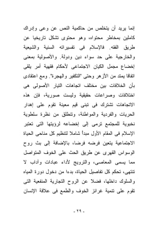 ‫ﺇﻨﻤﺎ ﻴﺭﻴﺩ ﺃﻥ ﻴﺘﺨﻠﺹ ﻤﻥ ﺤﺎﻜﻤﻴﺔ ﺍﻟﻨﺹ ﻋﻥ ﻭﻋﻰ ﻭﺇﺩﺭﺍﻙ‬
‫ﻜﺎﻤﻠﻴﻥ ﺒﻤﺨﺎﻁﺭ ﻤﺤﺘﻭﺍﻩ، ﻭﻫﻭ ﻤﺤﺘﻭﻯ ﺘﺸﻜل ﺘﺎﺭﻴﺨﻴﺎ ﻋﻥ‬
‫ﻁﺭﻴﻕ ﺍﻟﻔﻘﻪ. ﻓﺎﻹﺴﻼﻡ ﻓﻰ ﺘﻔﺴﻴﺭﺍﺘﻪ ﺍﻟﺴﻨﻴﺔ ﻭﺍﻟﺸﻴﻌﻴﺔ‬
‫ﻭﺍﻟﺨﺎﺭﺠﻴﺔ ﻋﻠﻰ ﺤﺩ ﺴﻭﺍﺀ ﺩﻴﻥ ﻭﺩﻭﻟﺔ. ﻭﺍﻷﺼﻭﻟﻴﺔ ﺒﻤﻌﻨﻰ‬
‫ﺇﺨﻀﺎﻉ ﻤﺠﻤل ﺍﻟﻜﻴﺎﻥ ﺍﻻﺠﺘﻤﺎﻋﻰ ﻷﺤﻜﺎﻡ ﻓﻘﻬﻴﺔ ﺃﻤﺭ ﻴﻠﻘﻰ‬
‫ﺍﺘﻔﺎﻗﺎ ﻴﻤﺘﺩ ﻤﻥ ﺍﻷﺯﻫﺭ ﻭﺤﺘﻰ "ﺍﻟﺘﻜﻔﻴﺭ ﻭﺍﻟﻬﺠﺭﺓ". ﻭﻤﻊ ﺍﻋﺘﻘﺎﺩﻯ‬
‫ﺒﺄﻥ ﺍﻟﺨﻼﻓﺎﺕ ﺒﻴﻥ ﻤﺨﺘﻠﻑ ﺍﺘﺠﺎﻫﺎﺕ ﺍﻟﺘﻴﺎﺭ ﺍﻷﺼﻭﻟﻰ ﻫﻰ‬
‫ﺍﺨﺘﻼﻓﺎﺕ ﻭﺼﺭﺍﻋﺎﺕ ﺤﻘﻴﻘﻴﺔ ﻭﻟﻴﺴﺕ ﺼﻭﺭﻴﺔ، ﻓﺈﻥ ﻫﺫﻩ‬
‫ﺍﻻﺘﺠﺎﻫﺎﺕ ﺘﺸﺘﺭﻙ ﻓﻰ ﺘﺒﻨﻰ ﻗﻴﻡ ﻤﻌﻴﻨﺔ ﺘﻘﻭﻡ ﻋﻠﻰ ﺇﻫﺩﺍﺭ‬
‫ﺍﻟﺤﺭﻴﺎﺕ ﻭﺍﻟﻔﺭﺩﻴﺔ ﻭﺍﻟﻤﻭﺍﻁﻨﺔ، ﻭﺘﻨﻁﻠﻕ ﻤﻥ ﻨﻅﺭﺓ ﺴﻠﻁﻭﻴﺔ‬
‫ﻨﺨﺒﻭﻴﺔ ﻟﻠﻤﺠﺘﻤﻊ ﺘﺭﻤﻰ ﺇﻟﻰ ﺇﺨﻀﺎﻋﻪ ﻟﺭﺅﻴﺘﻬﺎ ﺍﻟﺘﻰ ﺘﻌﺘﺒﺭ‬
‫ﺍﻹﺴﻼﻡ ﻓﻰ ﺍﻟﻤﻘﺎﻡ ﺍﻷﻭل ﻤﺒﺩﺃ ﺸﺎﻤﻼ ﻟﺘﻨﻅﻴﻡ ﻜل ﻤﻨﺎﺤﻰ ﺍﻟﺤﻴﺎﺓ‬
                            ‫ً‬
‫ﺍﻻﺠﺘﻤﺎﻋﻴﺔ ﻴﺘﻌﻴﻥ ﻓﺭﻀﻪ ﻓﺭﻀﺎ، ﺒﺎﻹﻀﺎﻓﺔ ﺇﻟﻰ ﺒﺙ ﺭﻭﺡ‬
‫ﺍﻟﻭﺴﻭﺍﺱ ﺍﻟﻘﻬﺭﻯ ﻋﻥ ﻁﺭﻴﻕ ﺍﻟﺤﺙ ﻋﻠﻰ ﺍﻟﺨﻭﻑ ﺍﻟﻤﺘﻭﺍﺼل‬
‫ﻤﻤﺎ ﻴﺴﻤﻰ ﺍﻟﻤﻌﺎﺼﻰ، ﻭﺍﻟﺘﺭﻭﻴﺞ ﻷﺩﺍﺀ ﻋﺒﺎﺩﺍﺕ ﻭﺁﺩﺍﺏ ﻻ‬
‫ﺘﻨﺘﻬﻰ، ﺘﺤﻜﻡ ﻜل ﺘﻔﺎﺼﻴل ﺍﻟﺤﻴﺎﺓ، ﺒﺩﺀﺍ ﻤﻥ ﺩﺨﻭل ﺩﻭﺭﺓ ﺍﻟﻤﻴﺎﻩ‬
‫ﻭﺍﻟﺴﻠﻭﻙ ﺩﺍﺨﻠﻬﺎ، ﻓﻀﻼ ﻋﻥ ﺍﻟﺭﻭﺡ ﺍﻟﺘﺠﺎﺭﻴﺔ ﺍﻟﻤﻨﻔﻌﻴﺔ ﺍﻟﺘﻰ‬
‫ﺘﻘﻭﻡ ﻋﻠﻰ ﺘﻨﻤﻴﺔ ﻏﺭﺍﺌﺯ ﺍﻟﺨﻭﻑ ﻭﺍﻟﻁﻤﻊ ﻓﻰ ﻋﻼﻗﺔ ﺍﻹﻨﺴﺎﻥ‬


                         ‫- ٩٢ -‬
 