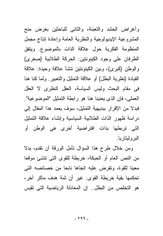 ‫ﻭﺃﻏﺭﺍﺽ ﺍﻟﺤﺸﺩ ﻭﺍﻟﺘﻌﺒﺌﺔ، ﻭﺍﻟﺜﺎﻨﻰ ﻟﻠﺒﺎﺤﺜﻴﻥ ﺒﻐﺭﺽ ﻤﻨﺢ‬
‫ﺍﻟﻤﺸﺭﻭﻋﻴﺔ ﺍﻹﻴﺩﻴﻭﻟﻭﺠﻴﺔ ﻭﺍﻟﻨﻅﺭﻴﺔ ﺍﻟﻌﺎﻤﺔ ﻭﺇﻋﺎﺩﺓ ﺇﻨﺘﺎﺝ ﻤﺠﻤل‬
‫ﺍﻟﻤﻨﻅﻭﻤﺔ ﺍﻟﻔﻜﺭﻴﺔ ﺤﻭل ﻋﻼﻗﺔ ﺍﻟﺫﺍﺕ ﺒﺎﻟﻤﻭﻀﻭﻉ. ﻭﻴﺘﻔﻕ‬
‫ﺍﻟﻁﺭﻓﺎﻥ ﻋﻠﻰ ﻭﺠﻭﺩ ﺍﻟﻜﻴﻨﻭﻨﺘﻴﻥ: ﺍﻟﺤﺭﻜﺔ ﺍﻟﻁﻼﺒﻴﺔ )ﺼﻐﺭﻯ(‬
‫ﻭﺍﻟﻭﻁﻥ )ﻜﺒﺭﻯ(، ﻭﺒﻴﻥ ﺍﻟﻜﻴﻨﻭﻨﺘﻴﻥ ﺘﻨﺸﺄ ﻋﻼﻗﺔ ﻭﺤﻴﺩﺓ: ﻋﻼﻗﺔ‬
‫ﺍﻟﻘﻴﺎﺩﺓ )ﻨﻅﺭﻴﺔ ﺍﻟﺒﻁل( ﺃﻭ ﻋﻼﻗﺔ ﺍﻟﺘﻤﺜﻴل ﻭﺍﻟﺘﻌﺒﻴﺭ. ﻭﻟﻤﺎ ﻜﻨﺎ ﻫﻨﺎ‬
‫ﻓﻰ ﻤﻘﺎﻡ ﺍﻟﺒﺤﺙ ﻭﻟﻴﺱ ﺍﻟﺴﻴﺎﺴﺔ، ﺍﻟﻌﻘل ﺍﻟﻨﻅﺭﻯ ﻻ ﺍﻟﻌﻘل‬
‫ﺍﻟﻌﻤﻠﻰ، ﻓﺈﻥ ﺍﻟﺫﻯ ﻴﻌﻨﻴﻨﺎ ﻫﻨﺎ ﻫﻭ ﺭﺍﺒﻁﺔ ﺍﻟﺘﻤﺜﻴل "ﺍﻟﻤﻭﻀﻭﻋﻴﺔ".‬
‫ﻓﺒﺩﻻ ﻤﻥ ﺍﻹﻗﺭﺍﺭ ﺒﺒﺩﻴﻬﻴﺔ ﺍﻟﺘﻤﺜﻴل، ﺴﻭﻑ ﻴﻌﻤﺩ ﻫﺫﺍ ﺍﻟﻤﻘﺎل ﺇﻟﻰ‬
‫ﺩﺭﺍﺴﺔ ﻅﻬﻭﺭ ﺍﻟﺫﺍﺕ ﺍﻟﻁﻼﺒﻴﺔ ﺍﻟﺴﻴﺎﺴﻴﺔ ﻭﺇﻨﺸﺎﺀ ﻋﻼﻗﺔ ﺍﻟﺘﻤﺜﻴل‬
‫ﺍﻟﺘﻰ ﺘﺭﺒﻁﻬﺎ ﺒﺫﺍﺕ ﺍﻓﺘﺭﺍﻀﻴﺔ ﺃﺨﺭﻯ ﻫﻰ ﺍﻟﻭﻁﻥ ﺃﻭ‬
                                                ‫ﺍﻟﺒﺭﻭﻟﻴﺘﺎﺭﻴﺎ.‬
‫ﻭﻤﻥ ﺨﻼل ﻁﺭﺡ ﻫﺫﺍ ﺍﻟﺴﺅﺍل ﺘﺄﻤل ﺍﻟﻭﺭﻗﺔ ﺃﻥ ﺘﻘﺩﻡ، ﺒﺩﻻ‬
‫ﻤﻥ ﺍﻟﻨﺹ ﺍﻟﻌﺎﻡ ﺃﻭ ﺍﻟﺤﺒﻜﺔ، ﺨﺭﻴﻁﺔ ﻟﻠﻘﻭﻯ ﺍﻟﺘﻰ ﺘﻨﺸﺊ ﻤﻭﻗﻌﺎ‬
‫ﻤﻌﻴﻨﺎ ﻟﻠﻘﻭﺓ، ﻭﺘﻔﺭﺽ ﻋﻠﻴﻪ ﺍﺘﺠﺎﻫﺎ ﻨﺎﺒﻌﺎ ﻤﻥ ﺨﺼﺎﺌﺼﻪ ﺍﻟﺘﻰ‬
‫ﺘﺤﻜﻤﻬﺎ ﺒﻘﻴﺔ ﺨﺭﻴﻁﺔ ﺍﻟﻘﻭﻯ. ﻏﻴﺭ ﺃﻥ ﺜﻤﺔ ﻫﺩﻑ ﻤﺎﻜﺭ ﺁﺨﺭ،‬
‫ﻫﻭ ﺍﻟﺘﺨﻠﺹ ﻤﻥ ﺍﻟﺒﻁل.. ﺇﻥ ﺍﻟﻤﻌﺎﺩﻟﺔ ﺍﻟﺭﻴﺎﻀﻴﺔ ﺍﻟﺘﻰ ﺘﻘﻴﺱ‬




                          ‫- ٩٩٢ -‬
 