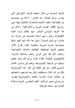 ‫ﺍﻟﻨﺎﺤﻴﺔ ﺍﻟﺴﻴﺎﺴﻴﺔ ﻤﻥ ﺨﻼل "ﻤﻨﻅﻤﺔ ﺍﻟﺸﺒﺎﺏ ﺍﻻﺸﺘﺭﺍﻜﻰ" ﺍﻟﺘﻰ‬
‫ﺠﻨﺩﺕ- ﺒﺭﻏﻡ ﺘﺨﻭﻓﺎﺕ ﻋﺒﺩ ﺍﻟﻨﺎﺼﺭ- ٥٦% ﻤﻥ ﻋﻀﻭﻴﺘﻬﺎ‬
‫ﻤﻥ ﺍﻟﻁﻠﺒﺔ،ﻜﻤﺎ ﺃﻨﺎﻁﺕ ﺍﻟﻼﺌﺤﺔ ﺒﺎﻻﺘﺤﺎﺩﺍﺕ ﺍﻟﻁﻼﺒﻴﺔ ﻤﻬﻤﺔ ﺘﺒﻨﻰ‬
‫ﻭﺘﺭﻭﻴﺞ ﺍﻷﻓﻜﺎﺭ ﺍﻟﻘﻭﻤﻴﺔ ﺍﻟﻌﺭﺒﻴﺔ ﻭ"ﺍﻻﺸﺘﺭﺍﻜﻴﺔ". ﻭﺍﻷﻫﻡ ﻤﻥ‬
‫ﻫﺫﺍ ﺍﻟﺘﻭﺠﻪ ﺍﻟﺴﻴﺎﺴﻰ ﺍﻟﻤﺒﺎﺸﺭ ﺸﻬﺩ ﺍﻟﻨﻅﺎﻡ ﺘﺯﺍﻴﺩ ﺃﻫﻤﻴﺔ‬
‫ﺍﻟﺘﻜﻨﻭﻗﺭﺍﻁ ﻭﻋﻠﻰ ﺭﺃﺴﻬﻡ ﺃﺴﺎﺘﺫﺓ ﺍﻟﺠﺎﻤﻌﺎﺕ ﻓﻰ ﺇﺩﺍﺭﺘﻪ، ﺒﻤﺎ‬
‫ﻴﺘﻨﺎﺴﺏ ﻤﻊ ﺘﺄﻤﻴﻡ ﺍﻟﺴﻴﺎﺴﺔ. ﻭﻓﻭﻕ ﻫﺫﺍ ﻜﻠﻪ ﺸﻬﺩ ﺍﻟﻌﻬﺩ ﺘﺴﻠﻁ‬
‫ﺇﻴﺩﻴﻭﻟﻭﺠﻴﺎ ﺘﻨﻤﻭﻴﺔ ﺘﻨﻭﻴﺭﻴﺔ ﺴﻠﻁﻭﻴﺔ، ﻅﻠﺕ ﺘﻘﺭﻉ ﺍﻵﺫﺍﻥ‬
‫ﺒﻤﻔﺎﻫﻴﻡ ﺍﻟﺘﻨﻤﻴﺔ ﺍﻟﻤﺨﻁﻁﺔ ﺍﻟﻌﻘﻼﻨﻴﺔ ﻭﺍﻟﻌﺩﺍﻟﺔ ﺍﻻﺠﺘﻤﺎﻋﻴﺔ،‬
‫ﻭﺍﻋﺘﻤﺎﺩ ﺫﻟﻙ ﻜﻠﻪ ﻋﻠﻰ ﺍﻟﻭﻋﻰ ﻭﺍﻟﻌﻠﻡ ﻭﺍﻟﺴﻠﻁﺔ ﺍﻹﺩﺍﺭﻴﺔ.‬
‫ﻓﺎﻹﻨﺘﻠﻴﺠﻨﺴﻴﺎ ﺍﻟﻤﻜﻤﻤﺔ ﺍﻷﻓﻭﺍﻩ ﻜﺎﻨﺕ ﺒﺭﻏﻡ ﺫﻟﻙ ﻤﺤل ﺘﻌﻅﻴﻡ‬
‫ﻭﺘﺒﺠﻴل ﻤﻥ ﺍﻟﻭﺠﻬﺔ ﺍﻹﻴﺩﻴﻭﻟﻭﺠﻴﺔ ﻴﺭﻓﻌﻬﺎ ﺇﻟﻰ ﻤﺴﺘﻭﻯ ﺍﻟﻔﺎﻋل‬
‫ﺍﻟﺭﺌﻴﺴﻰ ﻟﻠﺘﻘﺩﻡ. ﻭﻟﻡ ﻴﻜﻥ ﺍﻟﻁﻠﺒﺔ ﻓﻰ ﺇﻁﺎﺭ ﻫﺫﻩ ﺍﻹﻴﺩﻴﻭﻟﻭﺠﻴﺔ‬
‫ﺒﺄﻗل ﻤﻥ ﺃﻤل ﺍﻟﺒﻼﺩ ﻭﻤﺴﺘﻘﺒﻠﻬﺎ، ﻭﻟﻜﻥ ﺒﻌﺩ ﺘﺨﺭﺠﻬﻡ ﻭﺍﺴﺘﻴﻌﺎﺒﻬﻡ‬
‫ﻓﻰ ﻭﻅﺎﺌﻑ ﺍﻟﺩﻭﻟﺔ ﺍﻹﺩﺍﺭﻴﺔ ﻭﺍﻟﺘﻘﻨﻴﺔ ﻭﺍﻹﻴﺩﻴﻭﻟﻭﺠﻴﺔ ﻟﻴﻘﻭﻤﻭﺍ‬
‫ﺒﺩﻭﺭﻫﻡ ﻓﻰ ﺘﺴﻴﻴﺭ ﺃﻭﺭﻜﺴﺘﺭﺍ ﺍﻟﺘﻘﺩﻡ ﺍﻟﺤﻜﻭﻤﻰ، ﺍﻟﻤﻨﻭﻁ ﺒﻪ ﻗﻴﺎﺩﺓ‬
                             ‫ﺍﻟﺸﻌﺏ ﻨﺤﻭ ﺴﻌﺎﺩﺘﻪ ﺍﻟﻤﺭﺘﻘﺒﺔ.‬




                        ‫- ١٠٣ -‬
 