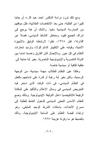 ‫ﻭﻤﻊ ﺫﻟﻙ ﺘﻭﺭﺩ ﺩﺭﺍﺴﺔ ﺍﻟﺩﻜﺘﻭﺭ ﺃﺤﻤﺩ ﻋﺒﺩ ﺍﻟﻠـﻪ ﺃﻥ ﺠﺎﻨﺒﺎ‬
‫ﻜﺒﻴﺭﺍ ﻤﻥ ﺍﻟﻁﻠﺒﺔ، ﺤﺘﻰ ﺒﻌﺩ ﺍﻻﻨﺘﻔﺎﻀﺎﺕ ﺍﻟﻁﻼﺒﻴﺔ، ﻅل ﻤﻭﻗﻔﻬﻡ‬
‫ﻤﻥ ﺍﻟﻤﻤﺎﺭﺴﺔ ﺍﻟﺴﻴﺎﺴﻴﺔ ﺴﻠﺒﻴﺎ. ﻭﻻﺸﻙ ﺃﻥ ﻫﺫﺍ ﻴﺭﺠﻊ ﺇﻟﻰ‬
‫ﺇﺩﺭﺍﻙ ﺍﻟﺠﻤﻴﻊ ﻟﻘﻴﻭﺩ ﻭﻤﺨﺎﻁﺭ ﺍﻟﻨﺸﺎﻁ ﺍﻟﺴﻴﺎﺴﻰ، ﻓﻀﻼ ﻋﻥ‬
‫"ﻗﺫﺍﺭﺘﻪ"، ﻗﺒل ٨٦٩١، ﻨﻅﺭﺍ ﻻﺭﺘﺒﺎﻁﻪ ﺍﻟﻭﺜﻴﻕ ﺒﺎﻷﺠﻬﺯﺓ‬
‫ﺍﻷﻤﻨﻴﺔ، ﻭﻗﻴﺎﻤﻪ ﻋﻠﻰ ﺍﻹﻅﻬﺎﺭ ﺍﻟﺩﺍﺌﻡ ﻟﻠﻭﻻﺀ ﻭﺘﺭﺩﻴﺩ ﺸﻌﺎﺭﺍﺕ‬
‫ﺍﻟﻨﻅﺎﻡ ﻓﻰ ﻜل ﺤﻴﻥ. ﻭﺒﺎﻹﺠﻤﺎل ﻜﺎﻥ ﺍﻟﻔﺎﺭﻕ ﻭﺍﻀﺤﺎ ﺘﻤﺎﻤﺎ ﺒﻴﻥ‬
‫ﺍﻟﺩﻭﻟﺔ ﺍﻟﻨﺎﺼﺭﻴﺔ ﻭﺍﻹﻴﺩﻴﻭﻟﻭﺠﻴﺔ ﺍﻟﻨﺎﺼﺭﻴﺔ. ﺒﻐﻴﺭ ﺃﻴﺔ ﺤﺎﺠﺔ ﺇﻟﻰ‬
                            ‫ﺨﻠﻔﻴﺔ ﺜﻘﺎﻓﻴﺔ ﺃﻭ ﺴﻴﺎﺴﻴﺔ ﺨﺎﺼﺔ.‬
‫ﻭﻫﻜﺫﺍ ﻋ ‪‬ﻥ ﺍﻟﻨﻅﺎﻡ ﻟﻠﻁﻼﺏ ﻤﻬﻤﺔ ﺴﻴﺎﺴﻴﺔ، ﻤﻥ ﺍﻟﻭﺠﻬﺔ‬
                                     ‫ﻴ‬
‫ﺍﻟﺭﺴﻤﻴﺔ، ﻭﻟﻜﻥ ﺒﻐﻴﺭ ﺃﻴﺔ ﺭﻏﺒﺔ ﺃﻭ ﻗﺩﺭﺓ ﻋﻠﻰ ﺇﺩﻤﺎﺠﻬﻡ ﺒﺎﻟﻔﻌل‬
‫ﻓﻰ ﺍﻟﻨﻅﺎﻡ ﺍﻟﺴﻴﺎﺴﻰ، ﻓﻰ ﺫﺍﺕ ﺍﻟﻭﻗﺕ ﺍﻟﺫﻯ ﺍﺴﺘﻤﺭ ﻓﻴﻪ‬
‫ﺍﻟﺘﺤﺭﻴﺽ ﺍﻟﺴﻴﺎﺴﻰ ﻓﻰ ﻭﺴﺎﺌل ﺍﻹﻋﻼﻡ ﻭﺍﻟﺘﺄﻜﻴﺩ ﻋﻠﻰ ﺍﻟﻤﻜﺎﻨﺔ‬
‫ﺍﻟﺭﻓﻴﻌﺔ ﻟﻺﻨﺘﻠﻴﺠﻨﺴﻴﺎ ﺩﺍﺨل ﺍﻟﺘﻭﻟﻴﻔﺔ ﺍﻹﻴﺩﻴﻭﻟﻭﺠﻴﺔ. ﻭﺒﺫﻟﻙ ﻭﻀﻊ‬
‫ﺍﻟﻨﻅﺎﻡ ﺍﻷﺴﺎﺱ ﺍﻟﺘﺤﺘﻰ ﺍﻟﺴﻴﺎﺴﻰ ﻟﻠﺩﺨﻭل ﺍﻟﻨﺸﻁ ﻟﻠﻁﻠﺒﺔ ﺇﻟﻰ‬
‫ﻤﺴﺭﺡ ﺍﻷﺤﺩﺍﺙ، ﺒﺎﺴﺘﺜﻨﺎﺀ ﺍﻟﺸﺭﻁ ﺍﻟﻭﺤﻴﺩ ﺍﻟﻤﺘﺒﻘﻰ، ﻭﻫﻭ‬
‫ﺍﺭﺘﺨﺎﺀ ﻗﺒﻀﺔ ﺍﻟﻨﻅﺎﻡ ﻋﻠﻰ ﺍﻟﺴﺎﺤﺔ ﺍﻹﻴﺩﻴﻭﻟﻭﺠﻴﺔ، ﻭﺫﻟﻙ‬
                      ‫ﺒﺎﻟﻀﺒﻁ ﻫﻭ ﻤﺎ ﻭﻓﺭﺘﻪ ﻫﺯﻴﻤﺔ ٧٦٩١.‬


                        ‫- ٢٠٣ -‬
 