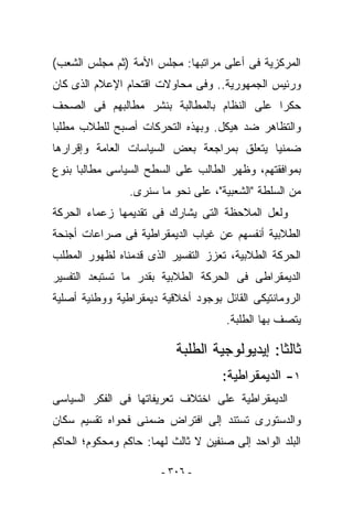 ‫ﺍﻟﻤﺭﻜﺯﻴﺔ ﻓﻰ ﺃﻋﻠﻰ ﻤﺭﺍﺘﺒﻬﺎ: ﻤﺠﻠﺱ ﺍﻷﻤﺔ )ﺜﻡ ﻤﺠﻠﺱ ﺍﻟﺸﻌﺏ(‬
‫ﻭﺭﺌﻴﺱ ﺍﻟﺠﻤﻬﻭﺭﻴﺔ.. ﻭﻓﻰ ﻤﺤﺎﻭﻻﺕ ﺍﻗﺘﺤﺎﻡ ﺍﻹﻋﻼﻡ ﺍﻟﺫﻯ ﻜﺎﻥ‬
‫ﺤﻜﺭﺍ ﻋﻠﻰ ﺍﻟﻨﻅﺎﻡ ﺒﺎﻟﻤﻁﺎﻟﺒﺔ ﺒﻨﺸﺭ ﻤﻁﺎﻟﺒﻬﻡ ﻓﻰ ﺍﻟﺼﺤﻑ‬
‫ﻭﺍﻟﺘﻅﺎﻫﺭ ﻀﺩ ﻫﻴﻜل. ﻭﺒﻬﺫﻩ ﺍﻟﺘﺤﺭﻜﺎﺕ ﺃﺼﺒﺢ ﻟﻠﻁﻼﺏ ﻤﻁﻠﺒﺎ‬
‫ﻀﻤﻨﻴﺎ ﻴﺘﻌﻠﻕ ﺒﻤﺭﺍﺠﻌﺔ ﺒﻌﺽ ﺍﻟﺴﻴﺎﺴﺎﺕ ﺍﻟﻌﺎﻤﺔ ﻭﺇﻗﺭﺍﺭﻫﺎ‬
‫ﺒﻤﻭﺍﻓﻘﺘﻬﻡ، ﻭﻅﻬﺭ ﺍﻟﻁﺎﻟﺏ ﻋﻠﻰ ﺍﻟﺴﻁﺢ ﺍﻟﺴﻴﺎﺴﻰ ﻤﻁﺎﻟﺒﺎ ﺒﻨﻭﻉ‬
                 ‫ﻤﻥ ﺍﻟﺴﻠﻁﺔ "ﺍﻟﺸﻌﺒﻴﺔ"، ﻋﻠﻰ ﻨﺤﻭ ﻤﺎ ﺴﻨﺭﻯ.‬
‫ﻭﻟﻌل ﺍﻟﻤﻼﺤﻅﺔ ﺍﻟﺘﻰ ﻴﺸﺎﺭﻙ ﻓﻰ ﺘﻘﺩﻴﻤﻬﺎ ﺯﻋﻤﺎﺀ ﺍﻟﺤﺭﻜﺔ‬
‫ﺍﻟﻁﻼﺒﻴﺔ ﺃﻨﻔﺴﻬﻡ ﻋﻥ ﻏﻴﺎﺏ ﺍﻟﺩﻴﻤﻘﺭﺍﻁﻴﺔ ﻓﻰ ﺼﺭﺍﻋﺎﺕ ﺃﺠﻨﺤﺔ‬
‫ﺍﻟﺤﺭﻜﺔ ﺍﻟﻁﻼﺒﻴﺔ، ﺘﻌﺯﺯ ﺍﻟﺘﻔﺴﻴﺭ ﺍﻟﺫﻯ ﻗﺩﻤﻨﺎﻩ ﻟﻅﻬﻭﺭ ﺍﻟﻤﻁﻠﺏ‬
‫ﺍﻟﺩﻴﻤﻘﺭﺍﻁﻰ ﻓﻰ ﺍﻟﺤﺭﻜﺔ ﺍﻟﻁﻼﺒﻴﺔ ﺒﻘﺩﺭ ﻤﺎ ﺘﺴﺘﺒﻌﺩ ﺍﻟﺘﻔﺴﻴﺭ‬
‫ﺍﻟﺭﻭﻤﺎﻨﺘﻴﻜﻰ ﺍﻟﻘﺎﺌل ﺒﻭﺠﻭﺩ ﺃﺨﻼﻗﻴﺔ ﺩﻴﻤﻘﺭﺍﻁﻴﺔ ﻭﻭﻁﻨﻴﺔ ﺃﺼﻠﻴﺔ‬
                                      ‫ﻴﺘﺼﻑ ﺒﻬﺎ ﺍﻟﻁﻠﺒﺔ.‬

                           ‫ﺜﺎﻟﺜﺎ: ﺇﻴﺩﻴﻭﻟﻭﺠﻴﺔ ﺍﻟﻁﻠﺒﺔ‬
                                     ‫١- ﺍﻟﺩﻴﻤﻘﺭﺍﻁﻴﺔ:‬
‫ﺍﻟﺩﻴﻤﻘﺭﺍﻁﻴﺔ ﻋﻠﻰ ﺍﺨﺘﻼﻑ ﺘﻌﺭﻴﻔﺎﺘﻬﺎ ﻓﻰ ﺍﻟﻔﻜﺭ ﺍﻟﺴﻴﺎﺴﻰ‬
‫ﻭﺍﻟﺩﺴﺘﻭﺭﻯ ﺘﺴﺘﻨﺩ ﺇﻟﻰ ﺍﻓﺘﺭﺍﺽ ﻀﻤﻨﻰ ﻓﺤﻭﺍﻩ ﺘﻘﺴﻴﻡ ﺴﻜﺎﻥ‬
‫ﺍﻟﺒﻠﺩ ﺍﻟﻭﺍﺤﺩ ﺇﻟﻰ ﺼﻨﻔﻴﻥ ﻻ ﺜﺎﻟﺙ ﻟﻬﻤﺎ: ﺤﺎﻜﻡ ﻭﻤﺤﻜﻭﻡ؛ ﺍﻟﺤﺎﻜﻡ‬

                        ‫- ٦٠٣ -‬
 