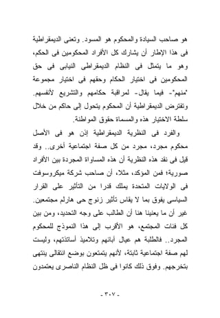 ‫ﻫﻭ ﺼﺎﺤﺏ ﺍﻟﺴﻴﺎﺩﺓ ﻭﺍﻟﻤﺤﻜﻭﻡ ﻫﻭ ﺍﻟﻤﺴﻭﺩ. ﻭﺘﻌﻨﻰ ﺍﻟﺩﻴﻤﻘﺭﺍﻁﻴﺔ‬
‫ﻓﻰ ﻫﺫﺍ ﺍﻹﻁﺎﺭ ﺃﻥ ﻴﺸﺎﺭﻙ ﻜل ﺍﻷﻓﺭﺍﺩ ﺍﻟﻤﺤﻜﻭﻤﻴﻥ ﻓﻰ ﺍﻟﺤﻜﻡ،‬
‫ﻭﻫﻭ ﻤﺎ ﻴﺘﻤﺜل ﻓﻰ ﺍﻟﻨﻅﺎﻡ ﺍﻟﺩﻴﻤﻘﺭﺍﻁﻰ ﺍﻟﻨﻴﺎﺒﻰ ﻓﻰ ﺤﻕ‬
‫ﺍﻟﻤﺤﻜﻭﻤﻴﻥ ﻓﻰ ﺍﺨﺘﻴﺎﺭ ﺍﻟﺤﻜﺎﻡ ﻭﺤﻘﻬﻡ ﻓﻰ ﺍﺨﺘﻴﺎﺭ ﻤﺠﻤﻭﻋﺔ‬
‫"ﻤﻨﻬﻡ"- ﻓﻴﻤﺎ ‪‬ﻘﺎل- ﻟﻤﺭﺍﻗﺒﺔ ﺤﻜﺎﻤﻬﻡ ﻭﺍﻟﺘﺸﺭﻴﻊ ﻷﻨﻔﺴﻬﻡ.‬
                                    ‫ﻴ‬
‫ﻭﺘﻔﺘﺭﺽ ﺍﻟﺩﻴﻤﻘﺭﺍﻁﻴﺔ ﺃﻥ ﺍﻟﻤﺤﻜﻭﻡ ﻴﺘﺤﻭل ﺇﻟﻰ ﺤﺎﻜﻡ ﻤﻥ ﺨﻼل‬
              ‫ﺴﻠﻁﺔ ﺍﻻﺨﺘﻴﺎﺭ ﻫﺫﻩ ﻭﺍﻟﻤﺴﻤﺎﺓ ﺤﻘﻭﻕ ﺍﻟﻤﻭﺍﻁﻨﺔ.‬
‫ﻭﺍﻟﻔﺭﺩ ﻓﻰ ﺍﻟﻨﻅﺭﻴﺔ ﺍﻟﺩﻴﻤﻘﺭﺍﻁﻴﺔ ﺇﺫﻥ ﻫﻭ ﻓﻰ ﺍﻷﺼل‬
‫ﻤﺤﻜﻭﻡ ﻤﺠﺭﺩ، ﻤﺠﺭﺩ ﻤﻥ ﻜل ﺼﻔﺔ ﺍﺠﺘﻤﺎﻋﻴﺔ ﺃﺨﺭﻯ.. ﻭﻗﺩ‬
‫ﻗﻴل ﻓﻰ ﻨﻘﺩ ﻫﺫﻩ ﺍﻟﻨﻅﺭﻴﺔ ﺃﻥ ﻫﺫﻩ ﺍﻟﻤﺴﺎﻭﺍﺓ ﺍﻟﻤﺠﺭﺩﺓ ﺒﻴﻥ ﺍﻷﻓﺭﺍﺩ‬
‫ﺼﻭﺭﻴﺔ؛ ﻓﻤﻥ ﺍﻟﻤﺅﻜﺩ، ﻤﺜﻼ، ﺃﻥ ﺼﺎﺤﺏ ﺸﺭﻜﺔ ﻤﻴﻜﺭﻭﺴﻭﻓﺕ‬
‫ﻓﻰ ﺍﻟﻭﻻﻴﺎﺕ ﺍﻟﻤﺘﺤﺩﺓ ﻴﻤﻠﻙ ﻗﺩﺭﺍ ﻤﻥ ﺍﻟﺘﺄﺜﻴﺭ ﻋﻠﻰ ﺍﻟﻘﺭﺍﺭ‬
‫ﺍﻟﺴﻴﺎﺴﻰ ﻴﻔﻭﻕ ﺒﻤﺎ ﻻ ﻴﻘﺎﺱ ﺘﺄﺜﻴﺭ ﺯﻨﻭﺝ ﺤﻰ ﻫﺎﺭﻟﻡ ﻤﺠﺘﻤﻌﻴﻥ.‬
‫ﻏﻴﺭ ﺃﻥ ﻤﺎ ﻴﻌﻨﻴﻨﺎ ﻫﻨﺎ ﺃﻥ ﺍﻟﻁﺎﻟﺏ ﻋﻠﻰ ﻭﺠﻪ ﺍﻟﺘﺤﺩﻴﺩ، ﻭﻤﻥ ﺒﻴﻥ‬
‫ﻜل ﻓﺌﺎﺕ ﺍﻟﻤﺠﺘﻤﻊ، ﻫﻭ ﺍﻷﻗﺭﺏ ﺇﻟﻰ ﻫﺫﺍ ﺍﻟﻨﻤﻭﺫﺝ ﻟﻠﻤﺤﻜﻭﻡ‬
‫ﺍﻟﻤﺠﺭﺩ.. ﻓﺎﻟﻁﻠﺒﺔ ﻫﻡ ﻋﻴﺎل ﺁﺒﺎﺌﻬﻡ ﻭﺘﻼﻤﻴﺫ ﺃﺴﺎﺘﺫﺘﻬﻡ، ﻭﻟﻴﺴﺕ‬
‫ﻟﻬﻡ ﺼﻔﺔ ﺍﺠﺘﻤﺎﻋﻴﺔ ﺜﺎﺒﺘﺔ، ﻷﻨﻬﻡ ﻴﺘﻤﺘﻌﻭﻥ ﺒﻭﻀﻊ ﺍﻨﺘﻘﺎﻟﻰ ﻴﻨﺘﻬﻰ‬
‫ﺒﺘﺨﺭﺠﻬﻡ. ﻭﻓﻭﻕ ﺫﻟﻙ ﻜﺎﻨﻭﺍ ﻓﻰ ﻅل ﺍﻟﻨﻅﺎﻡ ﺍﻟﻨﺎﺼﺭﻯ ﻴﻌﺘﻤﺩﻭﻥ‬


                         ‫- ٧٠٣ -‬
 