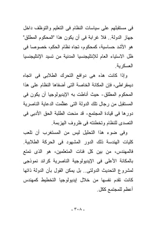 ‫ﻓﻰ ﻤﺴﺘﻘﺒﻠﻬﻡ ﻋﻠﻰ ﺴﻴﺎﺴﺎﺕ ﺍﻟﻨﻅﺎﻡ ﻓﻰ ﺍﻟﺘﻌﻠﻴﻡ ﻭﺍﻟﺘﻭﻅﻑ ﺩﺍﺨل‬
‫ﺠﻬﺎﺯ ﺍﻟﺩﻭﻟﺔ.. ﻓﻼ ﻏﺭﺍﺒﺔ ﻓﻰ ﺃﻥ ﻴﻜﻭﻥ ﻫﺫﺍ "ﺍﻟﻤﺤﻜﻭﻡ ﺍﻟﻤﻁﻠﻕ"‬
‫ﻫﻭ ﺍﻷﺸﺩ ﺤﺴﺎﺴﻴﺔ، ﻜﻤﺤﻜﻭﻡ، ﺘﺠﺎﻩ ﻨﻅﺎﻡ ﺍﻟﺤﻜﻡ، ﺨﺼﻭﺼﺎ ﻓﻰ‬
‫ﻅل ﺍﻻﺴﺘﻴﺎﺀ ﺍﻟﻌﺎﻡ ﻟﻺﻨﺘﻠﻴﺠﻨﺴﻴﺎ ﺍﻟﻤﺩﻨﻴﺔ ﻤﻥ ﺘﺴﻴﺩ ﺍﻹﻨﺘﻠﻴﺠﻨﺴﻴﺎ‬
                                              ‫ﺍﻟﻌﺴﻜﺭﻴﺔ.‬
‫ﻭﺇﺫﺍ ﻜﺎﻨﺕ ﻫﺫﻩ ﻫﻰ ﺩﻭﺍﻓﻊ ﺍﻟﺘﺤﺭﻙ ﺍﻟﻁﻼﺒﻰ ﻓﻰ ﺍﺘﺠﺎﻩ‬
‫ﺩﻴﻤﻘﺭﺍﻁﻰ، ﻓﺈﻥ ﺍﻟﻤﻜﺎﻨﺔ ﺍﻟﺨﺎﺼﺔ ﺍﻟﺘﻰ ﺃﻀﻔﺎﻫﺎ ﺍﻟﻨﻅﺎﻡ ﻋﻠﻰ ﻫﺫﺍ‬
‫ﺍﻟﻤﺤﻜﻭﻡ ﺍﻟﻤﻁﻠﻕ- ﺤﻴﺙ ﺃﻨﺎﻁﺕ ﺒﻪ ﺍﻹﻴﺩﻴﻭﻟﻭﺠﻴﺎ ﺃﻥ ﻴﻜﻭﻥ ﻓﻰ‬
‫ﺍﻟﻤﺴﺘﻘﺒل ﻤﻥ ﺭﺠﺎل ﺘﻠﻙ ﺍﻟﺩﻭﻟﺔ ﺍﻟﺘﻰ ﻋ ﱠﻤﺕ ﺍﻟﺩﻋﺎﻴﺔ ﺍﻟﻨﺎﺼﺭﻴﺔ‬
                   ‫ﻅ‬
‫ﺩﻭﺭﻫﺎ ﻓﻰ ﻗﻴﺎﺩﺓ ﺍﻟﻤﺠﺘﻤﻊ- ﻗﺩ ﻤﻨﺤﺕ ﺍﻟﻁﻠﺒﺔ ﺍﻟﺤﻕ ﺍﻷﺩﺒﻰ ﻓﻰ‬
              ‫ﺍﻟﺘﺼﺩﻯ ﻟﻠﻨﻅﺎﻡ ﻭﺘﺨﻁﺌﺘﻪ ﻓﻰ ﻅﺭﻭﻑ ﺍﻟﻬﺯﺒﻤﺔ.‬
‫ﻭﻓﻰ ﻀﻭﺀ ﻫﺫﺍ ﺍﻟﺘﺤﻠﻴل ﻟﻴﺱ ﻤﻥ ﺍﻟﻤﺴﺘﻐﺭﺏ ﺃﻥ ﺘﻠﻌﺏ‬
‫ﻜﻠﻴﺎﺕ ﺍﻟﻬﻨﺩﺴﺔ ﺫﻟﻙ ﺍﻟﺩﻭﺭ ﺍﻟﻤﺸﻬﻭﺩ ﻓﻰ ﺍﻟﺤﺭﻜﺔ ﺍﻟﻁﻼﺒﻴﺔ.‬
‫ﻓﺎﻟﻤﻬﻨﺩﺱ، ﻤﻥ ﺒﻴﻥ ﻜل ﻓﺌﺎﺕ ﺍﻟﻤﺘﻌﻠﻤﻴﻥ، ﻫﻭ ﺍﻟﺫﻯ ﺘﻤﺘﻊ‬
‫ﺒﺎﻟﻤﻜﺎﻨﺔ ﺍﻷﻋﻠﻰ ﻓﻰ ﺍﻹﻴﺩﻴﻭﻟﻭﺠﻴﺔ ﺍﻟﻨﺎﺼﺭﻴﺔ ﻜﺭﺍﺌﺩ ﻨﻤﻭﺫﺠﻰ‬
‫ﻟﻤﺸﺭﻭﻉ ﺍﻟﺘﺤﺩﻴﺙ ﺍﻟﺩﻭﻟﺘﻰ.. ﺒل ﻴﻤﻜﻥ ﺍﻟﻘﻭل ﺒﺄﻥ ﺍﻟﺩﻭﻟﺔ ﺫﺍﺘﻬﺎ‬
‫ﻜﺎﻨﺕ ﺘﻘﺩﻡ ﻨﻔﺴﻬﺎ ﻤﻥ ﺨﻼل ﺇﻴﺩﻴﻭﻟﻭﺠﻴﺎ ﺍﻟﺘﺨﻁﻴﻁ ﻜﻤﻬﻨﺩﺱ‬
                                     ‫ﺃﻋﻅﻡ ﻟﻠﻤﺠﺘﻤﻊ ﻜﻜل.‬


                        ‫- ٨٠٣ -‬
 