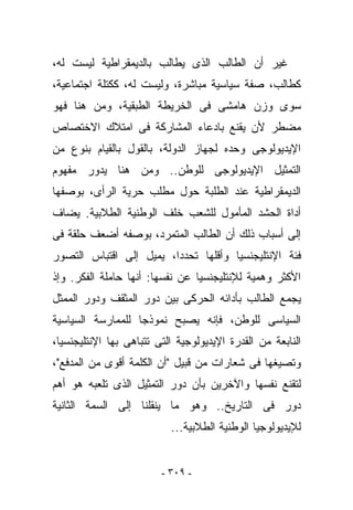 ‫ﻏﻴﺭ ﺃﻥ ﺍﻟﻁﺎﻟﺏ ﺍﻟﺫﻯ ﻴﻁﺎﻟﺏ ﺒﺎﻟﺩﻴﻤﻘﺭﺍﻁﻴﺔ ﻟﻴﺴﺕ ﻟﻪ،‬
‫ﻜﻁﺎﻟﺏ، ﺼﻔﺔ ﺴﻴﺎﺴﻴﺔ ﻤﺒﺎﺸﺭﺓ، ﻭﻟﻴﺴﺕ ﻟﻪ، ﻜﻜﺘﻠﺔ ﺍﺠﺘﻤﺎﻋﻴﺔ،‬
‫ﺴﻭﻯ ﻭﺯﻥ ﻫﺎﻤﺸﻰ ﻓﻰ ﺍﻟﺨﺭﻴﻁﺔ ﺍﻟﻁﺒﻘﻴﺔ، ﻭﻤﻥ ﻫﻨﺎ ﻓﻬﻭ‬
‫ﻤﻀﻁﺭ ﻷﻥ ‪‬ﻘ ﹶﻊ ﺒﺎﺩﻋﺎﺀ ﺍﻟﻤﺸﺎﺭﻜﺔ ﻓﻰ ﺍﻤﺘﻼﻙ ﺍﻻﺨﺘﺼﺎﺹ‬
                                  ‫ﻴﻨ‬
‫ﺍﻹﻴﺩﻴﻭﻟﻭﺠﻰ ﻭﺤﺩﻩ ﻟﺠﻬﺎﺯ ﺍﻟﺩﻭﻟﺔ، ﺒﺎﻟﻘﻭل ﺒﺎﻟﻘﻴﺎﻡ ﺒﻨﻭﻉ ﻤﻥ‬
‫ﺍﻟﺘﻤﺜﻴل ﺍﻹﻴﺩﻴﻭﻟﻭﺠﻰ ﻟﻠﻭﻁﻥ.. ﻭﻤﻥ ﻫﻨﺎ ﻴﺩﻭﺭ ﻤﻔﻬﻭﻡ‬
‫ﺍﻟﺩﻴﻤﻘﺭﺍﻁﻴﺔ ﻋﻨﺩ ﺍﻟﻁﻠﺒﺔ ﺤﻭل ﻤﻁﻠﺏ ﺤﺭﻴﺔ ﺍﻟﺭﺃﻯ، ﺒﻭﺼﻔﻬﺎ‬
‫ﺃﺩﺍﺓ ﺍﻟﺤﺸﺩ ﺍﻟﻤﺄﻤﻭل ﻟﻠﺸﻌﺏ ﺨﻠﻑ ﺍﻟﻭﻁﻨﻴﺔ ﺍﻟﻁﻼﺒﻴﺔ. ﻴﻀﺎﻑ‬
‫ﺇﻟﻰ ﺃﺴﺒﺎﺏ ﺫﻟﻙ ﺃﻥ ﺍﻟﻁﺎﻟﺏ ﺍﻟﻤﺘﻤﺭﺩ، ﺒﻭﺼﻔﻪ ﺃﻀﻌﻑ ﺤﻠﻘﺔ ﻓﻰ‬
‫ﻓﺌﺔ ﺍﻹﻨﺘﻠﻴﺠﻨﺴﻴﺎ ﻭﺃﻗﻠﻬﺎ ﺘﺤﺩﺩﺍ، ﻴﻤﻴل ﺇﻟﻰ ﺍﻗﺘﺒﺎﺱ ﺍﻟﺘﺼﻭﺭ‬
‫ﺍﻷﻜﺜﺭ ﻭﻫﻤﻴﺔ ﻟﻺﻨﺘﻠﻴﺠﻨﺴﻴﺎ ﻋﻥ ﻨﻔﺴﻬﺎ: ﺃﻨﻬﺎ ﺤﺎﻤﻠﺔ ﺍﻟﻔﻜﺭ. ﻭﺇﺫ‬
‫ﻴﺠﻤﻊ ﺍﻟﻁﺎﻟﺏ ﺒﺄﺩﺍﺌﻪ ﺍﻟﺤﺭﻜﻰ ﺒﻴﻥ ﺩﻭﺭ ﺍﻟﻤﺜﻘﻑ ﻭﺩﻭﺭ ﺍﻟﻤﻤﺜل‬
‫ﺍﻟﺴﻴﺎﺴﻰ ﻟﻠﻭﻁﻥ، ﻓﺈﻨﻪ ﻴﺼﺒﺢ ﻨﻤﻭﺫﺠﺎ ﻟﻠﻤﻤﺎﺭﺴﺔ ﺍﻟﺴﻴﺎﺴﻴﺔ‬
‫ﺍﻟﻨﺎﺒﻌﺔ ﻤﻥ ﺍﻟﻘﺩﺭﺓ ﺍﻹﻴﺩﻴﻭﻟﻭﺠﻴﺔ ﺍﻟﺘﻰ ﺘﺘﺒﺎﻫﻰ ﺒﻬﺎ ﺍﻹﻨﺘﻠﻴﺠﻨﺴﻴﺎ،‬
‫ﻭﺘﺼﻴﻐﻬﺎ ﻓﻰ ﺸﻌﺎﺭﺍﺕ ﻤﻥ ﻗﺒﻴل "ﺃﻥ ﺍﻟﻜﻠﻤﺔ ﺃﻗﻭﻯ ﻤﻥ ﺍﻟﻤﺩﻓﻊ"،‬
‫ﻟﺘﻘﻨﻊ ﻨﻔﺴﻬﺎ ﻭﺍﻵﺨﺭﻴﻥ ﺒﺄﻥ ﺩﻭﺭ ﺍﻟﺘﻤﺜﻴل ﺍﻟﺫﻯ ﺘﻠﻌﺒﻪ ﻫﻭ ﺃﻫﻡ‬
‫ﺩﻭﺭ ﻓﻰ ﺍﻟﺘﺎﺭﻴﺦ.. ﻭﻫﻭ ﻤﺎ ﻴﻨﻘﻠﻨﺎ ﺇﻟﻰ ﺍﻟﺴﻤﺔ ﺍﻟﺜﺎﻨﻴﺔ‬
                           ‫ﻟﻺﻴﺩﻴﻭﻟﻭﺠﻴﺎ ﺍﻟﻭﻁﻨﻴﺔ ﺍﻟﻁﻼﺒﻴﺔ...‬


                         ‫- ٩٠٣ -‬
 