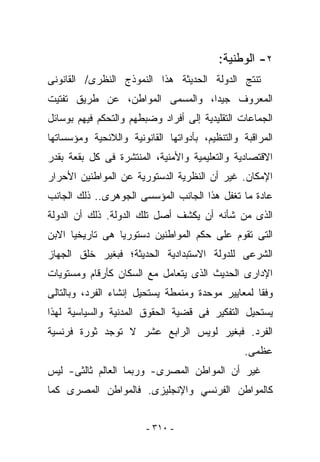 ‫٢- ﺍﻟﻭﻁﻨﻴﺔ:‬
‫ﹸﻨﺘﺞ ﺍﻟﺩﻭﻟﺔ ﺍﻟﺤﺩﻴﺜﺔ ﻫﺫﺍ ﺍﻟﻨﻤﻭﺫﺝ ﺍﻟﻨﻅﺭﻯ/ ﺍﻟﻘﺎﻨﻭﻨﻰ‬
                                               ‫ﺘ‬
‫ﺍﻟﻤﻌﺭﻭﻑ ﺠﻴﺩﺍ، ﻭﺍﻟﻤﺴﻤﻰ ﺍﻟﻤﻭﺍﻁﻥ، ﻋﻥ ﻁﺭﻴﻕ ﺘﻔﺘﻴﺕ‬
‫ﺍﻟﺠﻤﺎﻋﺎﺕ ﺍﻟﺘﻘﻠﻴﺩﻴﺔ ﺇﻟﻰ ﺃﻓﺭﺍﺩ ﻭﻀﺒﻁﻬﻡ ﻭﺍﻟﺘﺤﻜﻡ ﻓﻴﻬﻡ ﺒﻭﺴﺎﺌل‬
‫ﺍﻟﻤﺭﺍﻗﺒﺔ ﻭﺍﻟﺘﻨﻅﻴﻡ، ﺒﺄﺩﻭﺍﺘﻬﺎ ﺍﻟﻘﺎﻨﻭﻨﻴﺔ ﻭﺍﻟﻼﺌﺤﻴﺔ ﻭﻤﺅﺴﺴﺎﺘﻬﺎ‬
‫ﺍﻻﻗﺘﺼﺎﺩﻴﺔ ﻭﺍﻟﺘﻌﻠﻴﻤﻴﺔ ﻭﺍﻷﻤﻨﻴﺔ، ﺍﻟﻤﻨﺘﺸﺭﺓ ﻓﻰ ﻜل ﺒﻘﻌﺔ ﺒﻘﺩﺭ‬
‫ﺍﻹﻤﻜﺎﻥ. ﻏﻴﺭ ﺃﻥ ﺍﻟﻨﻅﺭﻴﺔ ﺍﻟﺩﺴﺘﻭﺭﻴﺔ ﻋﻥ ﺍﻟﻤﻭﺍﻁﻨﻴﻥ ﺍﻷﺤﺭﺍﺭ‬
‫ﻋﺎﺩﺓ ﻤﺎ ﹸﻐﻔل ﻫﺫﺍ ﺍﻟﺠﺎﻨﺏ ﺍﻟﻤﺅﺴﺴﻰ ﺍﻟﺠﻭﻫﺭﻯ.. ﺫﻟﻙ ﺍﻟﺠﺎﻨﺏ‬
                                           ‫ﺘ‬
‫ﺍﻟﺫﻯ ﻤﻥ ﺸﺄﻨﻪ ﺃﻥ ﻴﻜﺸﻑ ﺃﺼل ﺘﻠﻙ ﺍﻟﺩﻭﻟﺔ. ﺫﻟﻙ ﺃﻥ ﺍﻟﺩﻭﻟﺔ‬
‫ﺍﻟﺘﻰ ﺘﻘﻭﻡ ﻋﻠﻰ ﺤﻜﻡ ﺍﻟﻤﻭﺍﻁﻨﻴﻥ ﺩﺴﺘﻭﺭﻴﺎ ﻫﻰ ﺘﺎﺭﻴﺨﻴﺎ ﺍﻻﺒﻥ‬
‫ﺍﻟﺸﺭﻋﻰ ﻟﻠﺩﻭﻟﺔ ﺍﻻﺴﺘﺒﺩﺍﺩﻴﺔ ﺍﻟﺤﺩﻴﺜﺔ؛ ﻓﺒﻐﻴﺭ ﺨﻠﻕ ﺍﻟﺠﻬﺎﺯ‬
‫ﺍﻹﺩﺍﺭﻯ ﺍﻟﺤﺩﻴﺙ ﺍﻟﺫﻯ ﻴﺘﻌﺎﻤل ﻤﻊ ﺍﻟﺴﻜﺎﻥ ﻜﺄﺭﻗﺎﻡ ﻭﻤﺴﺘﻭﻴﺎﺕ‬
‫ﻭﻓﻘﺎ ﻟﻤﻌﺎﻴﻴﺭ ﻤﻭﺤﺩﺓ ﻭﻤﻨﻤﻁﺔ ﻴﺴﺘﺤﻴل ﺇﻨﺸﺎﺀ ﺍﻟﻔﺭﺩ، ﻭﺒﺎﻟﺘﺎﻟﻰ‬
‫ﻴﺴﺘﺤﻴل ﺍﻟﺘﻔﻜﻴﺭ ﻓﻰ ﻗﻀﻴﺔ ﺍﻟﺤﻘﻭﻕ ﺍﻟﻤﺩﻨﻴﺔ ﻭﺍﻟﺴﻴﺎﺴﻴﺔ ﻟﻬﺫﺍ‬
‫ﺍﻟﻔﺭﺩ. ﻓﺒﻐﻴﺭ ﻟﻭﻴﺱ ﺍﻟﺭﺍﺒﻊ ﻋﺸﺭ ﻻ ﺘﻭﺠﺩ ﺜﻭﺭﺓ ﻓﺭﻨﺴﻴﺔ‬
                                                 ‫ﻋﻅﻤﻰ.‬
‫ﻏﻴﺭ ﺃﻥ ﺍﻟﻤﻭﺍﻁﻥ ﺍﻟﻤﺼﺭﻯ- ﻭﺭﺒﻤﺎ ﺍﻟﻌﺎﻟﻡ ﺜﺎﻟﺜﻰ- ﻟﻴﺱ‬
‫ﻜﺎﻟﻤﻭﺍﻁﻥ ﺍﻟﻔﺭﻨﺴﻲ ﻭﺍﻹﻨﺠﻠﻴﺯﻯ. ﻓﺎﻟﻤﻭﺍﻁﻥ ﺍﻟﻤﺼﺭﻯ ﻜﻤﺎ‬


                        ‫- ٠١٣ -‬
 