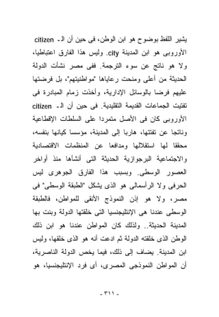 ‫ﻴﺸﻴﺭ ﺍﻟﻠﻔﻅ ﺒﻭﻀﻭﺡ ﻫﻭ ﺍﺒﻥ ﺍﻟﻭﻁﻥ، ﻓﻰ ﺤﻴﻥ ﺃﻥ ﺍﻟـ ‪citizen‬‬
‫ﺍﻷﻭﺭﻭﺒﻰ ﻫﻭ ﺍﺒﻥ ﺍﻟﻤﺩﻴﻨﺔ ‪ .city‬ﻭﻟﻴﺱ ﻫﺫﺍ ﺍﻟﻔﺎﺭﻕ ﺍﻋﺘﺒﺎﻁﻴﺎ،‬
‫ﻭﻻ ﻫﻭ ﻨﺎﺘﺞ ﻋﻥ ﺴﻭﺀ ﺍﻟﺘﺭﺠﻤﺔ. ﻓﻔﻰ ﻤﺼﺭ ﻨﺸﺄﺕ ﺍﻟﺩﻭﻟﺔ‬
‫ﺍﻟﺤﺩﻴﺜﺔ ﻤﻥ ﺃﻋﻠﻰ ﻭﻤﻨﺤﺕ ﺭﻋﺎﻴﺎﻫﺎ "ﻤﻭﺍﻁﻨﻴﺘﻬﻡ"، ﺒل ﻓﺭﻀﺘﻬﺎ‬
‫ﻋﻠﻴﻬﻡ ﻓﺭﻀﺎ ﺒﺎﻟﻭﺴﺎﺌل ﺍﻹﺩﺍﺭﻴﺔ، ﻭﺃﺨﺫﺕ ﺯﻤﺎﻡ ﺍﻟﻤﺒﺎﺩﺭﺓ ﻓﻰ‬
‫ﺘﻔﺘﻴﺕ ﺍﻟﺠﻤﺎﻋﺎﺕ ﺍﻟﻘﺩﻴﻤﺔ ﺍﻟﺘﻘﻠﻴﺩﻴﺔ. ﻓﻰ ﺤﻴﻥ ﺃﻥ ﺍﻟـ ‪citizen‬‬
‫ﺍﻷﻭﺭﻭﺒﻰ ﻜﺎﻥ ﻓﻰ ﺍﻷﺼل ﻤﺘﻤﺭﺩﺍ ﻋﻠﻰ ﺍﻟﺴﻠﻁﺎﺕ ﺍﻹﻗﻁﺎﻋﻴﺔ‬
‫ﻭﻨﺎﺘﺠﺎ ﻋﻥ ﺘﻔﺘﺘﻬﺎ، ﻫﺎﺭﺒﺎ ﺇﻟﻰ ﺍﻟﻤﺩﻴﻨﺔ، ﻤﺅﺴﺴﺎ ﻜﻴﺎﻨﻬﺎ ﺒﻨﻔﺴﻪ،‬
‫ﻤﺤﻘﻘﺎ ﻟﻬﺎ ﺍﺴﺘﻘﻼﻟﻬﺎ ﻭﻤﺩﺍﻓﻌﺎ ﻋﻥ ﺍﻟﻤﻨﻅﻤﺎﺕ ﺍﻻﻗﺘﺼﺎﺩﻴﺔ‬
‫ﻭﺍﻻﺠﺘﻤﺎﻋﻴﺔ ﺍﻟﺒﺭﺠﻭﺍﺯﻴﺔ ﺍﻟﺤﺩﻴﺜﺔ ﺍﻟﺘﻰ ﺃﻨﺸﺄﻫﺎ ﻤﻨﺫ ﺃﻭﺍﺨﺭ‬
‫ﺍﻟﻌﺼﻭﺭ ﺍﻟﻭﺴﻁﻰ. ﻭﺒﺴﺒﺏ ﻫﺫﺍ ﺍﻟﻔﺎﺭﻕ ﺍﻟﺠﻭﻫﺭﻯ ﻟﻴﺱ‬
‫ﺍﻟﺤﺭﻓﻰ ﻭﻻ ﺍﻟﺭﺃﺴﻤﺎﻟﻰ ﻫﻭ ﺍﻟﺫﻯ ﻴﺸﻜل "ﺍﻟﻁﺒﻘﺔ ﺍﻟﻭﺴﻁﻰ" ﻓﻰ‬
‫ﻤﺼﺭ، ﻭﻻ ﻫﻭ ﺇﺫﻥ ﺍﻟﻨﻤﻭﺫﺝ ﺍﻷﻨﻘﻰ ﻟﻠﻤﻭﺍﻁﻥ، ﻓﺎﻟﻁﺒﻘﺔ‬
‫ﺍﻟﻭﺴﻁﻰ ﻋﻨﺩﻨﺎ ﻫﻰ ﺍﻹﻨﺘﻠﻴﺠﻨﺴﻴﺎ ﺍﻟﺘﻰ ﺨﻠﻘﺘﻬﺎ ﺍﻟﺩﻭﻟﺔ ﻭﺒﻨﺕ ﺒﻬﺎ‬
‫ﺍﻟﻤﺩﻴﻨﺔ ﺍﻟﺤﺩﻴﺜﺔ.. ﻭﻟﺫﻟﻙ ﻜﺎﻥ ﺍﻟﻤﻭﺍﻁﻥ ﻋﻨﺩﻨﺎ ﻫﻭ ﺍﺒﻥ ﺫﻟﻙ‬
‫ﺍﻟﻭﻁﻥ ﺍﻟﺫﻯ ﺨﻠﻘﺘﻪ ﺍﻟﺩﻭﻟﺔ ﺜﻡ ﺍﺩﻋﺕ ﺃﻨﻪ ﻫﻭ ﺍﻟﺫﻯ ﺨﻠﻘﻬﺎ، ﻭﻟﻴﺱ‬
‫ﺍﺒﻥ ﺍﻟﻤﺩﻴﻨﺔ. ﻴﻀﺎﻑ ﺇﻟﻰ ﺫﻟﻙ، ﻓﻴﻤﺎ ﻴﺨﺹ ﺍﻟﺩﻭﻟﺔ ﺍﻟﻨﺎﺼﺭﻴﺔ،‬
‫ﺃﻥ ﺍﻟﻤﻭﺍﻁﻥ ﺍﻟﻨﻤﻭﺫﺠﻰ ﺍﻟﻤﺼﺭﻯ، ﺃﻯ ﻓﺭﺩ ﺍﻹﻨﺘﻠﻴﺠﻨﺴﻴﺎ، ﻫﻭ‬


                        ‫- ١١٣ -‬
 