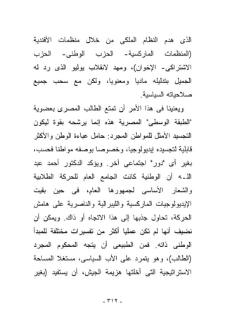 ‫ﺍﻟﺫﻯ ﻫﺩﻡ ﺍﻟﻨﻅﺎﻡ ﺍﻟﻤﻠﻜﻰ ﻤﻥ ﺨﻼل ﻤﻨﻅﻤﺎﺕ ﺍﻷﻓﻨﺩﻴﺔ‬
‫ﺍﻟﺤﺯﺏ‬    ‫ﺍﻟﻭﻁﻨﻰ-‬    ‫ﺍﻟﺤﺯﺏ‬        ‫ﺍﻟﻤﺎﺭﻜﺴﻴﺔ-‬   ‫)ﺍﻟﻤﻨﻅﻤﺎﺕ‬
‫ﺍﻻﺸﺘﺭﺍﻜﻰ- ﺍﻹﺨﻭﺍﻥ(، ﻭﻤﻬﺩ ﻻﻨﻘﻼﺏ ﻴﻭﻟﻴﻭ ﺍﻟﺫﻯ ﺭﺩ ﻟﻪ‬
‫ﺍﻟﺠﻤﻴل ﺒﺘﺩﻟﻴﻠﻪ ﻤﺎﺩﻴﺎ ﻭﻤﻌﻨﻭﻴﺎ، ﻭﻟﻜﻥ ﻤﻊ ﺴﺤﺏ ﺠﻤﻴﻊ‬
                                      ‫ﺼﻼﺤﻴﺎﺘﻪ ﺍﻟﺴﻴﺎﺴﻴﺔ.‬
‫ﻭﻴﻌﻨﻴﻨﺎ ﻓﻰ ﻫﺫﺍ ﺍﻷﻤﺭ ﺃﻥ ﺘﻤﺘﻊ ﺍﻟﻁﺎﻟﺏ ﺍﻟﻤﺼﺭﻯ ﺒﻌﻀﻭﻴﺔ‬
‫"ﺍﻟﻁﺒﻘﺔ ﺍﻟﻭﺴﻁﻰ" ﺍﻟﻤﺼﺭﻴﺔ ﻫﺫﻩ ﺇﻨﻤﺎ ﻴﺭﺸﺤﻪ ﺒﻘﻭﺓ ﻟﻴﻜﻭﻥ‬
‫ﺍﻟﺘﺠﺴﻴﺩ ﺍﻷﻤﺜل ﻟﻠﻤﻭﺍﻁﻥ ﺍﻟﻤﺠﺭﺩ: ﺤﺎﻤل ﻋﺒﺎﺀﺓ ﺍﻟﻭﻁﻥ ﻭﺍﻷﻜﺜﺭ‬
‫ﻗﺎﺒﻠﻴﺔ ﻟﺘﺠﺴﻴﺩﻩ ﺇﻴﺩﻴﻭﻟﻭﺠﻴﺎ، ﻭﺨﺼﻭﺼﺎ ﺒﻭﺼﻔﻪ ﻤﻭﺍﻁﻨﺎ ﻓﺤﺴﺏ،‬
‫ﺒﻐﻴﺭ ﺃﻯ "ﺩﻭﺭ" ﺍﺠﺘﻤﺎﻋﻰ ﺁﺨﺭ. ﻭﻴﺅﻜﺩ ﺍﻟﺩﻜﺘﻭﺭ ﺃﺤﻤﺩ ﻋﺒﺩ‬
‫ﺍﻟﻠـﻪ ﺃﻥ ﺍﻟﻭﻁﻨﻴﺔ ﻜﺎﻨﺕ ﺍﻟﺠﺎﻤﻊ ﺍﻟﻌﺎﻡ ﻟﻠﺤﺭﻜﺔ ﺍﻟﻁﻼﺒﻴﺔ‬
‫ﻭﺍﻟﺸﻌﺎﺭ ﺍﻷﺴﺎﺴﻰ ﻟﺠﻤﻬﻭﺭﻫﺎ ﺍﻟﻌﺎﻡ، ﻓﻰ ﺤﻴﻥ ﺒﻘﻴﺕ‬
‫ﺍﻹﻴﺩﻴﻭﻟﻭﺠﻴﺎﺕ ﺍﻟﻤﺎﺭﻜﺴﻴﺔ ﻭﺍﻟﻠﻴﺒﺭﺍﻟﻴﺔ ﻭﺍﻟﻨﺎﺼﺭﻴﺔ ﻋﻠﻰ ﻫﺎﻤﺵ‬
‫ﺍﻟﺤﺭﻜﺔ، ﺘﺤﺎﻭل ﺠﺫﺒﻬﺎ ﺇﻟﻰ ﻫﺫﺍ ﺍﻻﺘﺠﺎﻩ ﺃﻭ ﺫﺍﻙ. ﻭﻴﻤﻜﻥ ﺃﻥ‬
‫ﻨﻀﻴﻑ ﺃﻨﻬﺎ ﻟﻡ ﺘﻜﻥ ﻋﻤﻠﻴﺎ ﺃﻜﺜﺭ ﻤﻥ ﺘﻔﺴﻴﺭﺍﺕ ﻤﺨﺘﻠﻔﺔ ﻟﻠﻤﺒﺩﺃ‬
‫ﺍﻟﻭﻁﻨﻰ ﺫﺍﺘﻪ. ﻓﻤﻥ ﺍﻟﻁﺒﻴﻌﻰ ﺃﻥ ﻴﺘﺠﻪ ﺍﻟﻤﺤﻜﻭﻡ ﺍﻟﻤﺠﺭﺩ‬
‫)ﺍﻟﻁﺎﻟﺏ(، ﻭﻫﻭ ﻴﺘﻤﺭﺩ ﻋﻠﻰ ﺍﻷﺏ ﺍﻟﺴﻴﺎﺴﻰ، ﻤﺴﺘﻐﻼ ﺍﻟﻤﺴﺎﺤﺔ‬
‫ﺍﻻﺴﺘﺭﺍﺘﻴﺠﻴﺔ ﺍﻟﺘﻰ ﺃﺨﻠﺘﻬﺎ ﻫﺯﻴﻤﺔ ﺍﻟﺠﻴﺵ، ﺃﻥ ﻴﺴﺘﻔﻴﺩ )ﺒﻐﻴﺭ‬


                       ‫- ٢١٣ -‬
 