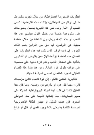 ‫ﺍﻟﻨﻅﺭﻴﺎﺕ ﺍﻟﺩﺴﺘﻭﺭﻴﺔ ﺍﻟﺩﻴﻤﻘﺭﺍﻁﻴﺔ، ﻤﻥ ﺨﻼل ﺘﺠﺭﻴﺩ ﺴﻜﺎﻥ ﺒﻠﺩ‬
‫ﻤﺎ ﺇﻟﻰ ﺃﺭﻗﺎﻡ ﻤﻥ ﺍﻟﻤﻭﺍﻁﻨﻴﻥ، ﺒﺈﻨﺸﺎﺀ ﺫﺍﺕ ﺍﻓﺘﺭﺍﻀﻴﺔ، ﺘﺴﻤﻰ‬
‫ﺍﻟﺸﻌﺏ ﺃﻭ ﺍﻷﻤﺔ. ﻭﺒﻨﺎﺀ ﻋﻠﻰ ﻫﺫﺍ ﺍﻟﺘﺠﺭﻴﺩ ﻴﺤﺼل ﺒﻀﻊ ﻤﺌﺎﺕ‬
‫ﻋﻠﻰ ﻤﺸﺭﻭﻋﻴﺔ ﺨﺎﺼﺔ ﻤﻥ ﺨﻼل ﺍﻟﻘﻭل ﺒﻨﻴﺎﺒﺘﻬﻡ ﻋﻥ ﻫﺫﺍ‬
‫ﺍﻟﺸﻌﺏ ﺃﻭ ﻫﺫﻩ ﺍﻷﻤﺔ، ﻭﻴﻤﺎﺭﺴﻭﻥ ﺍﻟﺴﻠﻁﺔ ﻤﻥ ﺨﻼل ﻤﻨﻅﻤﺔ‬
‫ﺤﻘﻴﻘﻴﺔ ﻫﻰ ﺍﻟﺒﺭﻟﻤﺎﻥ، ﻟﻬﺎ ﺤﻕ ﺴﻥ ﺍﻟﻘﻭﺍﻨﻴﻥ ﺒﺎﺴﻡ ﺍﻟﺫﺍﺕ‬
‫ﺍﻟﻜﺒﺭﻯ، ﻓﻰ ﺫﺍﺕ ﺍﻟﻭﻗﺕ ﺍﻟﺫﻯ ﺘﺸﺩﺩ ﻓﻴﻪ ﻫﺫﻩ ﺍﻟﻨﻅﺭﻴﺎﺕ ﻋﻠﻰ‬
‫ﺍﻨﻔﺼﺎل ﻫﺫﻩ ﺍﻟﻤﻨﻅﻤﺔ )ﻭﺃﻋﻀﺎﺌﻬﺎ( ﻋﻤﻥ ‪‬ﻔﺘﺭﺽ ﺃﻨﻬﺎ ﺘﻤﺜﻠﻬﻡ..‬
                  ‫ﻴ‬
‫ﺒﺎﻟﺘﺄﻜﻴﺩ ﻋﻠﻰ ﺍﺴﺘﻘﻼل ﺍﻟﻨﺎﺌﺏ ﻭﻋﺩﻡ ﻗﺩﺭﺓ ﻨﺎﺨﺒﻴﻪ ﻋﻠﻰ ﻤﺤﺎﺴﺒﺘﻪ‬
‫ﻋﻠﻰ ﻤﻭﺍﻗﻔﻪ ﻁﻭﺍل ﻓﺘﺭﺓ ﺍﻟﻨﻴﺎﺒﺔ. ﻭﻤﻥ ﻫﻨﺎ ﻴﻨﺸﺄ ﻫﺫﺍ ﺍﻟﻔﻀﺎﺀ‬
          ‫ﺍﻟﺘﻤﺜﻴﻠﻰ ﺍﻟﻤﺠﺭﺩ ﺍﻟﻤﻨﻔﺼل ﺍﻟﻤﺴﻤﻰ ﺍﻟﺴﻴﺎﺴﺔ ﺍﻟﺤﺩﻴﺜﺔ.‬
‫ﻓﺎﻟﺘﺠﺭﻴﺩ ﺍﻟﻤﻨﺸﺊ ﻟﻠﺘﻤﺜﻴل ﺇﺫﻥ ﻗﻭﺓ ﻓﺎﻋﻠﺔ، ﺘﻨﺸﺊ ﻤﺅﺴﺴﺎﺕ‬
‫ﻗﺎﺩﺭﺓ، ﻤﻬﻤﺎ ﻗﻴل ﻋﻥ، ﺃﻭ ﺒﺎﻟﺭﻏﻡ ﻤﻥ، ﻭﻫﻤﻴﺘﻪ. ﻭﻟﻤﺎ ﻜﺎﻥ ﻤﺒﺩﺃ‬
‫ﺍﻟﺘﻤﺜﻴل ﻜﺎﻤﻨﺎ ﻓﻰ ﻗﻠﺏ ﺁﻟﻴﺔ ﺍﻟﺩﻭﻟﺔ ﺍﻟﺒﻴﺭﻭﻗﺭﺍﻁﻴﺔ ﺍﻟﺤﺩﻴﺜﺔ ﻋﻠﻰ‬
‫ﺠﻤﻴﻊ ﺍﻟﻤﺴﺘﻭﻴﺎﺕ، ﻤﻨﺫ ﺇﻨﺸﺎﺌﻬﺎ ﺘﺄﺴﻴﺴﺎ ﻋﻠﻰ ﻤﺒﺩﺃ ﺍﻟﻤﻭﺍﻁﻥ‬
‫ﺍﻟﻤﺠﺭﺩ، ﻓﺈﻥ ﻏﻴﺎﺏ ﺍﻟﺘﻤﺜﻴل ﺃﻭ ﺍﻨﻬﻴﺎﺭ ﺍﻟﻁﺎﻗﺔ ﺍﻹﻴﺩﻴﻭﻟﻭﺠﻴﺔ‬
‫ﻟﻠﻤﺅﺴﺴﺔ ﺍﻟﻘﺎﺌﻤﺔ ﺒﻪ ﻴﻌﻨﻰ ﺩﺍﺌﻤﺎ ﻭﺠﻭﺩ ﻨﻘﺹ ﺃﻭ ﺨﻠل ﺃﻭ ﻓﺭﺍﻍ‬




                         ‫- ٤١٣ -‬
 