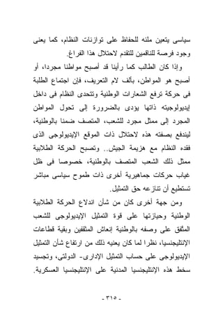 ‫ﺴﻴﺎﺴﻰ ﻴﺘﻌﻴﻥ ﻤﻠﺌﻪ ﻟﻠﺤﻔﺎﻅ ﻋﻠﻰ ﺘﻭﺍﺯﻨﺎﺕ ﺍﻟﻨﻅﺎﻡ، ﻜﻤﺎ ﻴﻌﻨﻰ‬
           ‫ﻭﺠﻭﺩ ﻓﺭﺼﺔ ﻟﻠﻨﺎﻗﻤﻴﻥ ﻟﻠﺘﻘﺩﻡ ﻻﺤﺘﻼل ﻫﺫﺍ ﺍﻟﻔﺭﺍﻍ.‬
‫ﻭﺇﺫﺍ ﻜﺎﻥ ﺍﻟﻁﺎﻟﺏ ﻜﻤﺎ ﺭﺃﻴﻨﺎ ﻗﺩ ﺃﺼﺒﺢ ﻤﻭﺍﻁﻨﺎ ﻤﺠﺭﺩﺍ، ﺃﻭ‬
‫ﺃﺼﺒﺢ ﻫﻭ ﺍﻟﻤﻭﺍﻁﻥ، ﺒﺄﻟﻑ ﻻﻡ ﺍﻟﺘﻌﺭﻴﻑ، ﻓﺈﻥ ﺍﺠﺘﻤﺎﻉ ﺍﻟﻁﻠﺒﺔ‬
‫ﻓﻰ ﺤﺭﻜﺔ ﺘﺭﻓﻊ ﺍﻟﺸﻌﺎﺭﺍﺕ ﺍﻟﻭﻁﻨﻴﺔ ﻭﺘﺘﺤﺩﻯ ﺍﻟﻨﻅﺎﻡ ﻓﻰ ﺩﺍﺨل‬
‫ﺇﻴﺩﻴﻭﻟﻭﺠﻴﺘﻪ ﺫﺍﺘﻬﺎ ﻴﺅﺩﻯ ﺒﺎﻟﻀﺭﻭﺭﺓ ﺇﻟﻰ ﺘﺤﻭل ﺍﻟﻤﻭﺍﻁﻥ‬
‫ﺍﻟﻤﺠﺭﺩ ﺇﻟﻰ ﻤﻤﺜل ﻤﺠﺭﺩ ﻟﻠﺸﻌﺏ، ﺍﻟﻤﺘﺼﻑ ﻀﻤﻨﺎ ﺒﺎﻟﻭﻁﻨﻴﺔ،‬
‫ﻟﻴﻨﺩﻓﻊ ﺒﺼﻔﺘﻪ ﻫﺫﻩ ﻻﺤﺘﻼل ﺫﺍﺕ ﺍﻟﻤﻭﻗﻊ ﺍﻹﻴﺩﻴﻭﻟﻭﺠﻰ ﺍﻟﺫﻯ‬
‫ﻓﻘﺩﻩ ﺍﻟﻨﻅﺎﻡ ﻤﻊ ﻫﺯﻴﻤﺔ ﺍﻟﺠﻴﺵ.. ﻭﺘﺼﺒﺢ ﺍﻟﺤﺭﻜﺔ ﺍﻟﻁﻼﺒﻴﺔ‬
‫ﻤﻤﺜل ﺫﻟﻙ ﺍﻟﺸﻌﺏ ﺍﻟﻤﺘﺼﻑ ﺒﺎﻟﻭﻁﻨﻴﺔ، ﺨﺼﻭﺼﺎ ﻓﻰ ﻅل‬
‫ﻏﻴﺎﺏ ﺤﺭﻜﺎﺕ ﺠﻤﺎﻫﻴﺭﻴﺔ ﺃﺨﺭﻯ ﺫﺍﺕ ﻁﻤﻭﺡ ﺴﻴﺎﺴﻰ ﻤﺒﺎﺸﺭ‬
                           ‫ﺘﺴﺘﻁﻴﻊ ﺃﻥ ﺘﻨﺎﺯﻋﻪ ﺤﻕ ﺍﻟﺘﻤﺜﻴل.‬
‫ﻭﻤﻥ ﺠﻬﺔ ﺃﺨﺭﻯ ﻜﺎﻥ ﻤﻥ ﺸﺄﻥ ﺍﻨﺩﻻﻉ ﺍﻟﺤﺭﻜﺔ ﺍﻟﻁﻼﺒﻴﺔ‬
‫ﺍﻟﻭﻁﻨﻴﺔ ﻭﺤﻴﺎﺯﺘﻬﺎ ﻋﻠﻰ ﻗﻭﺓ ﺍﻟﺘﻤﺜﻴل ﺍﻹﻴﺩﻴﻭﻟﻭﺠﻰ ﻟﻠﺸﻌﺏ‬
‫ﺍﻟﻤﺘ ﹶﻕ ﻋﻠﻰ ﻭﺼﻔﻪ ﺒﺎﻟﻭﻁﻨﻴﺔ ﺇﻨﻌﺎﺵ ﺍﻟﻤﺜﻘﻔﻴﻥ ﻭﺒﻘﻴﺔ ﻗﻁﺎﻋﺎﺕ‬
                                               ‫‪ ‬ﱠﻔ‬
‫ﺍﻹﻨﺘﻠﻴﺠﻨﺴﻴﺎ، ﻨﻅﺭﺍ ﻟﻤﺎ ﻜﺎﻥ ﻴﻌﻨﻴﻪ ﺫﻟﻙ ﻤﻥ ﺍﺭﺘﻔﺎﻉ ﺸﺄﻥ ﺍﻟﺘﻤﺜﻴل‬
‫ﺍﻹﻴﺩﻴﻭﻟﻭﺠﻰ ﻋﻠﻰ ﺤﺴﺎﺏ ﺍﻟﺘﻤﺜﻴل ﺍﻹﺩﺍﺭﻯ- ﺍﻟﺩﻭﻟﺘﻰ، ﻭﺘﺠﺴﻴﺩ‬
‫ﺴﺨﻁ ﻫﺫﻩ ﺍﻹﻨﺘﻠﻴﺠﻨﺴﻴﺎ ﺍﻟﻤﺩﻨﻴﺔ ﻋﻠﻰ ﺍﻹﻨﺘﻠﻴﺠﻨﺴﻴﺎ ﺍﻟﻌﺴﻜﺭﻴﺔ.‬


                         ‫- ٥١٣ -‬
 