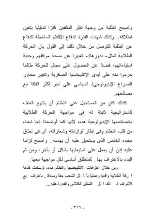 ‫ﻭﺃﺼﺒﺢ ﺍﻟﻁﻠﺒﺔ ﻤﻥ ﻭﺠﻬﺔ ﻨﻅﺭ ﺍﻟﻤﺜﻘﻔﻴﻥ ﻜﻨﺯﺍ ﺘﻤﺜﻴﻠﻴﺎ ﻴﺘﻌﻴﻥ‬
‫ﺍﻤﺘﻼﻜﻪ.. ﻭﻟﺫﻟﻙ ﺸﻬﺩﺕ ﺍﻟﻔﺘﺭﺓ ﺍﻨﺩﻓﺎﻉ ﺍﻷﻗﻼﻡ ﺍﻟﺴﺎﺨﻁﺔ ﻟﻠﺩﻓﺎﻉ‬
‫ﻋﻥ ﺍﻟﻁﻠﺒﺔ ﻟﻠﺘﻭﺼل ﻤﻥ ﺨﻼل ﺫﻟﻙ ﺇﻟﻰ ﺍﻟﻘﻭل ﺒﺄﻥ ﺍﻟﺤﺭﻜﺔ‬
‫ﺍﻟﻁﻼﺒﻴﺔ ﺘﻤﺜل- ﺒﺩﻭﺭﻫﺎ!- ﺘﻌﺒﻴﺭﺍ ﻋﻥ ﺼﺤﺔ ﻤﻭﺍﻗﻔﻬﻡ ﻭﺠﺩﻴﺔ‬
‫ﺍﺴﺘﻴﺎﺀﺍﺘﻬﻡ، ﻓﻀﻼ ﻋﻥ ﺍﻟﺤﺼﻭل ﻋﻠﻰ ﻤﺠﺎل ﻟﻠﺤﺭﻜﺔ ﻁﺎﻟﻤﺎ‬
‫ﺤﺭﻤﻭﺍ ﻤﻨﻪ ﻋﻠﻰ ﺃﻴﺩﻯ ﺍﻹﻨﺘﻠﻴﺠﻨﺴﻴﺎ ﺍﻟﻌﺴﻜﺭﻴﺔ ﻭﺘﻐﻴﻴﺭ ﻤﺤﺎﻭﺭ‬
‫ﺍﻟﺼﺭﺍﻉ ﺍﻹﻴﺩﻴﻭﻟﻭﺠﻰ/ ﺍﻟﺴﻴﺎﺴﻰ ﻋﻠﻰ ﻨﺤﻭ ﺃﻜﺜﺭ ﺍﺘﻔﺎﻗﺎ ﻤﻊ‬
                                                      ‫ﻤﺼﺎﻟﺤﻬﻡ.‬
‫ﻜﺫﻟﻙ ﻜﺎﻥ ﻤﻥ ﺍﻟﻤﺴﺘﺤﻴل ﻋﻠﻰ ﺍﻟﻨﻅﺎﻡ ﺃﻥ ﻴﻨﺘﻬﺞ ﺍﻟﻌﻨﻑ‬
‫ﻜﺎﺴﺘﺭﺍﺘﻴﺠﻴﺔ ﺜﺎﺒﺘﺔ ﻟﻪ ﻓﻰ ﻤﻭﺍﺠﻬﺔ ﺍﻟﺤﺭﻜﺔ ﺍﻟﻁﻼﺒﻴﺔ‬
‫ﺒﺨﺼﺎﺌﺼﻬﺎ ﺍﻹﻴﺩﻴﻭﻟﻭﺠﻴﺔ ﻫﺫﻩ، ﻷﻨﻬﺎ ﻜﻤﺎ ﺃﻭﻀﺤﻨﺎ ﺇﻨﻤﺎ ﻨﺒﻌﺕ‬
‫ﻤﻥ ﻗﻠﺏ ﺍﻟﻨﻅﺎﻡ ﻭﻓﻰ ﺇﻁﺎﺭ ﺘﻭﺍﺯﻨﺎﺘﻪ ﻭﺸﻌﺎﺭﺍﺘﻪ، ﺃﻯ ﻓﻰ ﻨﻁﺎﻕ‬
‫ﻤﻌﺒﺩﻩ ﺍﻟﺨﺎﺹ ﺍﻟﺫﻯ ﻴﺴﺘﺤﻴل ﻋﻠﻴﻪ ﺃﻥ ﻴﻬﺩﻤﻪ.. ﻭﺃﺼﺒﺢ ﻟﺯﺍﻤﺎ‬
‫ﻋﻠﻴﻪ ﺇﺫﻥ ﺃﻥ ﻴﻌﻤل ﻋﻠﻰ ﺍﺴﺘﻴﻌﺎﺒﻬﺎ ﺒﺸﻜل ﺃﻭ ﺒﺂﺨﺭ، ﻭﻤﻥ ﺜﻡ‬
    ‫ﺍﻟﺒﺩﺀ ﺒﺎﻻﻋﺘﺭﺍﻑ ﺒﻬﺎ.. ﻜﻤﻨﻁﻠﻕ ﺃﺴﺎﺴﻰ ﻟﻜل ﻤﻭﺍﺠﻬﺔ ﻤﻌﻬﺎ.‬
‫ﻭﻣﻦ ﺧﻼﻝ ﺍﻋﺘﺮﺍﻓﺎﺕ ﺍﻹﻧﺘﻠﻴﺠﻨﺴﻴﺎ ﻭﺍﻟﻨﻈﺎﻡ ﻫﺬﻩ، ﺗﺮﺳﺨﺖ ﻗﻨﺎﻋﺔ‬
‫ﺍﳊﺮﻛﺔ ﺍﻟﻄﻼﺑﻴﺔ ﻭﺍﻗﻌﻴﺎ ﻭﻋﻤﻠﻴﺎ ﺑﺄ‪‬ﺎ ﲤﺜﻞ ﺍﻟﺸﻌﺐ ﺣﻘﺎ ﻭﺻﺪﻗﺎ.. ﺑﺎﻋﺘﺮﺍﻑ ﲨﻴﻊ‬
              ‫ﺍﻷﻃﺮﺍﻑ ﺍﻟﱴ ﲤﻠﻚ ﺍﳊﻖ ﰱ ﺍﻟﺘﻤﺜﻴﻞ ﺍﻟﻜﻼﻣﻰ ﻭﺍﻟﻘﺪﺭﺓ ﻋﻠﻴﻪ...‬



                            ‫- ٦١٣ -‬
 