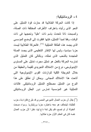 ‫٤- ﺍﻟﺭﻭﻤﺎﻨﺘﻴﻜﻴﺔ:‬
‫ﺇﺫﺍ ﻜﺎﻨﺕ ﺍﻟﺤﺭﻜﺔ ﺍﻟﻁﻼﺒﻴﺔ ﻗﺩ ﺤﺎﺯﺕ ﻗﻭﺓ ﺍﻟﺘﻤﺜﻴل ﻋﻠﻰ‬
‫ﺍﻟﻨﺤﻭ ﺍﻟﺫﻯ ﺭﺃﻴﻨﺎﻩ ﺒﺎﻋﺘﺭﺍﻑ ﺍﻷﻁﺭﺍﻑ ﺍﻟﻤﺨﺘﻠﻔﺔ ﺫﺍﺕ ﺍﻟﺼﻠﺔ،‬
‫ﻭﺃﺼﺒﺤﺕ ﺫﺍﺘﺎ ﺘﺘﺤﺩﺙ ﺒﺎﺴﻡ ﺫﺍﺕ "ﻋﻠﻴﺎ" ﻭﺘﺤﺠﺒﻬﺎ ﻓﻰ ﺫﺍﺕ‬
‫ﺍﻟﻭﻗﺕ، ﻭﻓﻘﺎ ﻟﻤﺒﺩﺃ ﺍﻟﺘﻤﺜﻴل، ﻓﺈﻨﻬﺎ ﺍﻓﺘﻘﺭﺕ ﺇﻟﻰ ﺍﻟﻭﻀﻊ ﺍﻟﻤﺅﺴﺴﻰ‬
‫ﺍﻟﺫﻯ ﻴﺠﺴﺩ ﻫﺫﻩ ﺍﻟﻁﺎﻗﺔ ﺍﻟﺘﻤﺜﻴﻠﻴﺔ )٥٢(. ﻓﺎﻟﺤﺭﻜﺔ ﺍﻟﻁﻼﺒﻴﺔ ﻟﻴﺴﺕ‬
‫ﺤﺯﺒﺎ ﺴﻴﺎﺴﻴﺎ، ﻭﻟﻴﺱ ﻟﻬﺎ ﺍﻹﻁﺎﺭ ﺍﻟﺘﻨﻅﻴﻤﻰ ﺍﻟﺫﻯ ﻴﺠﺴﺩ ﺍﻟﺼﻠﺔ‬
‫ﺍﻟﻤﺘﺠﺩﺩﺓ ﺒﺎﻟﺸﻌﺏ ﺍﻟﺫﻯ ﺘﻤﺜﻠﻪ، ﻭﺒﺎﻟﺘﺎﻟﻰ ﻜﺎﻥ ﺍﻟﺘﻤﺜﻴل ﺍﻟﺫﻯ‬
‫ﺘﻤﺎﺭﺴﻪ ﺍﻟﺤﺭﻜﺔ ﺒﺎﻟﻔﻌل ﻫﻭ ﺘﻤﺜﻴل ﻤﺠﺭﺩ، ﺘﻤﺜﻴل ﻋﻠﻰ ﺍﻟﻤﺴﺘﻭﻯ‬
‫ﺍﻹﻴﺩﻴﻭﻟﻭﺠﻰ، ﻨﻭﻉ ﻤﻥ ﺍﻻﻤﺘﻼﻙ ﺍﻟﺘﺠﺭﻴﺩﻯ ﻟﻠﻘﻴﻤﺔ ﻭﺍﻟﺤﻘﻴﻘﺔ ﻤﻥ‬
‫ﺨﻼل ﺍﻟﺨﺭﻴﻁﺔ ﺍﻟﻜﻠﻴﺔ ﻟﺘﻭﺍﺯﻨﺎﺕ ﺍﻟﻘﻭﻯ ﺍﻹﻴﺩﻴﻭﻟﻭﺠﻴﺔ ﺍﻟﺘﻰ‬
‫ﺃﺘﺎﺤﺕ ﻫﺫﺍ ﺍﻻﻤﺘﻼﻙ ﺍﻟﻤﺠﺎﻨﻰ. ﻭﻴﻤﻜﻥ ﺃﻥ ﻨﻁﻠﻕ ﻋﻠﻰ ﻫﺫﺍ‬
‫ﺍﻟﻨﻭﻉ ﻤﻥ ﺍﻟﺘﻤﺜﻴل ﻤﺼﻁﻠﺢ ﺍﻟﺘﻤﺜﻴل ﺍﻟﺭﻭﻤﺎﻨﺘﻴﻜﻰ. ﻓﺎﻟﺫﺍﺕ‬
‫ﺍﻟﺘﻤﺜﻴﻠﻴﺔ ﻏﻴﺭ ﺍﻟﻤﺅﺴﺴﻴﺔ ﺘﻤﺎﺭﺱ ﺩﻭﺭ ﺍﻟﺒﻁل ﺍﻟﺭﻭﻤﺎﻨﺘﻴﻜﻰ‬


‫)٥٢( ﻴﻘﺎل ﺃﻥ ﺤﺯﺏ ﺍﻟﻌﻤﺎل ﺍﻟﺸﻴﻭﻋﻰ ﺍﻟﻤﺼﺭﻯ ﻗﺩ ﻁﺭﺡ ﻓﻜﺭﺓ ﺒﻨﺎﺀ ﺤﺯﺏ‬
‫ﻟﻠﻁﻠﺒﺔ، ﻟﻴﺘﺤﺎﻟﻑ ﻫﻭ ﻤﻌﻪ ﺒﺎﻋﺘﺒﺎﺭﻩ ﺤﺯﺒﺎ ﺒﺭﻭﻟﻴﺘﺎﺭﻴﺎ. ﻭﺴﻭﺍﺀ ﺼﺤﺕ‬
‫ﺍﻟﻤﻘﻭﻟﺔ ﺃﻭ ﻟﻡ ﺘﺼﺢ، ﻓﻠﻡ ﻴﻜﻥ ﺜﻤﺔ ﺩﺍﻉ ﻟﻬﺎ، ﻨﻅﺭﺍ ﻷﻥ ﺤﺯﺏ ﺍﻟﻌﻤﺎل‬
                        ‫ﻨﻔﺴﻪ ﻜﺎﻥ ﻓﻰ ﺍﻟﻤﻘﺎﻡ ﺍﻷﻭل ﺤﺯﺒﺎ ﻁﻼﺒﻴﺎ.‬

                          ‫- ٧١٣ -‬
 