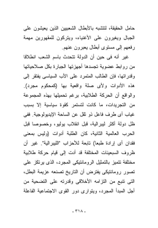 ‫ﺤﺎﻤل ﺍﻟﺤﻘﻴﻘﺔ، ﻟﺘﺘﺸﺒﻪ ﺒﺎﻷﺒﻁﺎل ﺍﻟﺸﻌﺒﻴﻴﻥ ﺍﻟﺫﻴﻥ ﻴﻌﻴﺸﻭﻥ ﻋﻠﻰ‬
‫ﺍﻟﺠﺒﺎل ﻭﻴﻐﻴﺭﻭﻥ ﻋﻠﻰ ﺍﻷﻏﻨﻴﺎﺀ، ﻭﻴﺘﺭﻜﻭﻥ ﻟﻠﻤﻘﻬﻭﺭﻴﻥ ﻤﻬﻤﺔ‬
                   ‫ﺭﻓﻌﻬﻡ ﺇﻟﻰ ﻤﺴﺘﻭﻯ ﺃﺒﻁﺎل ﻴﻌ ‪‬ﺭﻭﻥ ﻋﻨﻬﻡ.‬
                            ‫ﺒ‬
‫ﻏﻴﺭ ﺃﻨﻪ ﻓﻰ ﺤﻴﻥ ﺃﻥ ﺍﻟﺩﻭﻟﺔ ﺘﺘﺤﺩﺙ ﺒﺎﺴﻡ ﺍﻟﺸﻌﺏ ﺍﻨﻁﻼﻗﺎ‬
‫ﻤﻥ ﺭﻭﺍﺒﻁ ﻋﻀﻭﻴﺔ ﺘﺠﺴﺩﻫﺎ ﺃﺠﻬﺯﺘﻬﺎ ﺍﻟﺠﺒﺎﺭﺓ ﺒﻜل ﺼﻼﺤﻴﺎﺘﻬﺎ‬
‫ﻭﻗﺩﺭﺍﺘﻬﺎ، ﻓﺈﻥ ﺍﻟﻁﺎﻟﺏ ﺍﻟﻤﺘﻤﺭﺩ ﻋﻠﻰ ﺍﻷﺏ ﺍﻟﺴﻴﺎﺴﻰ ﻴﻔﺘﻘﺭ ﺇﻟﻰ‬
‫ﻫﺫﻩ ﺍﻷﺩﻭﺍﺕ ﻭﻷﻯ ﺼﻠﺔ ﻭﺍﻗﻌﻴﺔ ﺒﻬﺎ )ﻜﻤﺤﻜﻭﻡ ﻤﺠﺭﺩ(.‬
‫ﻭﺍﻟﻭﺍﻗﻊ ﺃﻥ ﺍﻟﺤﺭﻜﺔ ﺍﻟﻁﻼﺒﻴﺔ، ﺒﺭﻏﻡ ﺘﺤﻤﻴﻠﻬﺎ ﺒﻬﺫﻩ ﺍﻟﻤﺠﻤﻭﻋﺔ‬
‫ﻤﻥ ﺍﻟﺘﺠﺭﻴﺩﺍﺕ، ﻤﺎ ﻜﺎﻨﺕ ﻟﺘﺴﺘﻤﺭ ﻜﻘﻭﺓ ﺴﻴﺎﺴﻴﺔ ﺇﻻ ﺒﺴﺒﺏ‬
‫ﻏﻴﺎﺏ ﺃﻯ ﻁﺭﻑ ﻓﺎﻋل ﺫﻭ ﺜﻘل ﻋﻥ ﺍﻟﺴﺎﺤﺔ ﺍﻹﻴﺩﻴﻭﻟﻭﺠﻴﺔ. ﻓﻔﻰ‬
‫ﻅل ﺩﻭﻟﺔ ﺃﻜﺜﺭ ﻟﻴﺒﺭﺍﻟﻴﺔ، ﻗﺒل ﺍﻨﻘﻼﺏ ﻴﻭﻟﻴﻭ، ﻭﺨﺼﻭﺼﺎ ﻗﺒل‬
‫ﺍﻟﺤﺭﺏ ﺍﻟﻌﺎﻟﻤﻴﺔ ﺍﻟﺜﺎﻨﻴﺔ، ﻜﺎﻥ ﺍﻟﻁﻠﺒﺔ ﺃﺩﻭﺍﺕ )ﻭﻟﻴﺱ ﺒﻤﻌﻨﻰ‬
‫ﻓﻘﺩﺍﻥ ﺃﻯ ﺇﺭﺍﺩﺓ ﻁﺒﻌﺎ( ﺘﺎﺒﻌﺔ ﻟﻸﺤﺯﺍﺏ "ﺍﻟﻠﻴﺒﺭﺍﻟﻴﺔ". ﻏﻴﺭ ﺃﻥ‬
‫ﻅﺭﻭﻑ ﺍﻟﺴﺒﻌﻴﻨﺎﺕ ﺍﻟﻤﺨﺘﻠﻔﺔ ﻗﺩ ﺃﺩﺕ ﺇﻟﻰ ﻗﻴﺎﻡ ﺤﺭﻜﺔ ﻁﻼﺒﻴﺔ‬
‫ﻤﺨﺘﻠﻔﺔ ﺘﺘﻤﻴﺯ ﺒﺎﻟﺘﻤﺜﻴل ﺍﻟﺭﻭﻤﺎﻨﺘﻴﻜﻰ ﺍﻟﻤﺠﺭﺩ، ﺍﻟﺫﻯ ﻴﺭﺘﻜﺯ ﻋﻠﻰ‬
‫ﺘﺼﻭﺭ ﺭﻭﻤﺎﻨﺘﻴﻜﻰ ﻴﻔﺘﺭﺽ ﺃﻥ ﺍﻟﺘﺎﺭﻴﺦ ﺘﺼﻨﻌﻪ ﻋﺯﻴﻤﺔ ﺍﻟﺒﻁل،‬
‫ﺍﻟﺘﻰ ﺘﻨﺒﻊ ﻤﻥ ﺍﻟﺘﺯﺍﻤﻪ ﺍﻷﺨﻼﻗﻰ ﻭﻗﺩﺭﺘﻪ ﻋﻠﻰ ﺍﻟﺘﻀﺤﻴﺔ ﻤﻥ‬
‫ﺃﺠل ﺍﻟﻤﺒﺩﺃ ﺍﻟﻤﺠﺭﺩ، ﻭﻴﺘﻭﺍﺭﻯ ﺩﻭﺭ ﺍﻟﻘﻭﻯ ﺍﻻﺠﺘﻤﺎﻋﻴﺔ ﺍﻟﻔﺎﻋﻠﺔ‬


                        ‫- ٨١٣ -‬
 